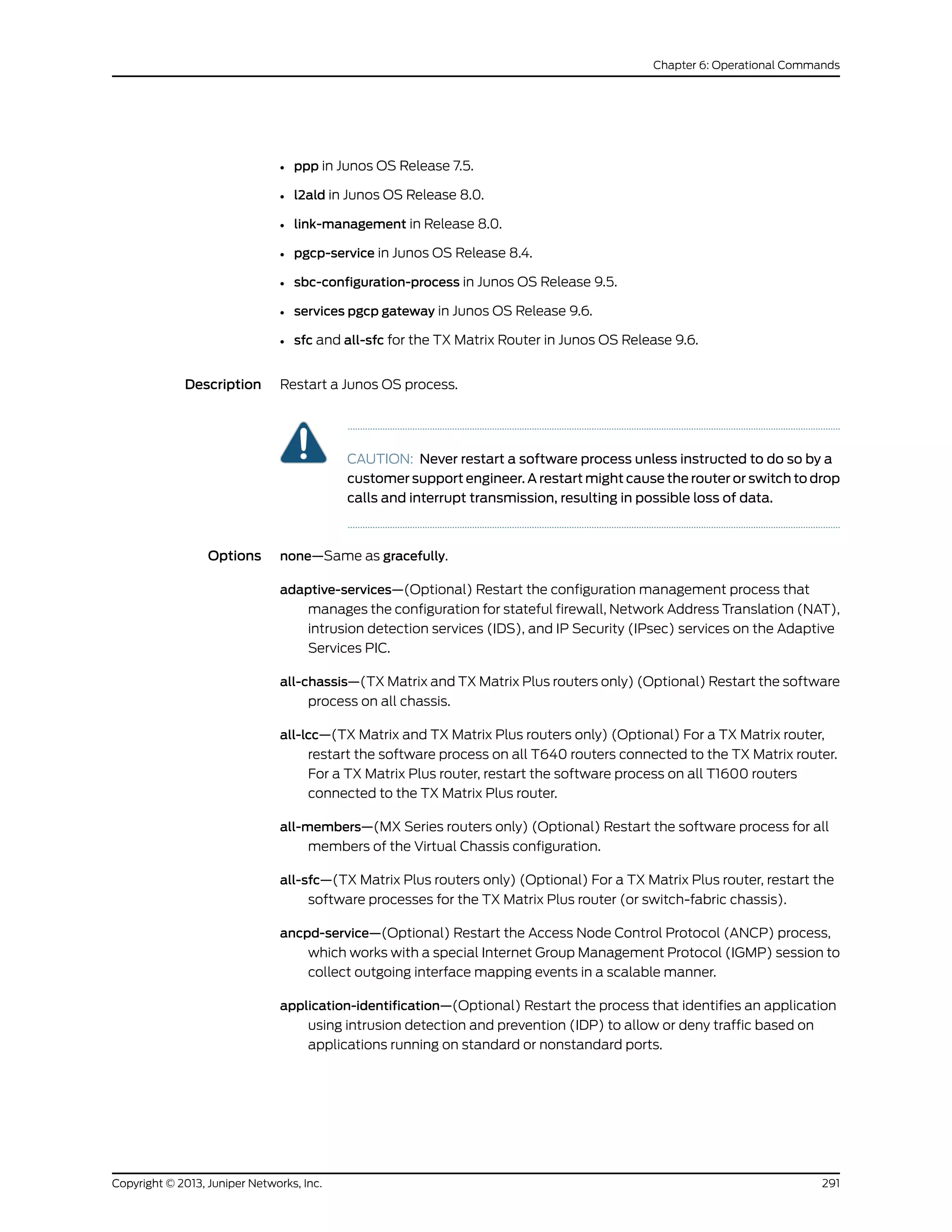 • ppp in Junos OS Release 7.5.
• l2ald in Junos OS Release 8.0.
• link-management in Release 8.0.
• pgcp-service in Junos OS Release 8.4.
• sbc-configuration-process in Junos OS Release 9.5.
• services pgcp gateway in Junos OS Release 9.6.
• sfc and all-sfc for the TX Matrix Router in Junos OS Release 9.6.
Description Restart a Junos OS process.
CAUTION: Never restart a software process unless instructed to do so by a
customer support engineer. A restart might cause the router or switch to drop
calls and interrupt transmission, resulting in possible loss of data.
Options none—Same as gracefully.
adaptive-services—(Optional) Restart the configuration management process that
manages the configuration for stateful firewall, Network Address Translation (NAT),
intrusion detection services (IDS), and IP Security (IPsec) services on the Adaptive
Services PIC.
all-chassis—(TX Matrix and TX Matrix Plus routers only) (Optional) Restart the software
process on all chassis.
all-lcc—(TX Matrix and TX Matrix Plus routers only) (Optional) For a TX Matrix router,
restart the software process on all T640 routers connected to the TX Matrix router.
For a TX Matrix Plus router, restart the software process on all T1600 routers
connected to the TX Matrix Plus router.
all-members—(MX Series routers only) (Optional) Restart the software process for all
members of the Virtual Chassis configuration.
all-sfc—(TX Matrix Plus routers only) (Optional) For a TX Matrix Plus router, restart the
software processes for the TX Matrix Plus router (or switch-fabric chassis).
ancpd-service—(Optional) Restart the Access Node Control Protocol (ANCP) process,
which works with a special Internet Group Management Protocol (IGMP) session to
collect outgoing interface mapping events in a scalable manner.
application-identification—(Optional) Restart the process that identifies an application
using intrusion detection and prevention (IDP) to allow or deny traffic based on
applications running on standard or nonstandard ports.
291Copyright © 2013, Juniper Networks, Inc.
Chapter 6: Operational Commands
 