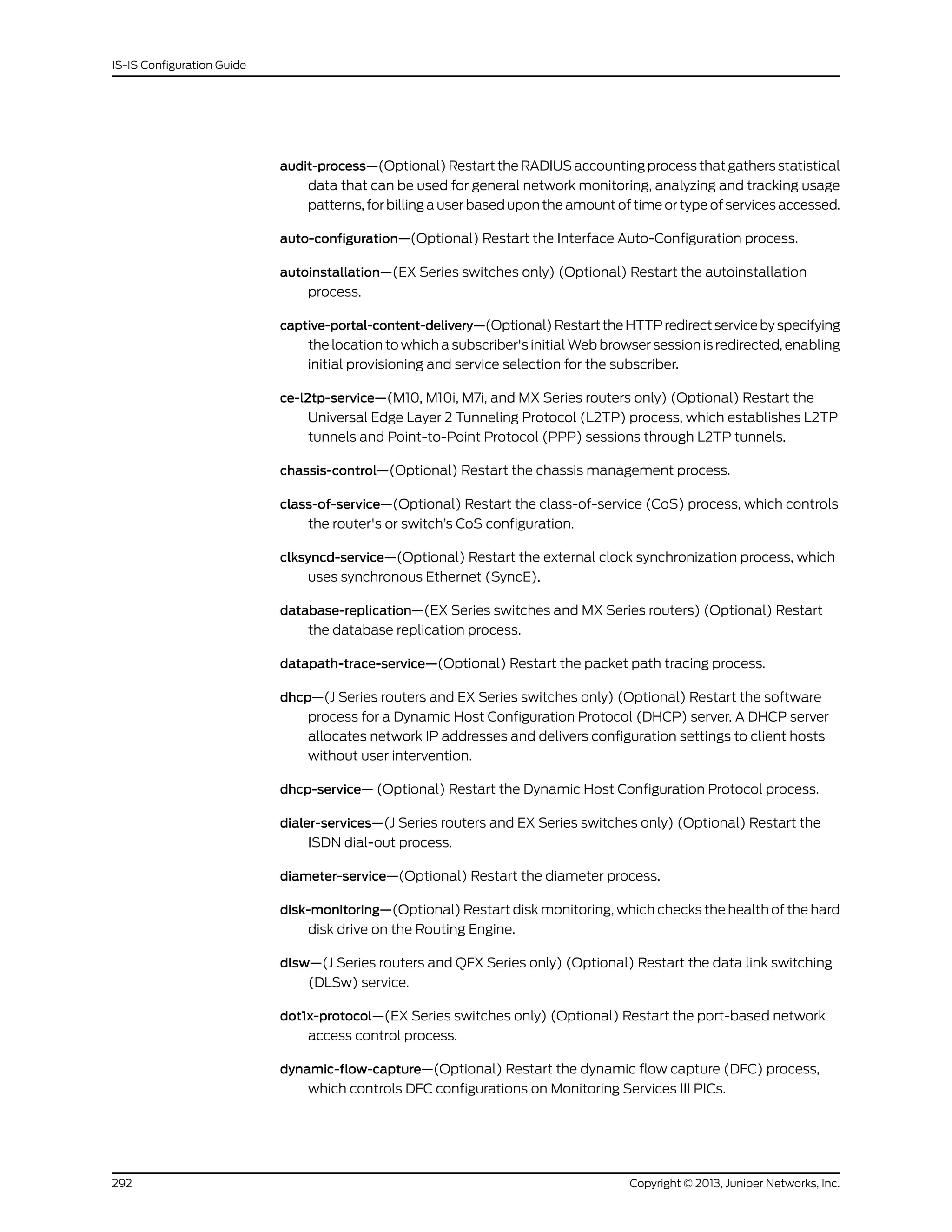 audit-process—(Optional) Restart the RADIUS accounting process that gathers statistical
data that can be used for general network monitoring, analyzing and tracking usage
patterns, for billing a user based upon the amount of time or type of services accessed.
auto-configuration—(Optional) Restart the Interface Auto-Configuration process.
autoinstallation—(EX Series switches only) (Optional) Restart the autoinstallation
process.
captive-portal-content-delivery—(Optional)RestarttheHTTPredirectservicebyspecifying
the location to which a subscriber's initial Web browser session is redirected, enabling
initial provisioning and service selection for the subscriber.
ce-l2tp-service—(M10, M10i, M7i, and MX Series routers only) (Optional) Restart the
Universal Edge Layer 2 Tunneling Protocol (L2TP) process, which establishes L2TP
tunnels and Point-to-Point Protocol (PPP) sessions through L2TP tunnels.
chassis-control—(Optional) Restart the chassis management process.
class-of-service—(Optional) Restart the class-of-service (CoS) process, which controls
the router's or switch’s CoS configuration.
clksyncd-service—(Optional) Restart the external clock synchronization process, which
uses synchronous Ethernet (SyncE).
database-replication—(EX Series switches and MX Series routers) (Optional) Restart
the database replication process.
datapath-trace-service—(Optional) Restart the packet path tracing process.
dhcp—(J Series routers and EX Series switches only) (Optional) Restart the software
process for a Dynamic Host Configuration Protocol (DHCP) server. A DHCP server
allocates network IP addresses and delivers configuration settings to client hosts
without user intervention.
dhcp-service— (Optional) Restart the Dynamic Host Configuration Protocol process.
dialer-services—(J Series routers and EX Series switches only) (Optional) Restart the
ISDN dial-out process.
diameter-service—(Optional) Restart the diameter process.
disk-monitoring—(Optional) Restart disk monitoring, which checks the health of the hard
disk drive on the Routing Engine.
dlsw—(J Series routers and QFX Series only) (Optional) Restart the data link switching
(DLSw) service.
dot1x-protocol—(EX Series switches only) (Optional) Restart the port-based network
access control process.
dynamic-flow-capture—(Optional) Restart the dynamic flow capture (DFC) process,
which controls DFC configurations on Monitoring Services III PICs.
Copyright © 2013, Juniper Networks, Inc.292
IS-IS Configuration Guide
 