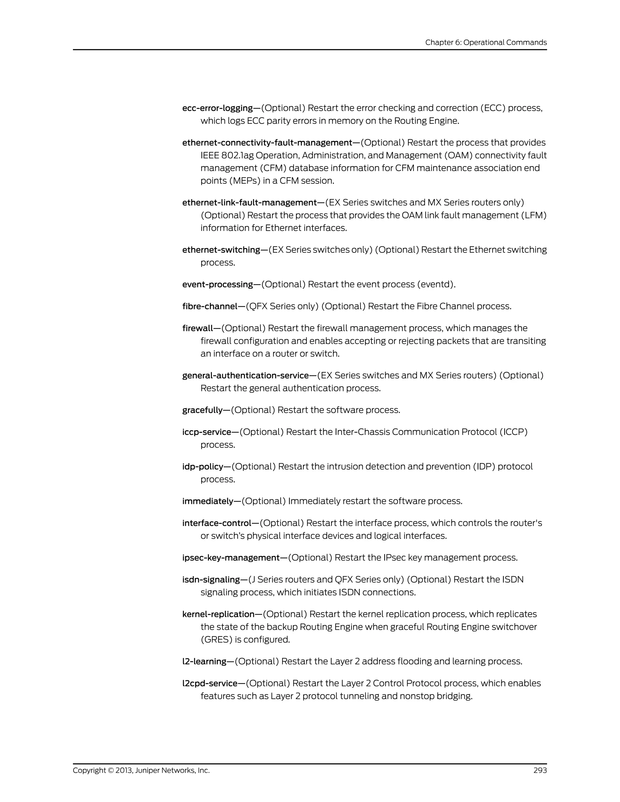 ecc-error-logging—(Optional) Restart the error checking and correction (ECC) process,
which logs ECC parity errors in memory on the Routing Engine.
ethernet-connectivity-fault-management—(Optional) Restart the process that provides
IEEE 802.1ag Operation, Administration, and Management (OAM) connectivity fault
management (CFM) database information for CFM maintenance association end
points (MEPs) in a CFM session.
ethernet-link-fault-management—(EX Series switches and MX Series routers only)
(Optional) Restart the process that provides the OAM link fault management (LFM)
information for Ethernet interfaces.
ethernet-switching—(EX Series switches only) (Optional) Restart the Ethernet switching
process.
event-processing—(Optional) Restart the event process (eventd).
fibre-channel—(QFX Series only) (Optional) Restart the Fibre Channel process.
firewall—(Optional) Restart the firewall management process, which manages the
firewall configuration and enables accepting or rejecting packets that are transiting
an interface on a router or switch.
general-authentication-service—(EX Series switches and MX Series routers) (Optional)
Restart the general authentication process.
gracefully—(Optional) Restart the software process.
iccp-service—(Optional) Restart the Inter-Chassis Communication Protocol (ICCP)
process.
idp-policy—(Optional) Restart the intrusion detection and prevention (IDP) protocol
process.
immediately—(Optional) Immediately restart the software process.
interface-control—(Optional) Restart the interface process, which controls the router's
or switch’s physical interface devices and logical interfaces.
ipsec-key-management—(Optional) Restart the IPsec key management process.
isdn-signaling—(J Series routers and QFX Series only) (Optional) Restart the ISDN
signaling process, which initiates ISDN connections.
kernel-replication—(Optional) Restart the kernel replication process, which replicates
the state of the backup Routing Engine when graceful Routing Engine switchover
(GRES) is configured.
l2-learning—(Optional) Restart the Layer 2 address flooding and learning process.
l2cpd-service—(Optional) Restart the Layer 2 Control Protocol process, which enables
features such as Layer 2 protocol tunneling and nonstop bridging.
293Copyright © 2013, Juniper Networks, Inc.
Chapter 6: Operational Commands
 