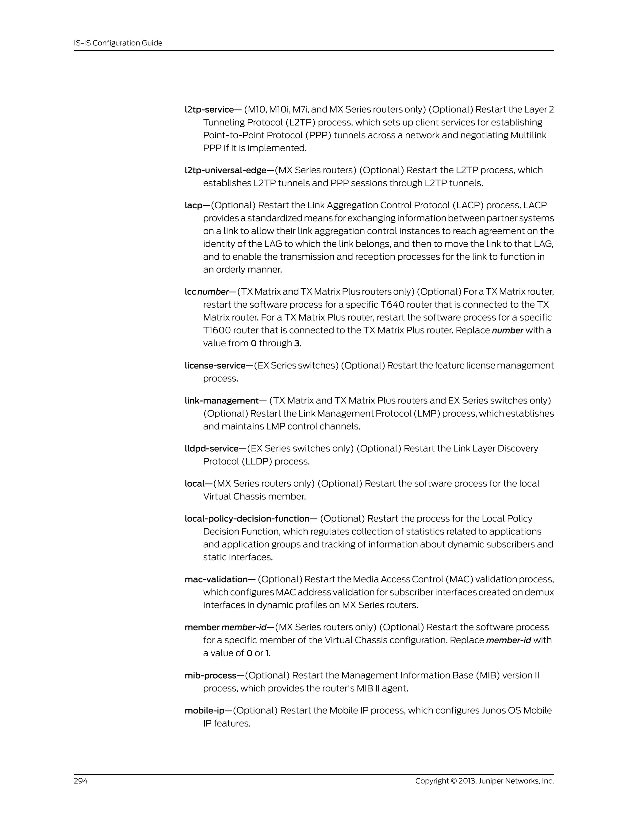 l2tp-service— (M10, M10i, M7i, and MX Series routers only) (Optional) Restart the Layer 2
Tunneling Protocol (L2TP) process, which sets up client services for establishing
Point-to-Point Protocol (PPP) tunnels across a network and negotiating Multilink
PPP if it is implemented.
l2tp-universal-edge—(MX Series routers) (Optional) Restart the L2TP process, which
establishes L2TP tunnels and PPP sessions through L2TP tunnels.
lacp—(Optional) Restart the Link Aggregation Control Protocol (LACP) process. LACP
provides a standardized means for exchanging information between partner systems
on a link to allow their link aggregation control instances to reach agreement on the
identity of the LAG to which the link belongs, and then to move the link to that LAG,
and to enable the transmission and reception processes for the link to function in
an orderly manner.
lccnumber—(TX Matrix and TX Matrix Plus routers only) (Optional) For a TX Matrix router,
restart the software process for a specific T640 router that is connected to the TX
Matrix router. For a TX Matrix Plus router, restart the software process for a specific
T1600 router that is connected to the TX Matrix Plus router. Replace number with a
value from 0 through 3.
license-service—(EX Series switches) (Optional) Restart the feature license management
process.
link-management— (TX Matrix and TX Matrix Plus routers and EX Series switches only)
(Optional) Restart the Link Management Protocol (LMP) process, which establishes
and maintains LMP control channels.
lldpd-service—(EX Series switches only) (Optional) Restart the Link Layer Discovery
Protocol (LLDP) process.
local—(MX Series routers only) (Optional) Restart the software process for the local
Virtual Chassis member.
local-policy-decision-function— (Optional) Restart the process for the Local Policy
Decision Function, which regulates collection of statistics related to applications
and application groups and tracking of information about dynamic subscribers and
static interfaces.
mac-validation— (Optional) Restart the Media Access Control (MAC) validation process,
which configures MAC address validation for subscriber interfaces created on demux
interfaces in dynamic profiles on MX Series routers.
member member-id—(MX Series routers only) (Optional) Restart the software process
for a specific member of the Virtual Chassis configuration. Replace member-id with
a value of 0 or 1.
mib-process—(Optional) Restart the Management Information Base (MIB) version II
process, which provides the router's MIB II agent.
mobile-ip—(Optional) Restart the Mobile IP process, which configures Junos OS Mobile
IP features.
Copyright © 2013, Juniper Networks, Inc.294
IS-IS Configuration Guide
 