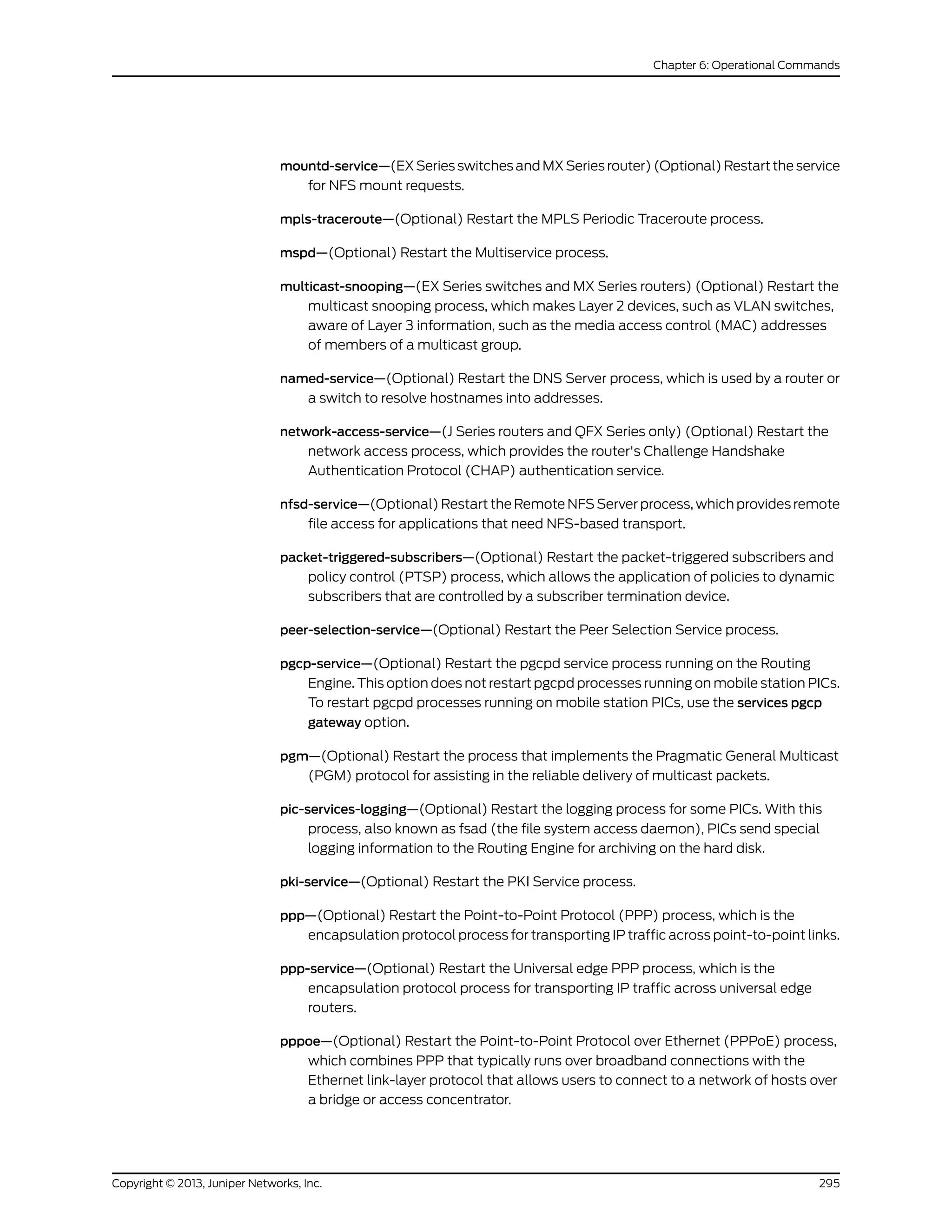 mountd-service—(EX Series switches and MX Series router) (Optional) Restart the service
for NFS mount requests.
mpls-traceroute—(Optional) Restart the MPLS Periodic Traceroute process.
mspd—(Optional) Restart the Multiservice process.
multicast-snooping—(EX Series switches and MX Series routers) (Optional) Restart the
multicast snooping process, which makes Layer 2 devices, such as VLAN switches,
aware of Layer 3 information, such as the media access control (MAC) addresses
of members of a multicast group.
named-service—(Optional) Restart the DNS Server process, which is used by a router or
a switch to resolve hostnames into addresses.
network-access-service—(J Series routers and QFX Series only) (Optional) Restart the
network access process, which provides the router's Challenge Handshake
Authentication Protocol (CHAP) authentication service.
nfsd-service—(Optional) Restart the Remote NFS Server process, which provides remote
file access for applications that need NFS-based transport.
packet-triggered-subscribers—(Optional) Restart the packet-triggered subscribers and
policy control (PTSP) process, which allows the application of policies to dynamic
subscribers that are controlled by a subscriber termination device.
peer-selection-service—(Optional) Restart the Peer Selection Service process.
pgcp-service—(Optional) Restart the pgcpd service process running on the Routing
Engine. This option does not restart pgcpd processes running on mobile station PICs.
To restart pgcpd processes running on mobile station PICs, use the services pgcp
gateway option.
pgm—(Optional) Restart the process that implements the Pragmatic General Multicast
(PGM) protocol for assisting in the reliable delivery of multicast packets.
pic-services-logging—(Optional) Restart the logging process for some PICs. With this
process, also known as fsad (the file system access daemon), PICs send special
logging information to the Routing Engine for archiving on the hard disk.
pki-service—(Optional) Restart the PKI Service process.
ppp—(Optional) Restart the Point-to-Point Protocol (PPP) process, which is the
encapsulation protocol process for transporting IP traffic across point-to-point links.
ppp-service—(Optional) Restart the Universal edge PPP process, which is the
encapsulation protocol process for transporting IP traffic across universal edge
routers.
pppoe—(Optional) Restart the Point-to-Point Protocol over Ethernet (PPPoE) process,
which combines PPP that typically runs over broadband connections with the
Ethernet link-layer protocol that allows users to connect to a network of hosts over
a bridge or access concentrator.
295Copyright © 2013, Juniper Networks, Inc.
Chapter 6: Operational Commands
 