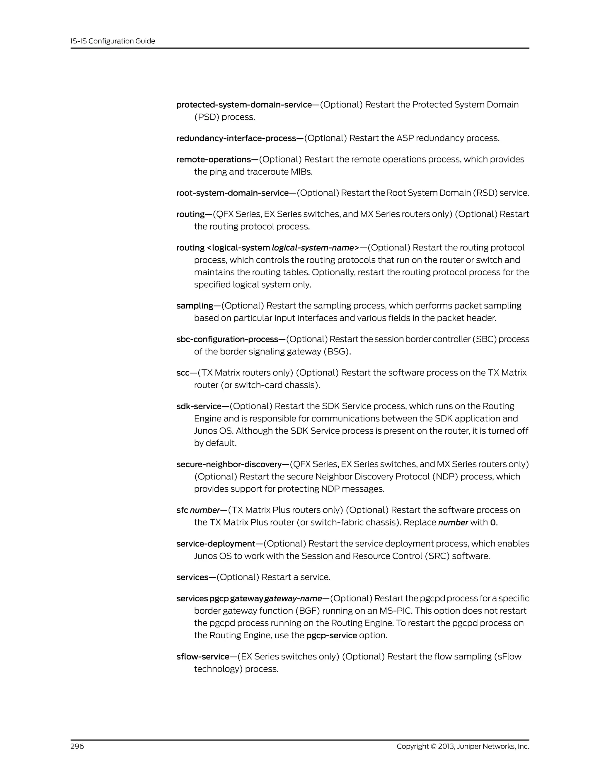 protected-system-domain-service—(Optional) Restart the Protected System Domain
(PSD) process.
redundancy-interface-process—(Optional) Restart the ASP redundancy process.
remote-operations—(Optional) Restart the remote operations process, which provides
the ping and traceroute MIBs.
root-system-domain-service—(Optional) Restart the Root System Domain (RSD) service.
routing—(QFX Series, EX Series switches, and MX Series routers only) (Optional) Restart
the routing protocol process.
routing <logical-system logical-system-name>—(Optional) Restart the routing protocol
process, which controls the routing protocols that run on the router or switch and
maintains the routing tables. Optionally, restart the routing protocol process for the
specified logical system only.
sampling—(Optional) Restart the sampling process, which performs packet sampling
based on particular input interfaces and various fields in the packet header.
sbc-configuration-process—(Optional)Restartthesessionbordercontroller(SBC)process
of the border signaling gateway (BSG).
scc—(TX Matrix routers only) (Optional) Restart the software process on the TX Matrix
router (or switch-card chassis).
sdk-service—(Optional) Restart the SDK Service process, which runs on the Routing
Engine and is responsible for communications between the SDK application and
Junos OS. Although the SDK Service process is present on the router, it is turned off
by default.
secure-neighbor-discovery—(QFX Series, EX Series switches, and MX Series routers only)
(Optional) Restart the secure Neighbor Discovery Protocol (NDP) process, which
provides support for protecting NDP messages.
sfc number—(TX Matrix Plus routers only) (Optional) Restart the software process on
the TX Matrix Plus router (or switch-fabric chassis). Replace number with 0.
service-deployment—(Optional) Restart the service deployment process, which enables
Junos OS to work with the Session and Resource Control (SRC) software.
services—(Optional) Restart a service.
servicespgcpgatewaygateway-name—(Optional) Restart the pgcpd process for a specific
border gateway function (BGF) running on an MS-PIC. This option does not restart
the pgcpd process running on the Routing Engine. To restart the pgcpd process on
the Routing Engine, use the pgcp-service option.
sflow-service—(EX Series switches only) (Optional) Restart the flow sampling (sFlow
technology) process.
Copyright © 2013, Juniper Networks, Inc.296
IS-IS Configuration Guide
 