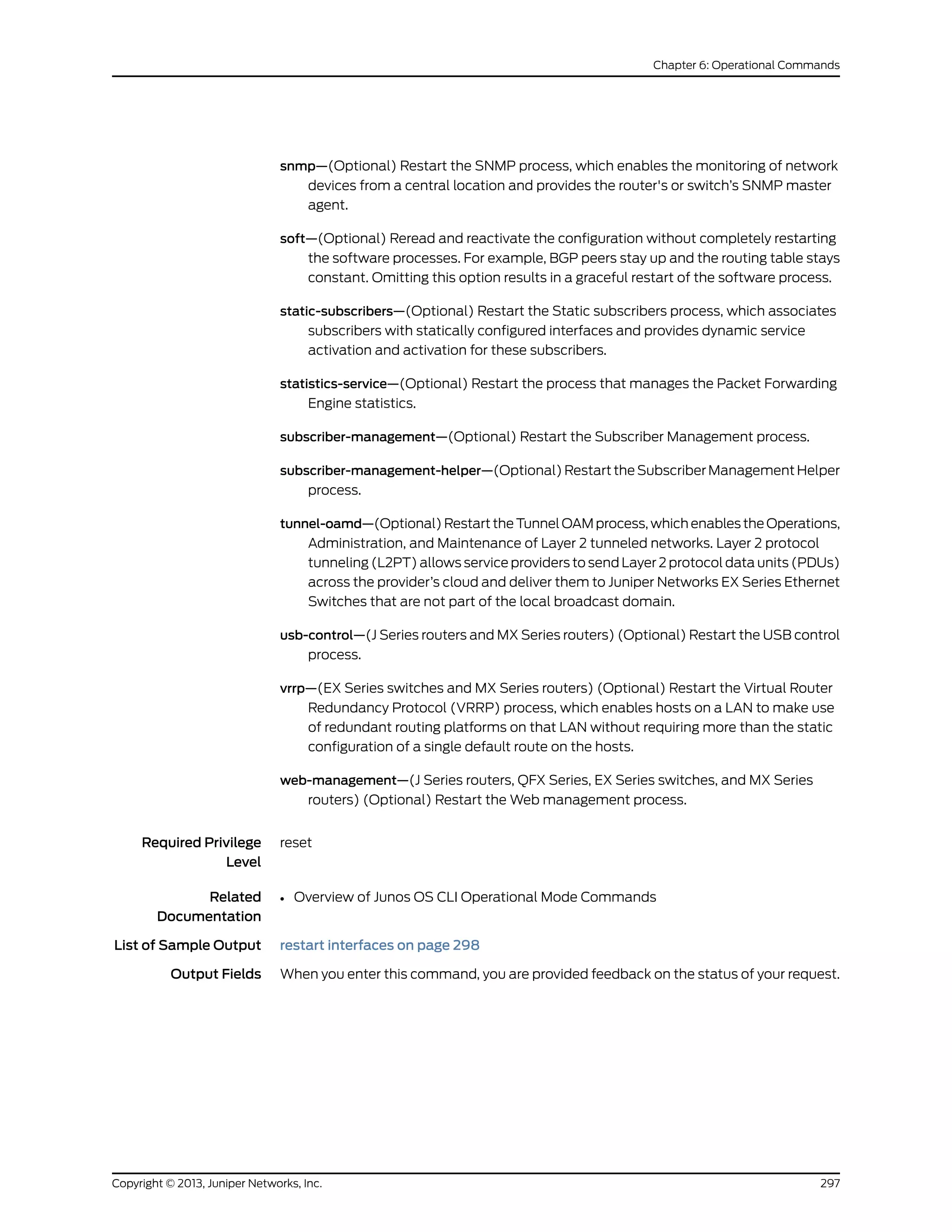 snmp—(Optional) Restart the SNMP process, which enables the monitoring of network
devices from a central location and provides the router's or switch’s SNMP master
agent.
soft—(Optional) Reread and reactivate the configuration without completely restarting
the software processes. For example, BGP peers stay up and the routing table stays
constant. Omitting this option results in a graceful restart of the software process.
static-subscribers—(Optional) Restart the Static subscribers process, which associates
subscribers with statically configured interfaces and provides dynamic service
activation and activation for these subscribers.
statistics-service—(Optional) Restart the process that manages the Packet Forwarding
Engine statistics.
subscriber-management—(Optional) Restart the Subscriber Management process.
subscriber-management-helper—(Optional) Restart the Subscriber Management Helper
process.
tunnel-oamd—(Optional) Restart the Tunnel OAM process, which enables the Operations,
Administration, and Maintenance of Layer 2 tunneled networks. Layer 2 protocol
tunneling (L2PT) allows service providers to send Layer 2 protocol data units (PDUs)
across the provider’s cloud and deliver them to Juniper Networks EX Series Ethernet
Switches that are not part of the local broadcast domain.
usb-control—(J Series routers and MX Series routers) (Optional) Restart the USB control
process.
vrrp—(EX Series switches and MX Series routers) (Optional) Restart the Virtual Router
Redundancy Protocol (VRRP) process, which enables hosts on a LAN to make use
of redundant routing platforms on that LAN without requiring more than the static
configuration of a single default route on the hosts.
web-management—(J Series routers, QFX Series, EX Series switches, and MX Series
routers) (Optional) Restart the Web management process.
Required Privilege
Level
reset
Related
Documentation
Overview of Junos OS CLI Operational Mode Commands•
List of Sample Output restart interfaces on page 298
Output Fields When you enter this command, you are provided feedback on the status of your request.
297Copyright © 2013, Juniper Networks, Inc.
Chapter 6: Operational Commands
 