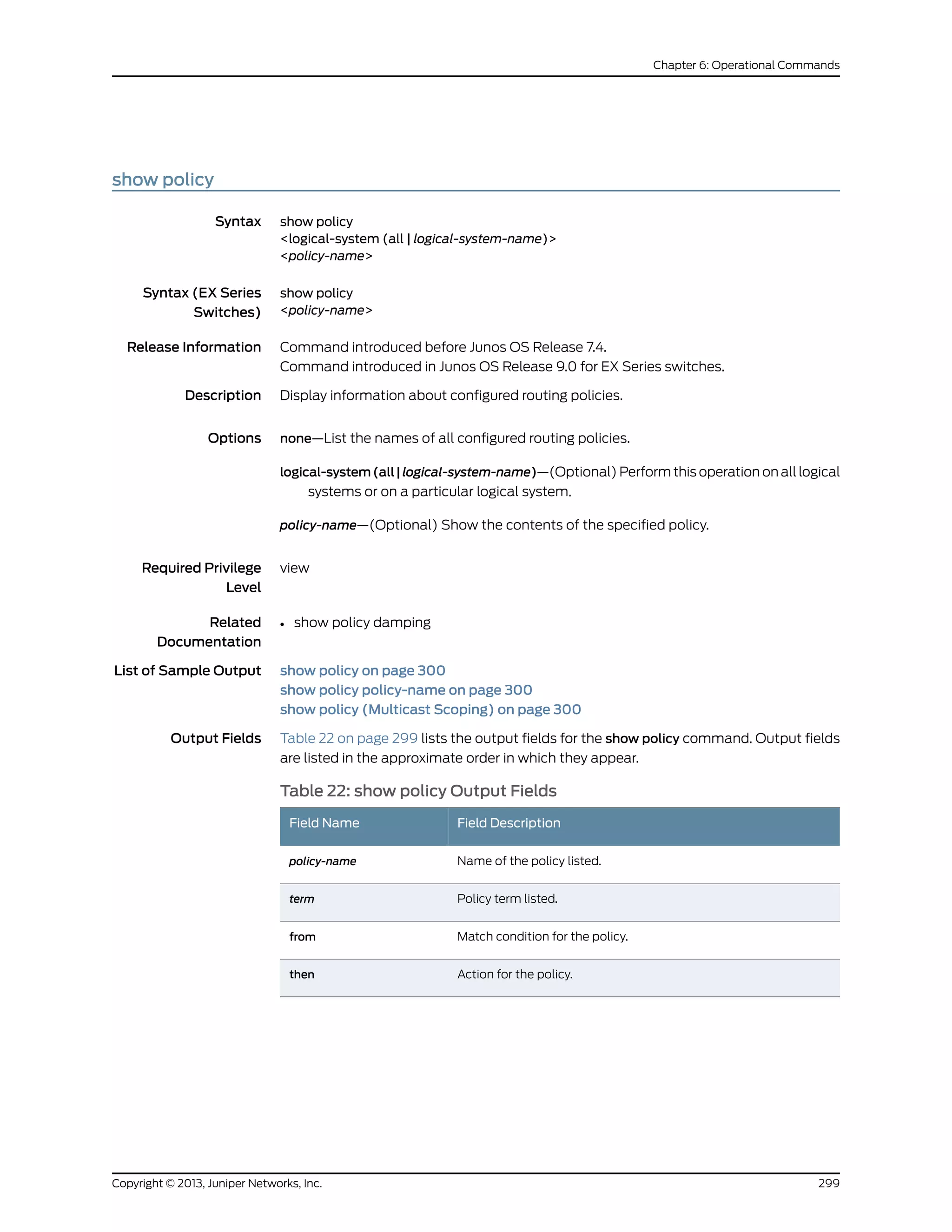show policy
Syntax show policy
<logical-system (all | logical-system-name)>
<policy-name>
Syntax (EX Series
Switches)
show policy
<policy-name>
Release Information Command introduced before Junos OS Release 7.4.
Command introduced in Junos OS Release 9.0 for EX Series switches.
Description Display information about configured routing policies.
Options none—List the names of all configured routing policies.
logical-system(all|logical-system-name)—(Optional) Perform this operation on all logical
systems or on a particular logical system.
policy-name—(Optional) Show the contents of the specified policy.
Required Privilege
Level
view
Related
Documentation
show policy damping•
List of Sample Output show policy on page 300
show policy policy-name on page 300
show policy (Multicast Scoping) on page 300
Output Fields Table 22 on page 299 lists the output fields for the show policy command. Output fields
are listed in the approximate order in which they appear.
Table 22: show policy Output Fields
Field DescriptionField Name
Name of the policy listed.policy-name
Policy term listed.term
Match condition for the policy.from
Action for the policy.then
299Copyright © 2013, Juniper Networks, Inc.
Chapter 6: Operational Commands
 