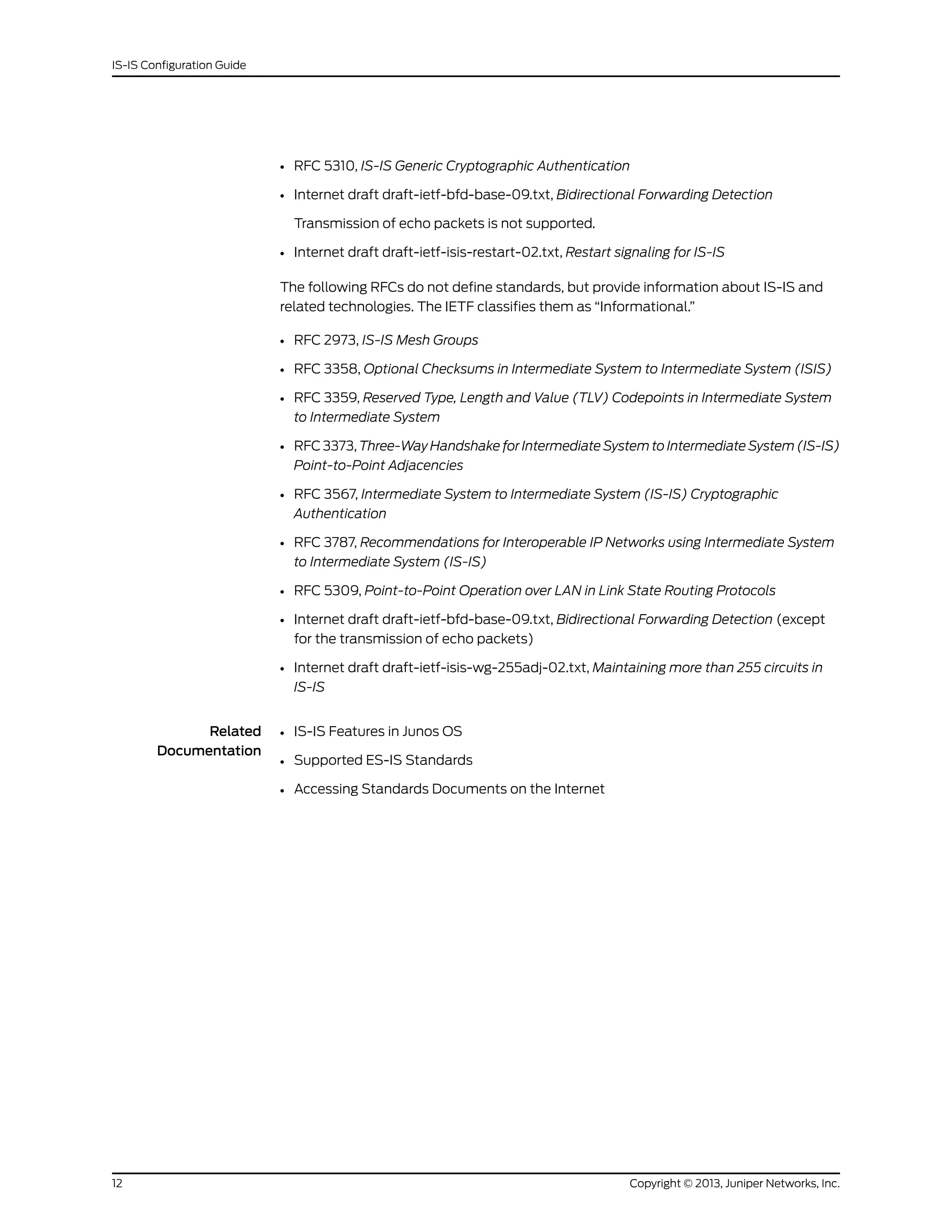 • RFC 5310, IS-IS Generic Cryptographic Authentication
• Internet draft draft-ietf-bfd-base-09.txt, Bidirectional Forwarding Detection
Transmission of echo packets is not supported.
• Internet draft draft-ietf-isis-restart-02.txt, Restart signaling for IS-IS
The following RFCs do not define standards, but provide information about IS-IS and
related technologies. The IETF classifies them as “Informational.”
• RFC 2973, IS-IS Mesh Groups
• RFC 3358, Optional Checksums in Intermediate System to Intermediate System (ISIS)
• RFC 3359, Reserved Type, Length and Value (TLV) Codepoints in Intermediate System
to Intermediate System
• RFC 3373, Three-Way Handshake for Intermediate System to Intermediate System (IS-IS)
Point-to-Point Adjacencies
• RFC 3567, Intermediate System to Intermediate System (IS-IS) Cryptographic
Authentication
• RFC 3787, Recommendations for Interoperable IP Networks using Intermediate System
to Intermediate System (IS-IS)
• RFC 5309, Point-to-Point Operation over LAN in Link State Routing Protocols
• Internet draft draft-ietf-bfd-base-09.txt, Bidirectional Forwarding Detection (except
for the transmission of echo packets)
• Internet draft draft-ietf-isis-wg-255adj-02.txt, Maintaining more than 255 circuits in
IS-IS
Related
Documentation
• IS-IS Features in Junos OS
• Supported ES-IS Standards
• Accessing Standards Documents on the Internet
Copyright © 2013, Juniper Networks, Inc.12
IS-IS Configuration Guide
 