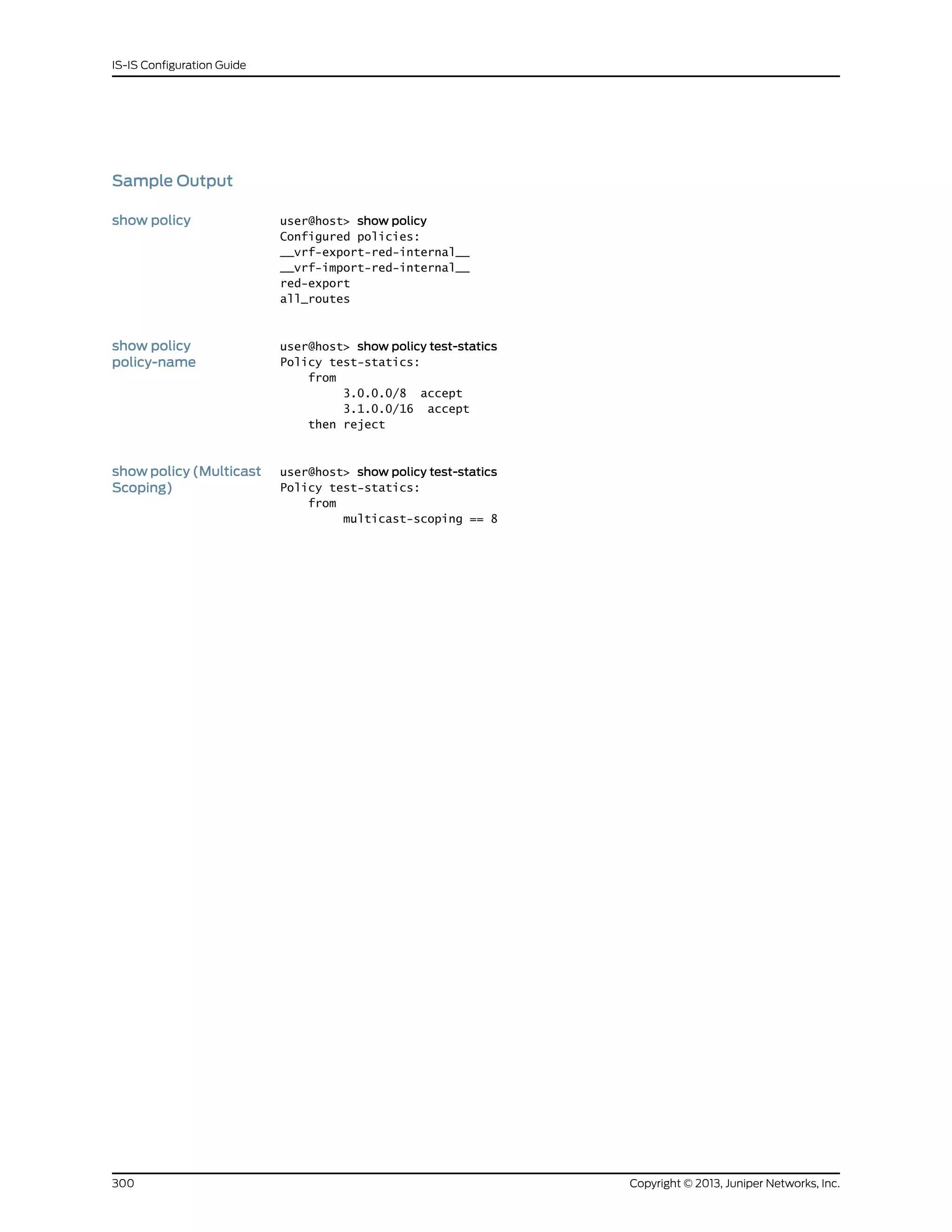 Sample Output
show policy user@host> show policy
Configured policies:
__vrf-export-red-internal__
__vrf-import-red-internal__
red-export
all_routes
show policy
policy-name
user@host> show policy test-statics
Policy test-statics:
from
3.0.0.0/8 accept
3.1.0.0/16 accept
then reject
show policy (Multicast
Scoping)
user@host> show policy test-statics
Policy test-statics:
from
multicast-scoping == 8
Copyright © 2013, Juniper Networks, Inc.300
IS-IS Configuration Guide
 