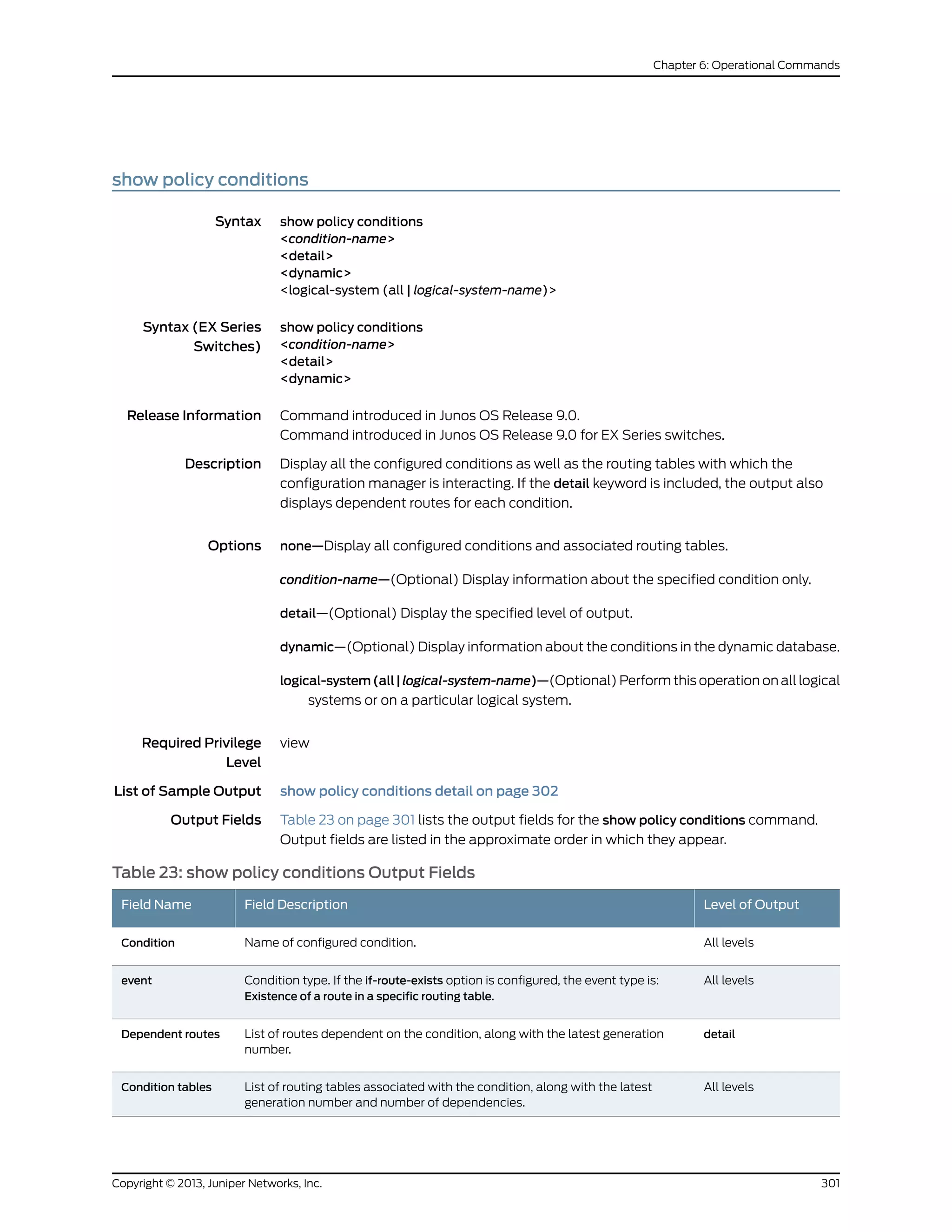 show policy conditions
Syntax show policy conditions
<condition-name>
<detail>
<dynamic>
<logical-system (all | logical-system-name)>
Syntax (EX Series
Switches)
show policy conditions
<condition-name>
<detail>
<dynamic>
Release Information Command introduced in Junos OS Release 9.0.
Command introduced in Junos OS Release 9.0 for EX Series switches.
Description Display all the configured conditions as well as the routing tables with which the
configuration manager is interacting. If the detail keyword is included, the output also
displays dependent routes for each condition.
Options none—Display all configured conditions and associated routing tables.
condition-name—(Optional) Display information about the specified condition only.
detail—(Optional) Display the specified level of output.
dynamic—(Optional) Display information about the conditions in the dynamic database.
logical-system(all|logical-system-name)—(Optional) Perform this operation on all logical
systems or on a particular logical system.
Required Privilege
Level
view
List of Sample Output show policy conditions detail on page 302
Output Fields Table 23 on page 301 lists the output fields for the show policy conditions command.
Output fields are listed in the approximate order in which they appear.
Table 23: show policy conditions Output Fields
Level of OutputField DescriptionField Name
All levelsName of configured condition.Condition
All levelsCondition type. If the if-route-exists option is configured, the event type is:
Existence of a route in a specific routing table.
event
detailList of routes dependent on the condition, along with the latest generation
number.
Dependent routes
All levelsList of routing tables associated with the condition, along with the latest
generation number and number of dependencies.
Condition tables
301Copyright © 2013, Juniper Networks, Inc.
Chapter 6: Operational Commands
 