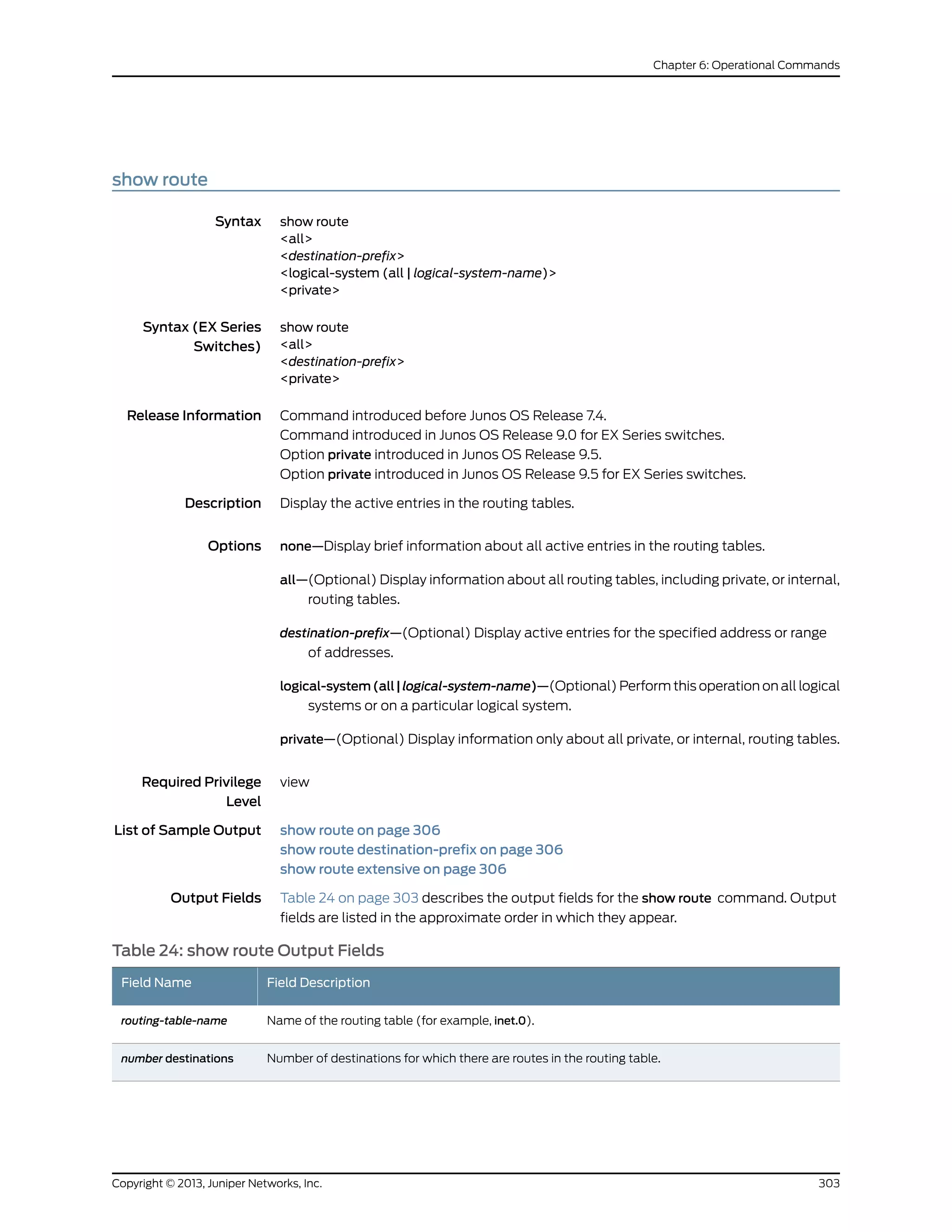 show route
Syntax show route
<all>
<destination-prefix>
<logical-system (all | logical-system-name)>
<private>
Syntax (EX Series
Switches)
show route
<all>
<destination-prefix>
<private>
Release Information Command introduced before Junos OS Release 7.4.
Command introduced in Junos OS Release 9.0 for EX Series switches.
Option private introduced in Junos OS Release 9.5.
Option private introduced in Junos OS Release 9.5 for EX Series switches.
Description Display the active entries in the routing tables.
Options none—Display brief information about all active entries in the routing tables.
all—(Optional) Display information about all routing tables, including private, or internal,
routing tables.
destination-prefix—(Optional) Display active entries for the specified address or range
of addresses.
logical-system(all|logical-system-name)—(Optional) Perform this operation on all logical
systems or on a particular logical system.
private—(Optional) Display information only about all private, or internal, routing tables.
Required Privilege
Level
view
List of Sample Output show route on page 306
show route destination-prefix on page 306
show route extensive on page 306
Output Fields Table 24 on page 303 describes the output fields for the show route command. Output
fields are listed in the approximate order in which they appear.
Table 24: show route Output Fields
Field DescriptionField Name
Name of the routing table (for example, inet.0).routing-table-name
Number of destinations for which there are routes in the routing table.number destinations
303Copyright © 2013, Juniper Networks, Inc.
Chapter 6: Operational Commands
 
