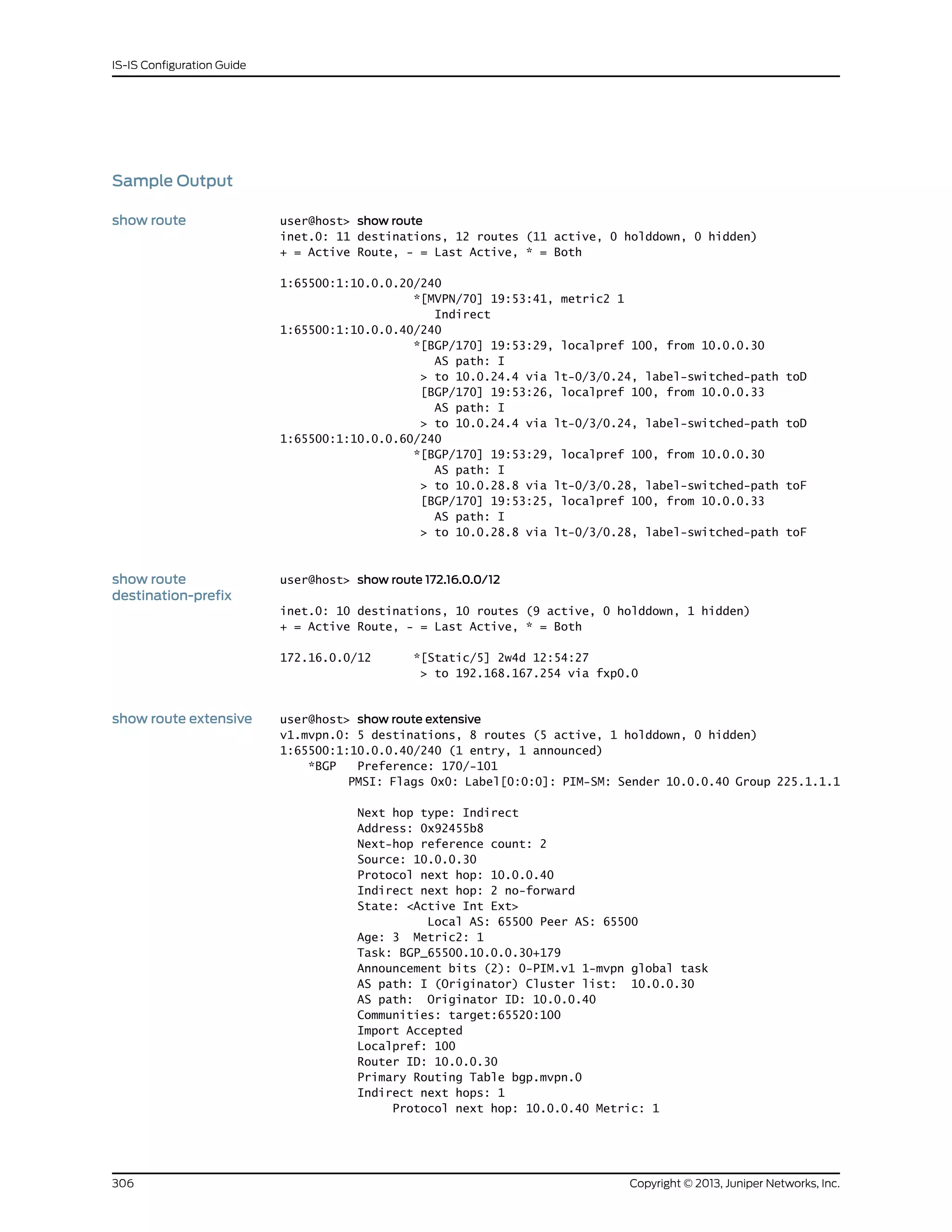 Sample Output
show route user@host> show route
inet.0: 11 destinations, 12 routes (11 active, 0 holddown, 0 hidden)
+ = Active Route, - = Last Active, * = Both
1:65500:1:10.0.0.20/240
*[MVPN/70] 19:53:41, metric2 1
Indirect
1:65500:1:10.0.0.40/240
*[BGP/170] 19:53:29, localpref 100, from 10.0.0.30
AS path: I
> to 10.0.24.4 via lt-0/3/0.24, label-switched-path toD
[BGP/170] 19:53:26, localpref 100, from 10.0.0.33
AS path: I
> to 10.0.24.4 via lt-0/3/0.24, label-switched-path toD
1:65500:1:10.0.0.60/240
*[BGP/170] 19:53:29, localpref 100, from 10.0.0.30
AS path: I
> to 10.0.28.8 via lt-0/3/0.28, label-switched-path toF
[BGP/170] 19:53:25, localpref 100, from 10.0.0.33
AS path: I
> to 10.0.28.8 via lt-0/3/0.28, label-switched-path toF
show route
destination-prefix
user@host> show route 172.16.0.0/12
inet.0: 10 destinations, 10 routes (9 active, 0 holddown, 1 hidden)
+ = Active Route, - = Last Active, * = Both
172.16.0.0/12 *[Static/5] 2w4d 12:54:27
> to 192.168.167.254 via fxp0.0
show route extensive user@host> show route extensive
v1.mvpn.0: 5 destinations, 8 routes (5 active, 1 holddown, 0 hidden)
1:65500:1:10.0.0.40/240 (1 entry, 1 announced)
*BGP Preference: 170/-101
PMSI: Flags 0x0: Label[0:0:0]: PIM-SM: Sender 10.0.0.40 Group 225.1.1.1
Next hop type: Indirect
Address: 0x92455b8
Next-hop reference count: 2
Source: 10.0.0.30
Protocol next hop: 10.0.0.40
Indirect next hop: 2 no-forward
State: <Active Int Ext>
Local AS: 65500 Peer AS: 65500
Age: 3 Metric2: 1
Task: BGP_65500.10.0.0.30+179
Announcement bits (2): 0-PIM.v1 1-mvpn global task
AS path: I (Originator) Cluster list: 10.0.0.30
AS path: Originator ID: 10.0.0.40
Communities: target:65520:100
Import Accepted
Localpref: 100
Router ID: 10.0.0.30
Primary Routing Table bgp.mvpn.0
Indirect next hops: 1
Protocol next hop: 10.0.0.40 Metric: 1
Copyright © 2013, Juniper Networks, Inc.306
IS-IS Configuration Guide
 