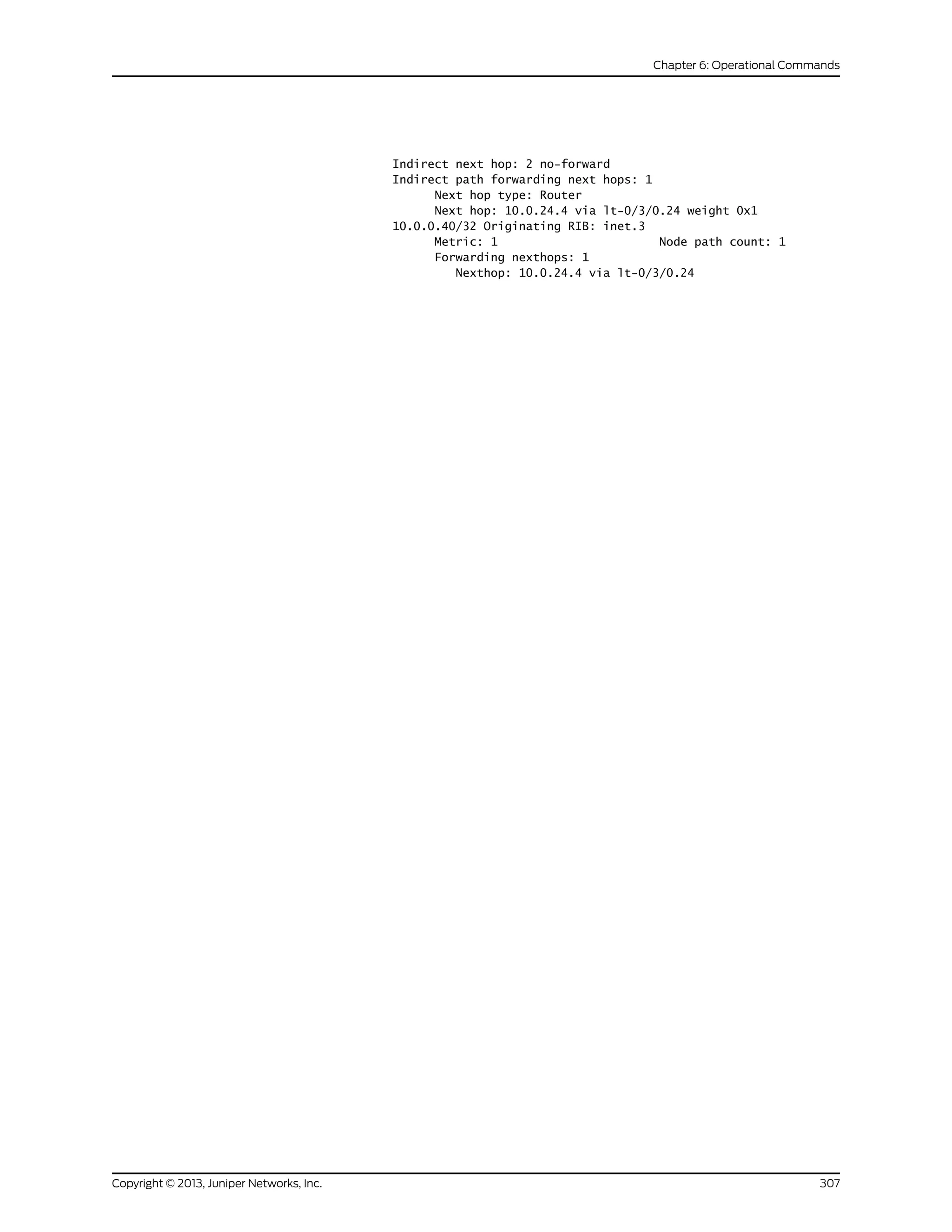 Indirect next hop: 2 no-forward
Indirect path forwarding next hops: 1
Next hop type: Router
Next hop: 10.0.24.4 via lt-0/3/0.24 weight 0x1
10.0.0.40/32 Originating RIB: inet.3
Metric: 1 Node path count: 1
Forwarding nexthops: 1
Nexthop: 10.0.24.4 via lt-0/3/0.24
307Copyright © 2013, Juniper Networks, Inc.
Chapter 6: Operational Commands
 