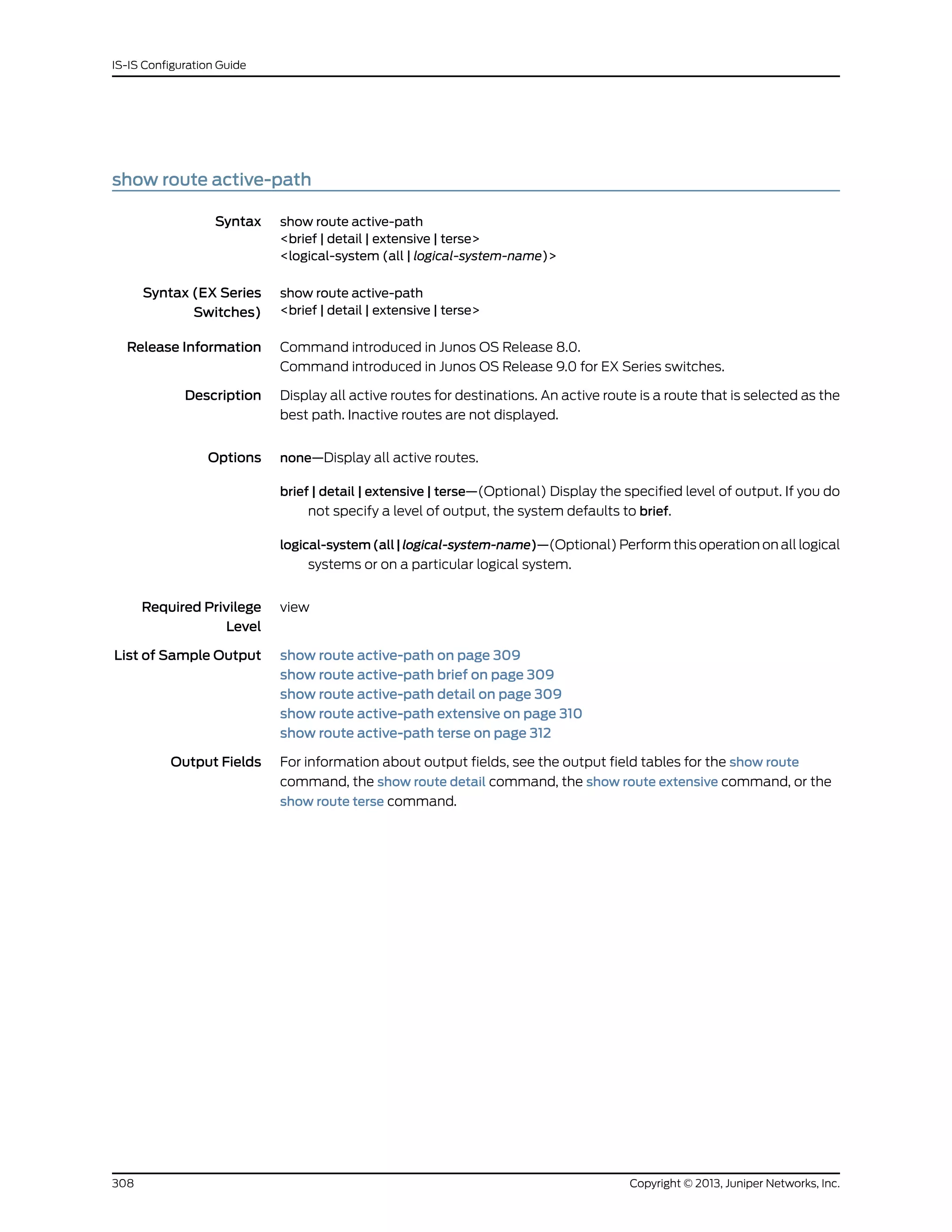 show route active-path
Syntax show route active-path
<brief | detail | extensive | terse>
<logical-system (all | logical-system-name)>
Syntax (EX Series
Switches)
show route active-path
<brief | detail | extensive | terse>
Release Information Command introduced in Junos OS Release 8.0.
Command introduced in Junos OS Release 9.0 for EX Series switches.
Description Display all active routes for destinations. An active route is a route that is selected as the
best path. Inactive routes are not displayed.
Options none—Display all active routes.
brief | detail | extensive | terse—(Optional) Display the specified level of output. If you do
not specify a level of output, the system defaults to brief.
logical-system(all|logical-system-name)—(Optional) Perform this operation on all logical
systems or on a particular logical system.
Required Privilege
Level
view
List of Sample Output show route active-path on page 309
show route active-path brief on page 309
show route active-path detail on page 309
show route active-path extensive on page 310
show route active-path terse on page 312
Output Fields For information about output fields, see the output field tables for the show route
command, the show route detail command, the show route extensive command, or the
show route terse command.
Copyright © 2013, Juniper Networks, Inc.308
IS-IS Configuration Guide
 