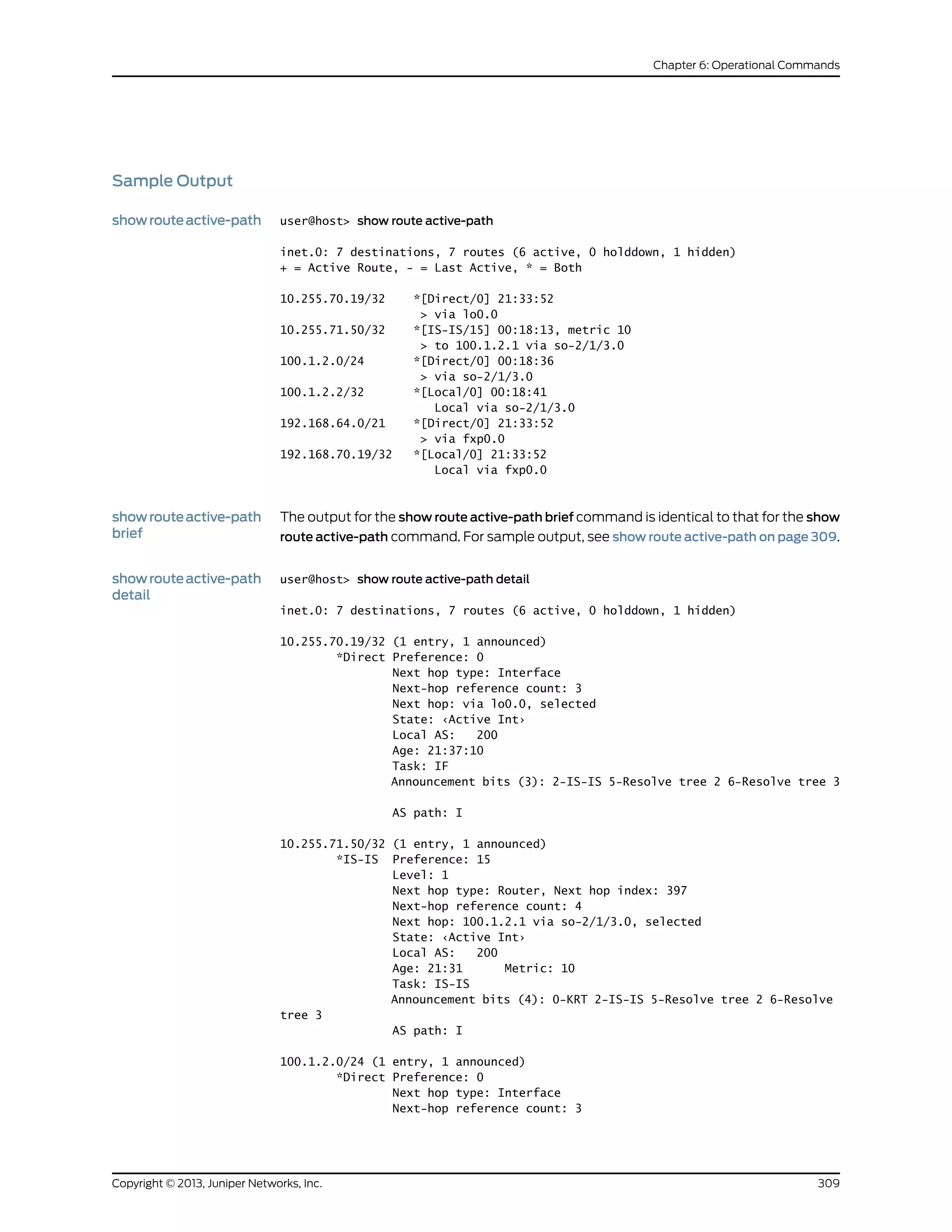 Sample Output
showrouteactive-path user@host> show route active-path
inet.0: 7 destinations, 7 routes (6 active, 0 holddown, 1 hidden)
+ = Active Route, - = Last Active, * = Both
10.255.70.19/32 *[Direct/0] 21:33:52
> via lo0.0
10.255.71.50/32 *[IS-IS/15] 00:18:13, metric 10
> to 100.1.2.1 via so-2/1/3.0
100.1.2.0/24 *[Direct/0] 00:18:36
> via so-2/1/3.0
100.1.2.2/32 *[Local/0] 00:18:41
Local via so-2/1/3.0
192.168.64.0/21 *[Direct/0] 21:33:52
> via fxp0.0
192.168.70.19/32 *[Local/0] 21:33:52
Local via fxp0.0
showrouteactive-path
brief
The output for the show route active-path brief command is identical to that for the show
route active-path command. For sample output, see show route active-path on page 309.
showrouteactive-path
detail
user@host> show route active-path detail
inet.0: 7 destinations, 7 routes (6 active, 0 holddown, 1 hidden)
10.255.70.19/32 (1 entry, 1 announced)
*Direct Preference: 0
Next hop type: Interface
Next-hop reference count: 3
Next hop: via lo0.0, selected
State: ‹Active Int›
Local AS: 200
Age: 21:37:10
Task: IF
Announcement bits (3): 2-IS-IS 5-Resolve tree 2 6-Resolve tree 3
AS path: I
10.255.71.50/32 (1 entry, 1 announced)
*IS-IS Preference: 15
Level: 1
Next hop type: Router, Next hop index: 397
Next-hop reference count: 4
Next hop: 100.1.2.1 via so-2/1/3.0, selected
State: ‹Active Int›
Local AS: 200
Age: 21:31 Metric: 10
Task: IS-IS
Announcement bits (4): 0-KRT 2-IS-IS 5-Resolve tree 2 6-Resolve
tree 3
AS path: I
100.1.2.0/24 (1 entry, 1 announced)
*Direct Preference: 0
Next hop type: Interface
Next-hop reference count: 3
309Copyright © 2013, Juniper Networks, Inc.
Chapter 6: Operational Commands
 