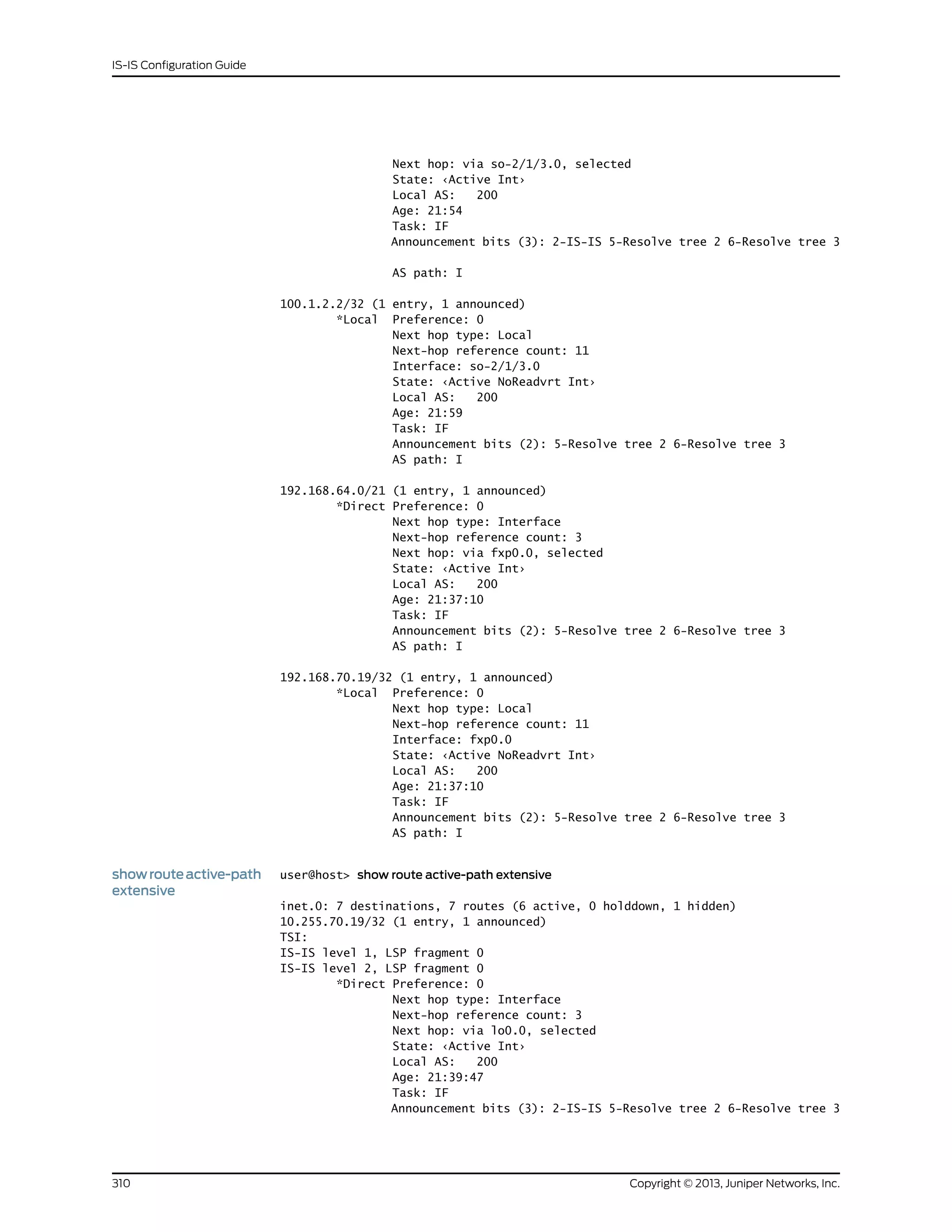 Next hop: via so-2/1/3.0, selected
State: ‹Active Int›
Local AS: 200
Age: 21:54
Task: IF
Announcement bits (3): 2-IS-IS 5-Resolve tree 2 6-Resolve tree 3
AS path: I
100.1.2.2/32 (1 entry, 1 announced)
*Local Preference: 0
Next hop type: Local
Next-hop reference count: 11
Interface: so-2/1/3.0
State: ‹Active NoReadvrt Int›
Local AS: 200
Age: 21:59
Task: IF
Announcement bits (2): 5-Resolve tree 2 6-Resolve tree 3
AS path: I
192.168.64.0/21 (1 entry, 1 announced)
*Direct Preference: 0
Next hop type: Interface
Next-hop reference count: 3
Next hop: via fxp0.0, selected
State: ‹Active Int›
Local AS: 200
Age: 21:37:10
Task: IF
Announcement bits (2): 5-Resolve tree 2 6-Resolve tree 3
AS path: I
192.168.70.19/32 (1 entry, 1 announced)
*Local Preference: 0
Next hop type: Local
Next-hop reference count: 11
Interface: fxp0.0
State: ‹Active NoReadvrt Int›
Local AS: 200
Age: 21:37:10
Task: IF
Announcement bits (2): 5-Resolve tree 2 6-Resolve tree 3
AS path: I
showrouteactive-path
extensive
user@host> show route active-path extensive
inet.0: 7 destinations, 7 routes (6 active, 0 holddown, 1 hidden)
10.255.70.19/32 (1 entry, 1 announced)
TSI:
IS-IS level 1, LSP fragment 0
IS-IS level 2, LSP fragment 0
*Direct Preference: 0
Next hop type: Interface
Next-hop reference count: 3
Next hop: via lo0.0, selected
State: ‹Active Int›
Local AS: 200
Age: 21:39:47
Task: IF
Announcement bits (3): 2-IS-IS 5-Resolve tree 2 6-Resolve tree 3
Copyright © 2013, Juniper Networks, Inc.310
IS-IS Configuration Guide
 