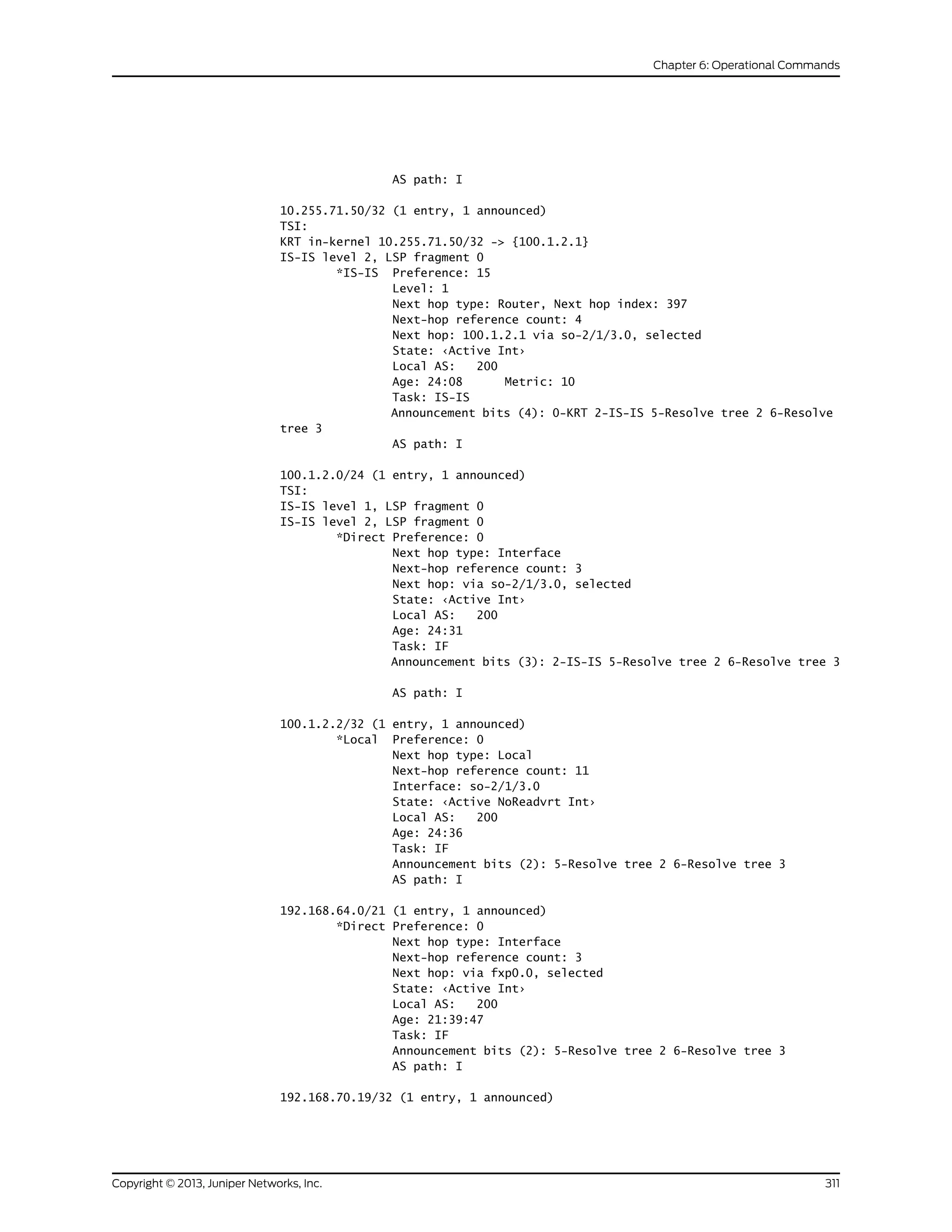 AS path: I
10.255.71.50/32 (1 entry, 1 announced)
TSI:
KRT in-kernel 10.255.71.50/32 -> {100.1.2.1}
IS-IS level 2, LSP fragment 0
*IS-IS Preference: 15
Level: 1
Next hop type: Router, Next hop index: 397
Next-hop reference count: 4
Next hop: 100.1.2.1 via so-2/1/3.0, selected
State: ‹Active Int›
Local AS: 200
Age: 24:08 Metric: 10
Task: IS-IS
Announcement bits (4): 0-KRT 2-IS-IS 5-Resolve tree 2 6-Resolve
tree 3
AS path: I
100.1.2.0/24 (1 entry, 1 announced)
TSI:
IS-IS level 1, LSP fragment 0
IS-IS level 2, LSP fragment 0
*Direct Preference: 0
Next hop type: Interface
Next-hop reference count: 3
Next hop: via so-2/1/3.0, selected
State: ‹Active Int›
Local AS: 200
Age: 24:31
Task: IF
Announcement bits (3): 2-IS-IS 5-Resolve tree 2 6-Resolve tree 3
AS path: I
100.1.2.2/32 (1 entry, 1 announced)
*Local Preference: 0
Next hop type: Local
Next-hop reference count: 11
Interface: so-2/1/3.0
State: ‹Active NoReadvrt Int›
Local AS: 200
Age: 24:36
Task: IF
Announcement bits (2): 5-Resolve tree 2 6-Resolve tree 3
AS path: I
192.168.64.0/21 (1 entry, 1 announced)
*Direct Preference: 0
Next hop type: Interface
Next-hop reference count: 3
Next hop: via fxp0.0, selected
State: ‹Active Int›
Local AS: 200
Age: 21:39:47
Task: IF
Announcement bits (2): 5-Resolve tree 2 6-Resolve tree 3
AS path: I
192.168.70.19/32 (1 entry, 1 announced)
311Copyright © 2013, Juniper Networks, Inc.
Chapter 6: Operational Commands
 