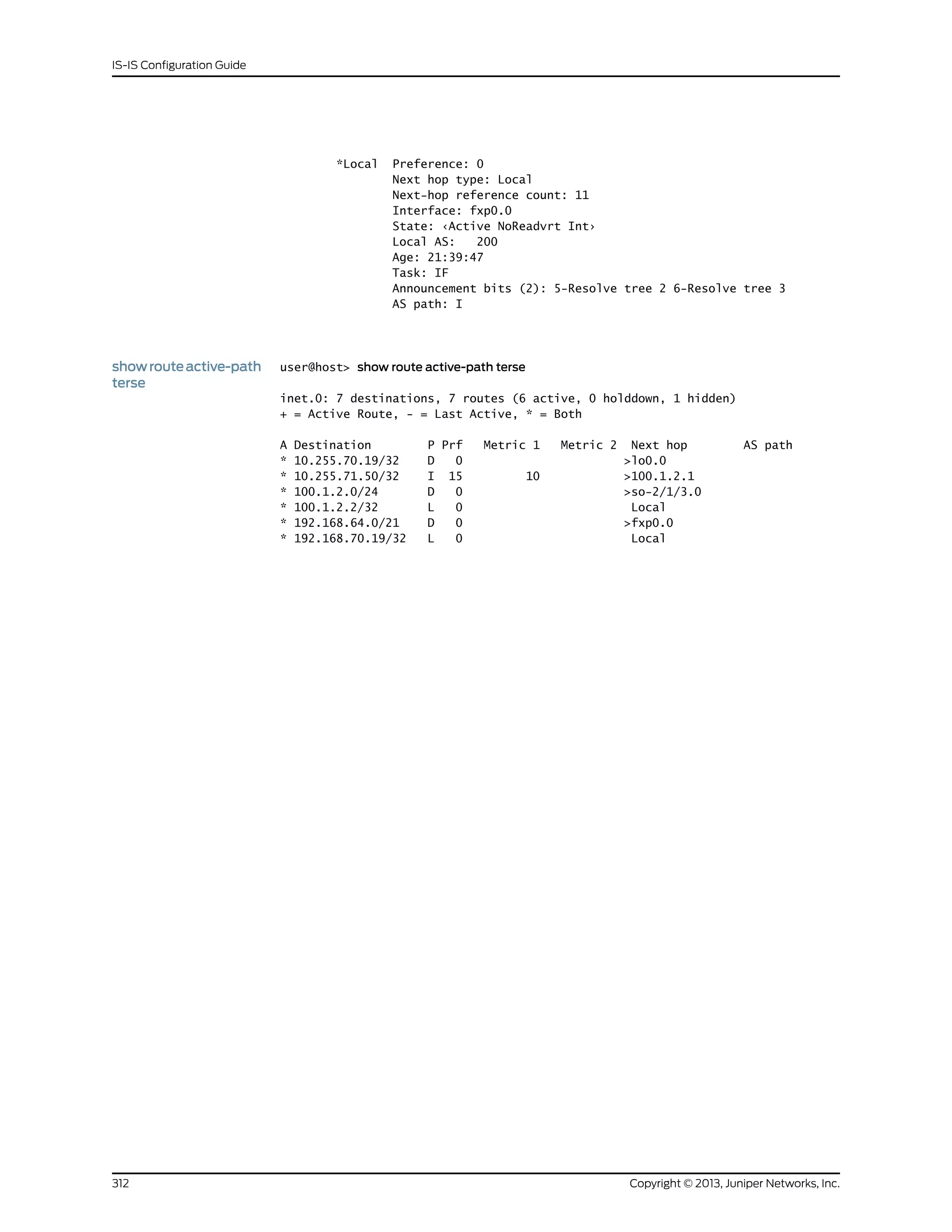 *Local Preference: 0
Next hop type: Local
Next-hop reference count: 11
Interface: fxp0.0
State: ‹Active NoReadvrt Int›
Local AS: 200
Age: 21:39:47
Task: IF
Announcement bits (2): 5-Resolve tree 2 6-Resolve tree 3
AS path: I
showrouteactive-path
terse
user@host> show route active-path terse
inet.0: 7 destinations, 7 routes (6 active, 0 holddown, 1 hidden)
+ = Active Route, - = Last Active, * = Both
A Destination P Prf Metric 1 Metric 2 Next hop AS path
* 10.255.70.19/32 D 0 >lo0.0
* 10.255.71.50/32 I 15 10 >100.1.2.1
* 100.1.2.0/24 D 0 >so-2/1/3.0
* 100.1.2.2/32 L 0 Local
* 192.168.64.0/21 D 0 >fxp0.0
* 192.168.70.19/32 L 0 Local
Copyright © 2013, Juniper Networks, Inc.312
IS-IS Configuration Guide
 