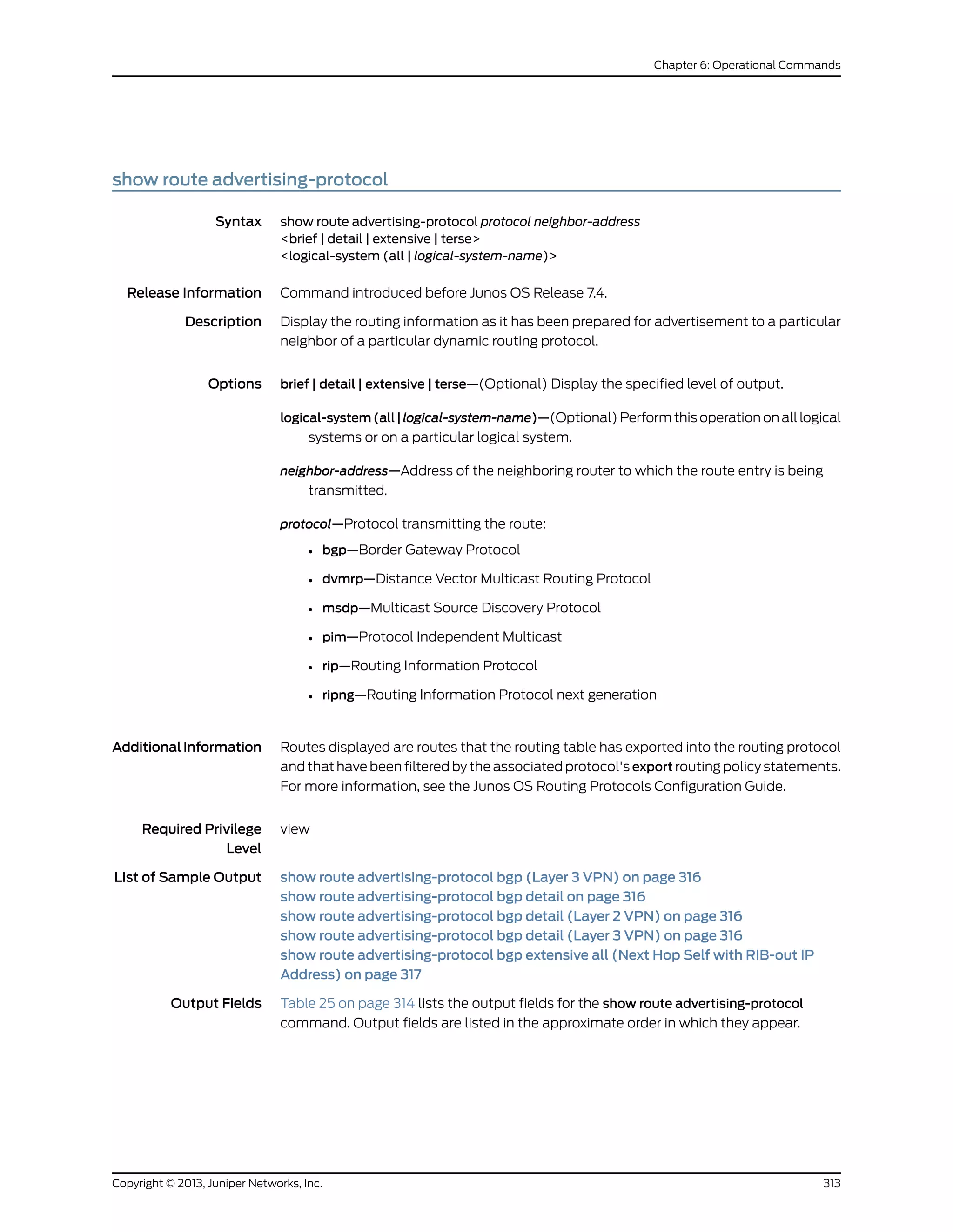 show route advertising-protocol
Syntax show route advertising-protocol protocol neighbor-address
<brief | detail | extensive | terse>
<logical-system (all | logical-system-name)>
Release Information Command introduced before Junos OS Release 7.4.
Description Display the routing information as it has been prepared for advertisement to a particular
neighbor of a particular dynamic routing protocol.
Options brief | detail | extensive | terse—(Optional) Display the specified level of output.
logical-system(all|logical-system-name)—(Optional) Perform this operation on all logical
systems or on a particular logical system.
neighbor-address—Address of the neighboring router to which the route entry is being
transmitted.
protocol—Protocol transmitting the route:
• bgp—Border Gateway Protocol
• dvmrp—Distance Vector Multicast Routing Protocol
• msdp—Multicast Source Discovery Protocol
• pim—Protocol Independent Multicast
• rip—Routing Information Protocol
• ripng—Routing Information Protocol next generation
AdditionalInformation Routes displayed are routes that the routing table has exported into the routing protocol
and that have been filtered by the associated protocol's export routing policy statements.
For more information, see the Junos OS Routing Protocols Configuration Guide.
Required Privilege
Level
view
List of Sample Output show route advertising-protocol bgp (Layer 3 VPN) on page 316
show route advertising-protocol bgp detail on page 316
show route advertising-protocol bgp detail (Layer 2 VPN) on page 316
show route advertising-protocol bgp detail (Layer 3 VPN) on page 316
show route advertising-protocol bgp extensive all (Next Hop Self with RIB-out IP
Address) on page 317
Output Fields Table 25 on page 314 lists the output fields for the show route advertising-protocol
command. Output fields are listed in the approximate order in which they appear.
313Copyright © 2013, Juniper Networks, Inc.
Chapter 6: Operational Commands
 