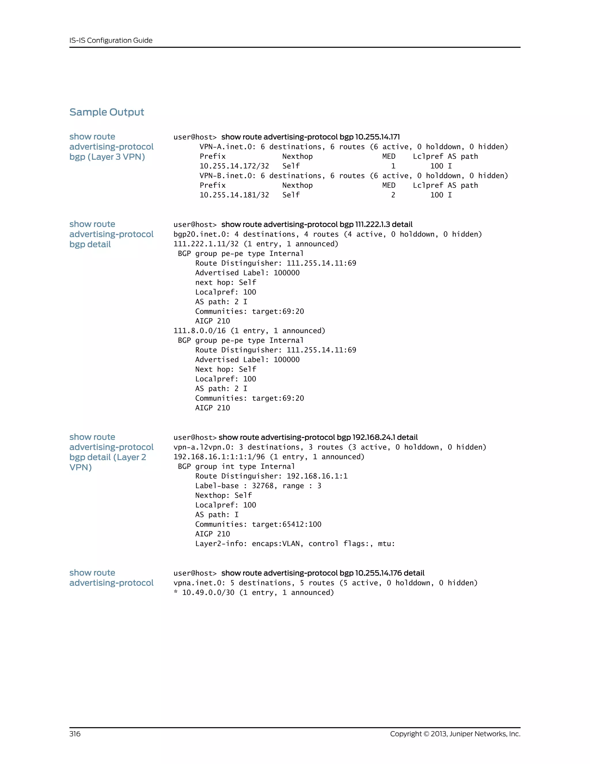 Sample Output
show route
advertising-protocol
bgp (Layer 3 VPN)
user@host> show route advertising-protocol bgp 10.255.14.171
VPN-A.inet.0: 6 destinations, 6 routes (6 active, 0 holddown, 0 hidden)
Prefix Nexthop MED Lclpref AS path
10.255.14.172/32 Self 1 100 I
VPN-B.inet.0: 6 destinations, 6 routes (6 active, 0 holddown, 0 hidden)
Prefix Nexthop MED Lclpref AS path
10.255.14.181/32 Self 2 100 I
show route
advertising-protocol
bgp detail
user@host> show route advertising-protocol bgp 111.222.1.3 detail
bgp20.inet.0: 4 destinations, 4 routes (4 active, 0 holddown, 0 hidden)
111.222.1.11/32 (1 entry, 1 announced)
BGP group pe-pe type Internal
Route Distinguisher: 111.255.14.11:69
Advertised Label: 100000
next hop: Self
Localpref: 100
AS path: 2 I
Communities: target:69:20
AIGP 210
111.8.0.0/16 (1 entry, 1 announced)
BGP group pe-pe type Internal
Route Distinguisher: 111.255.14.11:69
Advertised Label: 100000
Next hop: Self
Localpref: 100
AS path: 2 I
Communities: target:69:20
AIGP 210
show route
advertising-protocol
user@host> show route advertising-protocol bgp 192.168.24.1 detail
vpn-a.l2vpn.0: 3 destinations, 3 routes (3 active, 0 holddown, 0 hidden)
192.168.16.1:1:1:1/96 (1 entry, 1 announced)bgp detail (Layer 2
VPN) BGP group int type Internal
Route Distinguisher: 192.168.16.1:1
Label-base : 32768, range : 3
Nexthop: Self
Localpref: 100
AS path: I
Communities: target:65412:100
AIGP 210
Layer2-info: encaps:VLAN, control flags:, mtu:
show route
advertising-protocol
user@host> show route advertising-protocol bgp 10.255.14.176 detail
vpna.inet.0: 5 destinations, 5 routes (5 active, 0 holddown, 0 hidden)
* 10.49.0.0/30 (1 entry, 1 announced)
Copyright © 2013, Juniper Networks, Inc.316
IS-IS Configuration Guide
 