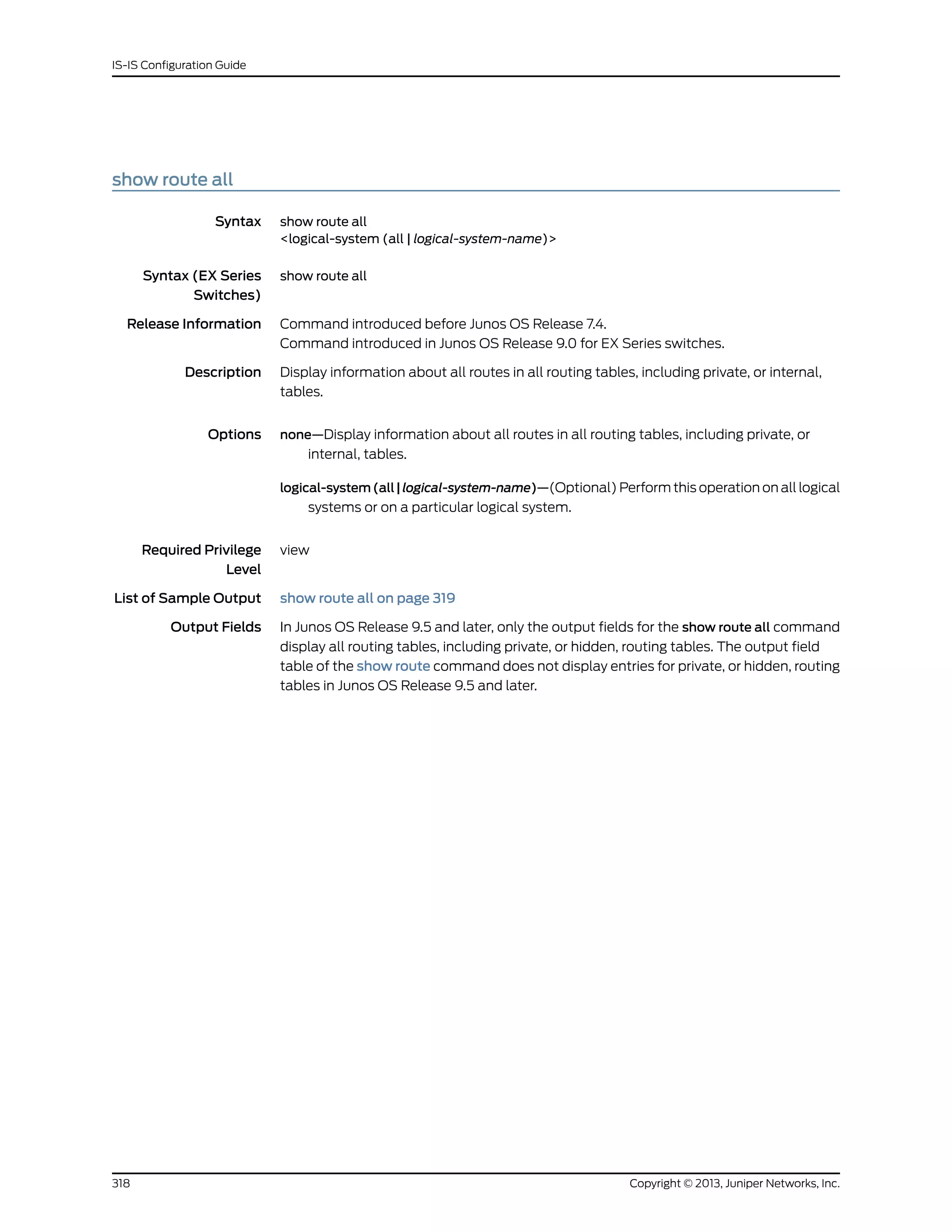 show route all
Syntax show route all
<logical-system (all | logical-system-name)>
Syntax (EX Series
Switches)
show route all
Release Information Command introduced before Junos OS Release 7.4.
Command introduced in Junos OS Release 9.0 for EX Series switches.
Description Display information about all routes in all routing tables, including private, or internal,
tables.
Options none—Display information about all routes in all routing tables, including private, or
internal, tables.
logical-system(all|logical-system-name)—(Optional) Perform this operation on all logical
systems or on a particular logical system.
Required Privilege
Level
view
List of Sample Output show route all on page 319
Output Fields In Junos OS Release 9.5 and later, only the output fields for the show route all command
display all routing tables, including private, or hidden, routing tables. The output field
table of the show route command does not display entries for private, or hidden, routing
tables in Junos OS Release 9.5 and later.
Copyright © 2013, Juniper Networks, Inc.318
IS-IS Configuration Guide
 