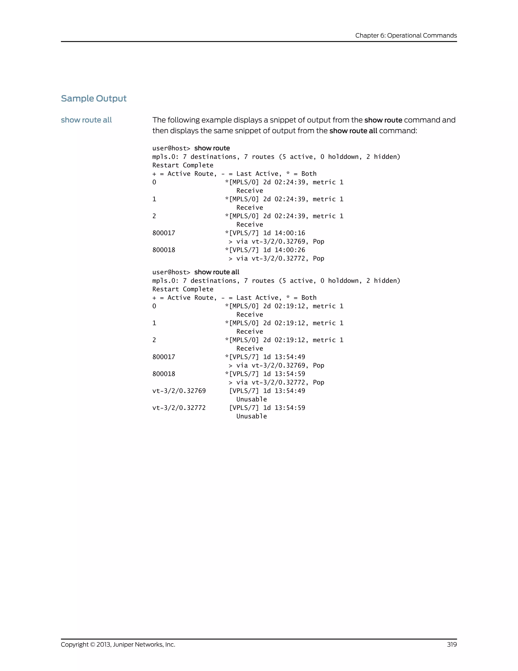Sample Output
show route all The following example displays a snippet of output from the show route command and
then displays the same snippet of output from the show route all command:
user@host> show route
mpls.0: 7 destinations, 7 routes (5 active, 0 holddown, 2 hidden)
Restart Complete
+ = Active Route, - = Last Active, * = Both
0 *[MPLS/0] 2d 02:24:39, metric 1
Receive
1 *[MPLS/0] 2d 02:24:39, metric 1
Receive
2 *[MPLS/0] 2d 02:24:39, metric 1
Receive
800017 *[VPLS/7] 1d 14:00:16
> via vt-3/2/0.32769, Pop
800018 *[VPLS/7] 1d 14:00:26
> via vt-3/2/0.32772, Pop
user@host> show route all
mpls.0: 7 destinations, 7 routes (5 active, 0 holddown, 2 hidden)
Restart Complete
+ = Active Route, - = Last Active, * = Both
0 *[MPLS/0] 2d 02:19:12, metric 1
Receive
1 *[MPLS/0] 2d 02:19:12, metric 1
Receive
2 *[MPLS/0] 2d 02:19:12, metric 1
Receive
800017 *[VPLS/7] 1d 13:54:49
> via vt-3/2/0.32769, Pop
800018 *[VPLS/7] 1d 13:54:59
> via vt-3/2/0.32772, Pop
vt-3/2/0.32769 [VPLS/7] 1d 13:54:49
Unusable
vt-3/2/0.32772 [VPLS/7] 1d 13:54:59
Unusable
319Copyright © 2013, Juniper Networks, Inc.
Chapter 6: Operational Commands
 