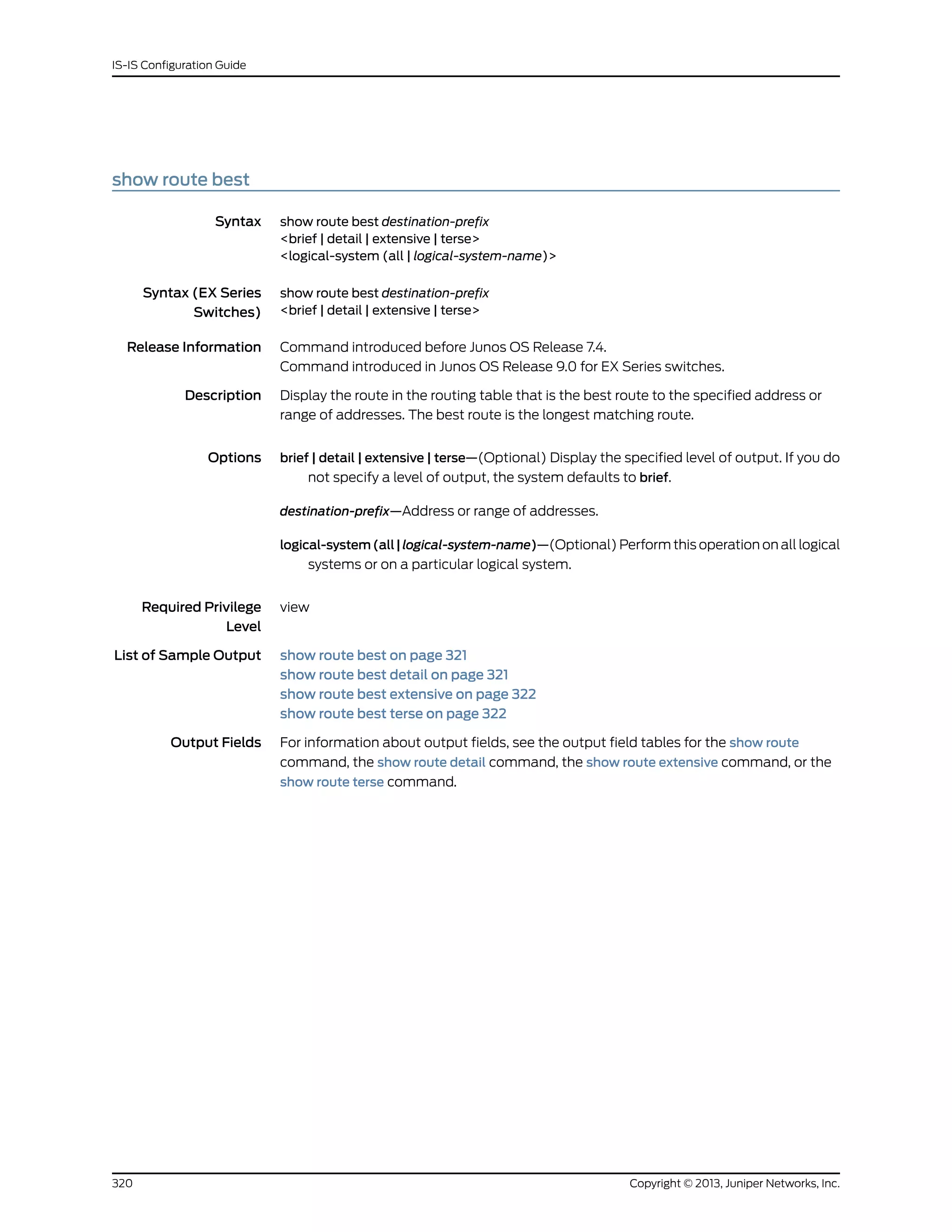show route best
Syntax show route best destination-prefix
<brief | detail | extensive | terse>
<logical-system (all | logical-system-name)>
Syntax (EX Series
Switches)
show route best destination-prefix
<brief | detail | extensive | terse>
Release Information Command introduced before Junos OS Release 7.4.
Command introduced in Junos OS Release 9.0 for EX Series switches.
Description Display the route in the routing table that is the best route to the specified address or
range of addresses. The best route is the longest matching route.
Options brief | detail | extensive | terse—(Optional) Display the specified level of output. If you do
not specify a level of output, the system defaults to brief.
destination-prefix—Address or range of addresses.
logical-system(all|logical-system-name)—(Optional) Perform this operation on all logical
systems or on a particular logical system.
Required Privilege
Level
view
List of Sample Output show route best on page 321
show route best detail on page 321
show route best extensive on page 322
show route best terse on page 322
Output Fields For information about output fields, see the output field tables for the show route
command, the show route detail command, the show route extensive command, or the
show route terse command.
Copyright © 2013, Juniper Networks, Inc.320
IS-IS Configuration Guide
 