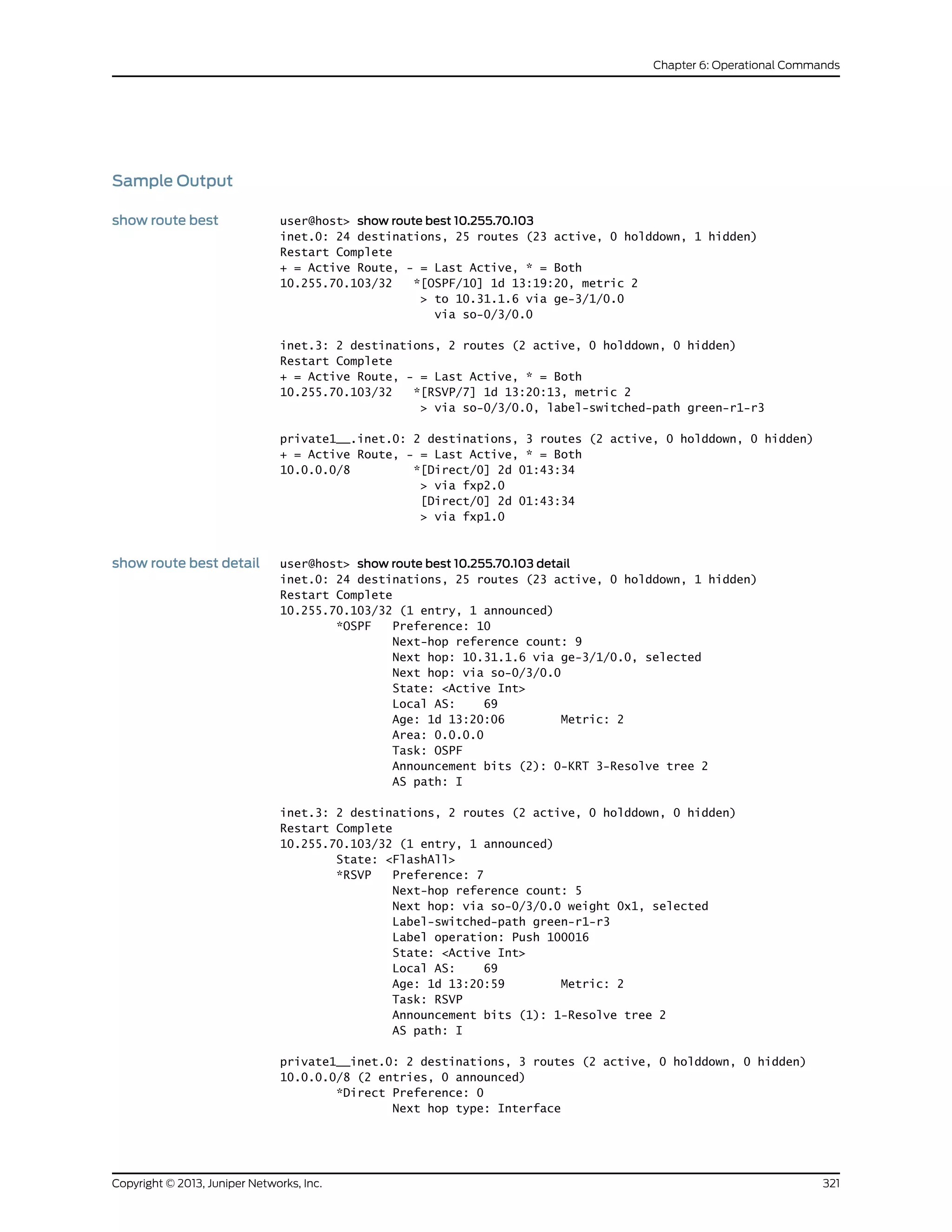 Sample Output
show route best user@host> show route best 10.255.70.103
inet.0: 24 destinations, 25 routes (23 active, 0 holddown, 1 hidden)
Restart Complete
+ = Active Route, - = Last Active, * = Both
10.255.70.103/32 *[OSPF/10] 1d 13:19:20, metric 2
> to 10.31.1.6 via ge-3/1/0.0
via so-0/3/0.0
inet.3: 2 destinations, 2 routes (2 active, 0 holddown, 0 hidden)
Restart Complete
+ = Active Route, - = Last Active, * = Both
10.255.70.103/32 *[RSVP/7] 1d 13:20:13, metric 2
> via so-0/3/0.0, label-switched-path green-r1-r3
private1__.inet.0: 2 destinations, 3 routes (2 active, 0 holddown, 0 hidden)
+ = Active Route, - = Last Active, * = Both
10.0.0.0/8 *[Direct/0] 2d 01:43:34
> via fxp2.0
[Direct/0] 2d 01:43:34
> via fxp1.0
show route best detail user@host> show route best 10.255.70.103 detail
inet.0: 24 destinations, 25 routes (23 active, 0 holddown, 1 hidden)
Restart Complete
10.255.70.103/32 (1 entry, 1 announced)
*OSPF Preference: 10
Next-hop reference count: 9
Next hop: 10.31.1.6 via ge-3/1/0.0, selected
Next hop: via so-0/3/0.0
State: <Active Int>
Local AS: 69
Age: 1d 13:20:06 Metric: 2
Area: 0.0.0.0
Task: OSPF
Announcement bits (2): 0-KRT 3-Resolve tree 2
AS path: I
inet.3: 2 destinations, 2 routes (2 active, 0 holddown, 0 hidden)
Restart Complete
10.255.70.103/32 (1 entry, 1 announced)
State: <FlashAll>
*RSVP Preference: 7
Next-hop reference count: 5
Next hop: via so-0/3/0.0 weight 0x1, selected
Label-switched-path green-r1-r3
Label operation: Push 100016
State: <Active Int>
Local AS: 69
Age: 1d 13:20:59 Metric: 2
Task: RSVP
Announcement bits (1): 1-Resolve tree 2
AS path: I
private1__inet.0: 2 destinations, 3 routes (2 active, 0 holddown, 0 hidden)
10.0.0.0/8 (2 entries, 0 announced)
*Direct Preference: 0
Next hop type: Interface
321Copyright © 2013, Juniper Networks, Inc.
Chapter 6: Operational Commands
 