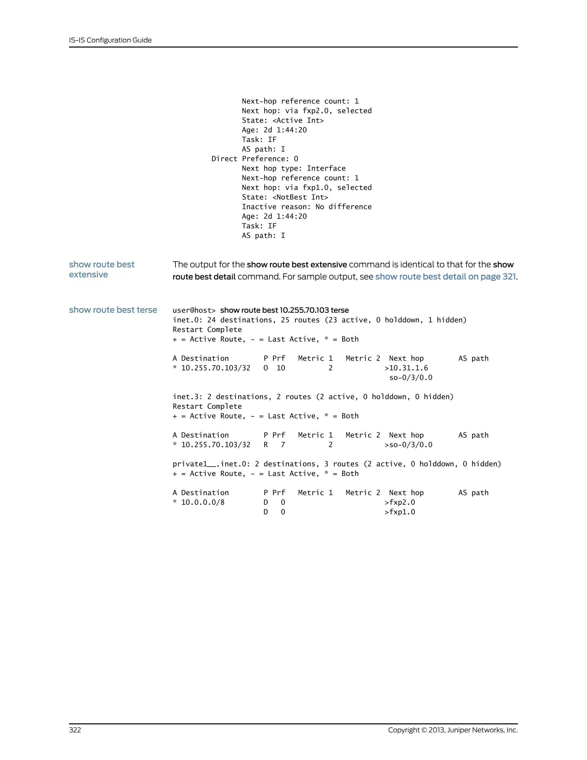 Next-hop reference count: 1
Next hop: via fxp2.0, selected
State: <Active Int>
Age: 2d 1:44:20
Task: IF
AS path: I
Direct Preference: 0
Next hop type: Interface
Next-hop reference count: 1
Next hop: via fxp1.0, selected
State: <NotBest Int>
Inactive reason: No difference
Age: 2d 1:44:20
Task: IF
AS path: I
show route best
extensive
The output for the show route best extensive command is identical to that for the show
route best detail command. For sample output, see show route best detail on page 321.
show route best terse user@host> show route best 10.255.70.103 terse
inet.0: 24 destinations, 25 routes (23 active, 0 holddown, 1 hidden)
Restart Complete
+ = Active Route, - = Last Active, * = Both
A Destination P Prf Metric 1 Metric 2 Next hop AS path
* 10.255.70.103/32 O 10 2 >10.31.1.6
so-0/3/0.0
inet.3: 2 destinations, 2 routes (2 active, 0 holddown, 0 hidden)
Restart Complete
+ = Active Route, - = Last Active, * = Both
A Destination P Prf Metric 1 Metric 2 Next hop AS path
* 10.255.70.103/32 R 7 2 >so-0/3/0.0
private1__.inet.0: 2 destinations, 3 routes (2 active, 0 holddown, 0 hidden)
+ = Active Route, - = Last Active, * = Both
A Destination P Prf Metric 1 Metric 2 Next hop AS path
* 10.0.0.0/8 D 0 >fxp2.0
D 0 >fxp1.0
Copyright © 2013, Juniper Networks, Inc.322
IS-IS Configuration Guide
 