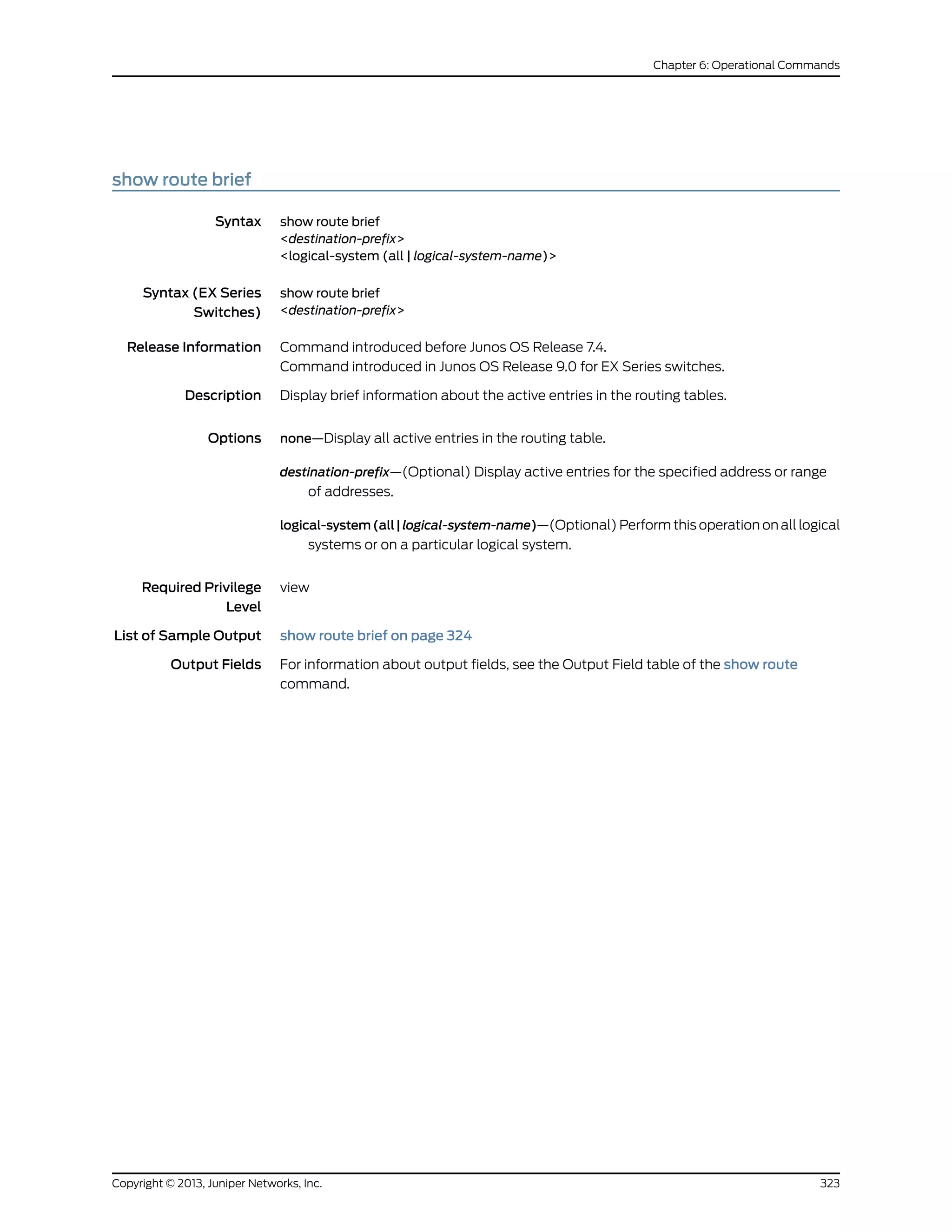 show route brief
Syntax show route brief
<destination-prefix>
<logical-system (all | logical-system-name)>
Syntax (EX Series
Switches)
show route brief
<destination-prefix>
Release Information Command introduced before Junos OS Release 7.4.
Command introduced in Junos OS Release 9.0 for EX Series switches.
Description Display brief information about the active entries in the routing tables.
Options none—Display all active entries in the routing table.
destination-prefix—(Optional) Display active entries for the specified address or range
of addresses.
logical-system(all|logical-system-name)—(Optional) Perform this operation on all logical
systems or on a particular logical system.
Required Privilege
Level
view
List of Sample Output show route brief on page 324
Output Fields For information about output fields, see the Output Field table of the show route
command.
323Copyright © 2013, Juniper Networks, Inc.
Chapter 6: Operational Commands
 