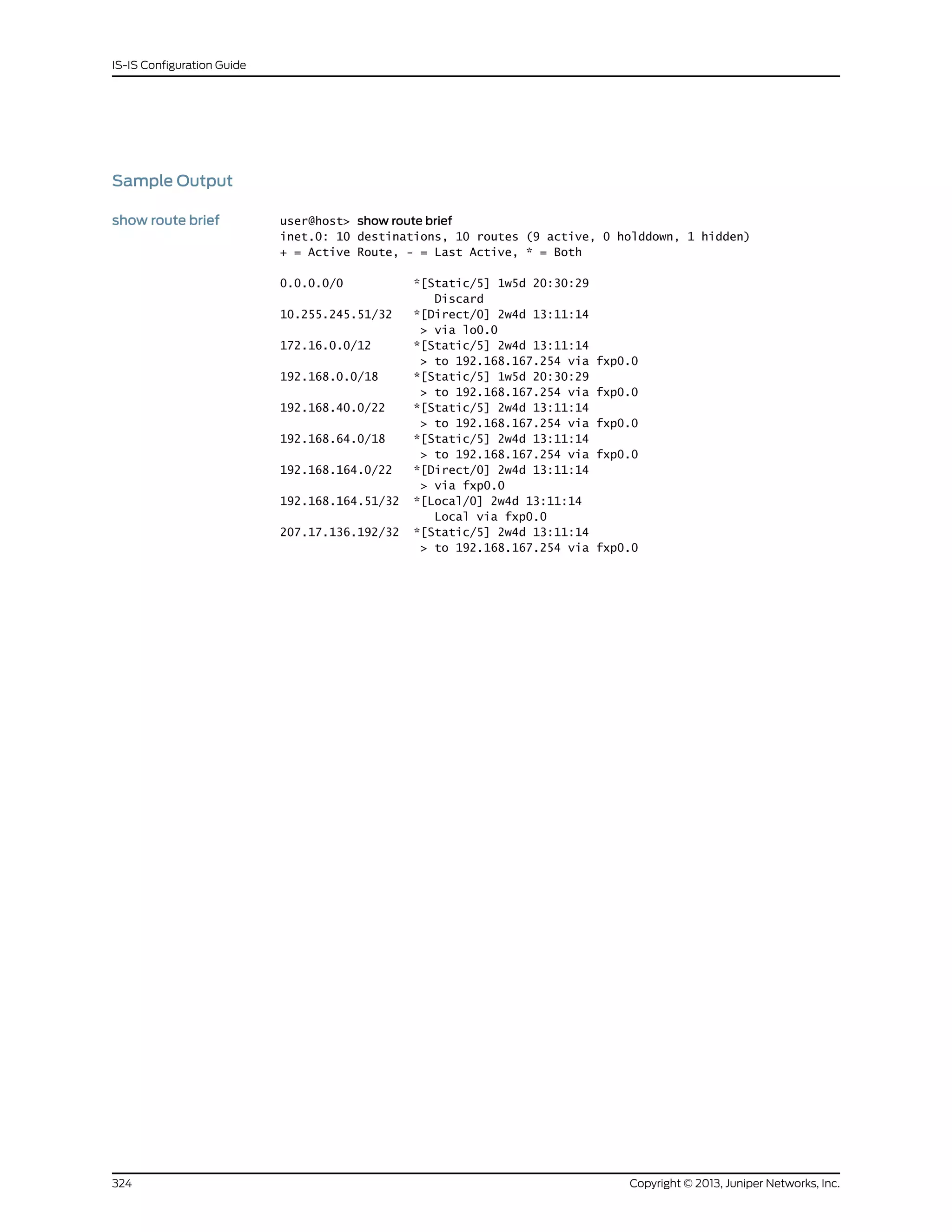 Sample Output
show route brief user@host> show route brief
inet.0: 10 destinations, 10 routes (9 active, 0 holddown, 1 hidden)
+ = Active Route, - = Last Active, * = Both
0.0.0.0/0 *[Static/5] 1w5d 20:30:29
Discard
10.255.245.51/32 *[Direct/0] 2w4d 13:11:14
> via lo0.0
172.16.0.0/12 *[Static/5] 2w4d 13:11:14
> to 192.168.167.254 via fxp0.0
192.168.0.0/18 *[Static/5] 1w5d 20:30:29
> to 192.168.167.254 via fxp0.0
192.168.40.0/22 *[Static/5] 2w4d 13:11:14
> to 192.168.167.254 via fxp0.0
192.168.64.0/18 *[Static/5] 2w4d 13:11:14
> to 192.168.167.254 via fxp0.0
192.168.164.0/22 *[Direct/0] 2w4d 13:11:14
> via fxp0.0
192.168.164.51/32 *[Local/0] 2w4d 13:11:14
Local via fxp0.0
207.17.136.192/32 *[Static/5] 2w4d 13:11:14
> to 192.168.167.254 via fxp0.0
Copyright © 2013, Juniper Networks, Inc.324
IS-IS Configuration Guide
 