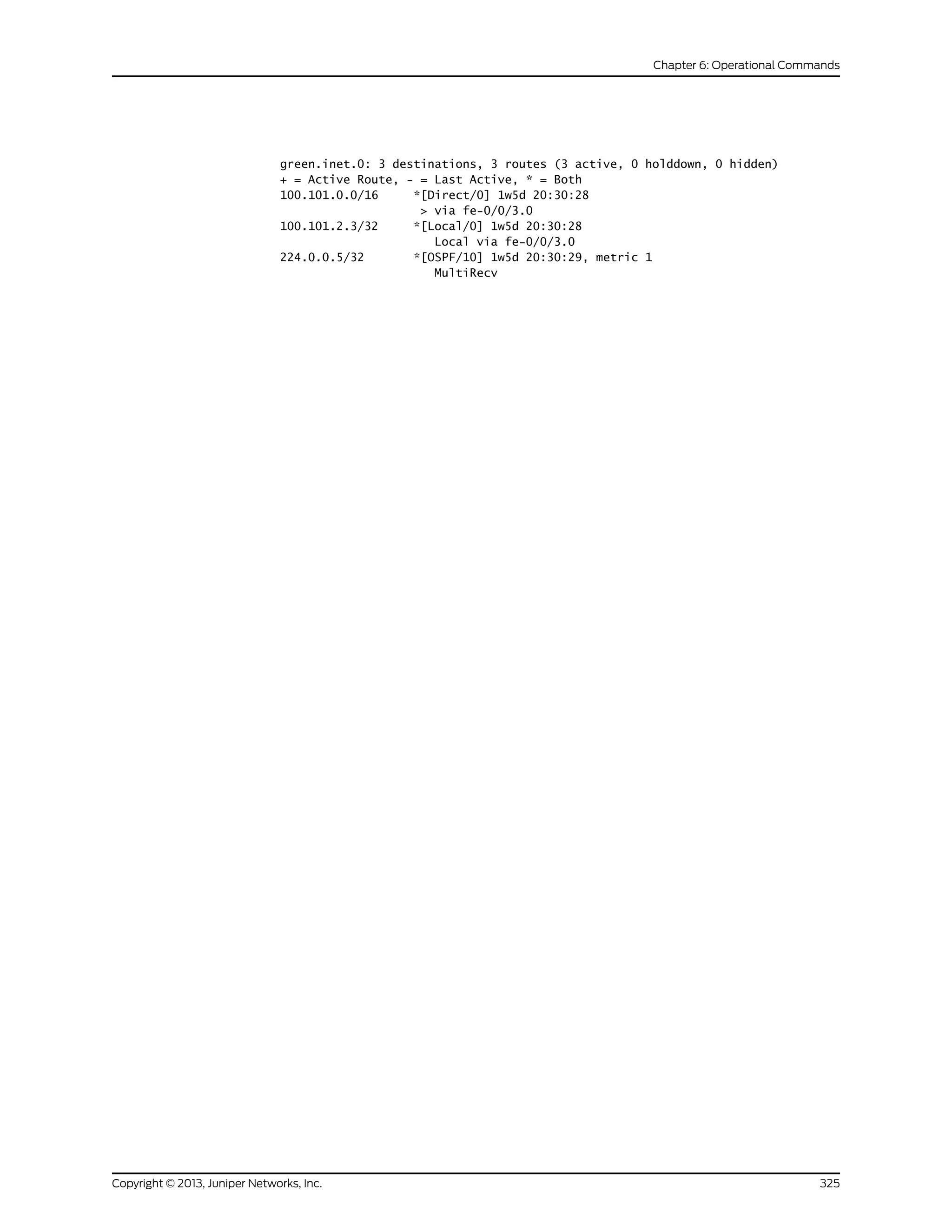 green.inet.0: 3 destinations, 3 routes (3 active, 0 holddown, 0 hidden)
+ = Active Route, - = Last Active, * = Both
100.101.0.0/16 *[Direct/0] 1w5d 20:30:28
> via fe-0/0/3.0
100.101.2.3/32 *[Local/0] 1w5d 20:30:28
Local via fe-0/0/3.0
224.0.0.5/32 *[OSPF/10] 1w5d 20:30:29, metric 1
MultiRecv
325Copyright © 2013, Juniper Networks, Inc.
Chapter 6: Operational Commands
 