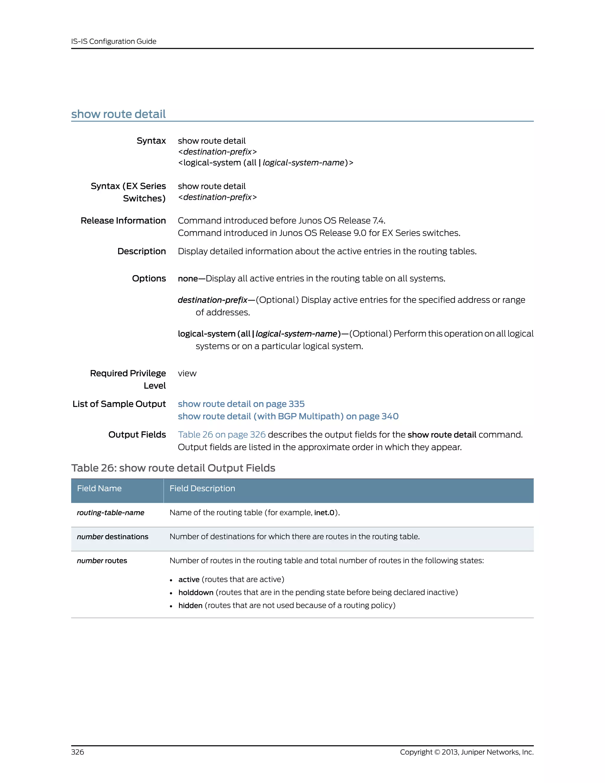 show route detail
Syntax show route detail
<destination-prefix>
<logical-system (all | logical-system-name)>
Syntax (EX Series
Switches)
show route detail
<destination-prefix>
Release Information Command introduced before Junos OS Release 7.4.
Command introduced in Junos OS Release 9.0 for EX Series switches.
Description Display detailed information about the active entries in the routing tables.
Options none—Display all active entries in the routing table on all systems.
destination-prefix—(Optional) Display active entries for the specified address or range
of addresses.
logical-system(all|logical-system-name)—(Optional) Perform this operation on all logical
systems or on a particular logical system.
Required Privilege
Level
view
List of Sample Output show route detail on page 335
show route detail (with BGP Multipath) on page 340
Output Fields Table 26 on page 326 describes the output fields for the show route detail command.
Output fields are listed in the approximate order in which they appear.
Table 26: show route detail Output Fields
Field DescriptionField Name
Name of the routing table (for example, inet.0).routing-table-name
Number of destinations for which there are routes in the routing table.number destinations
Number of routes in the routing table and total number of routes in the following states:
• active (routes that are active)
• holddown (routes that are in the pending state before being declared inactive)
• hidden (routes that are not used because of a routing policy)
number routes
Copyright © 2013, Juniper Networks, Inc.326
IS-IS Configuration Guide
 