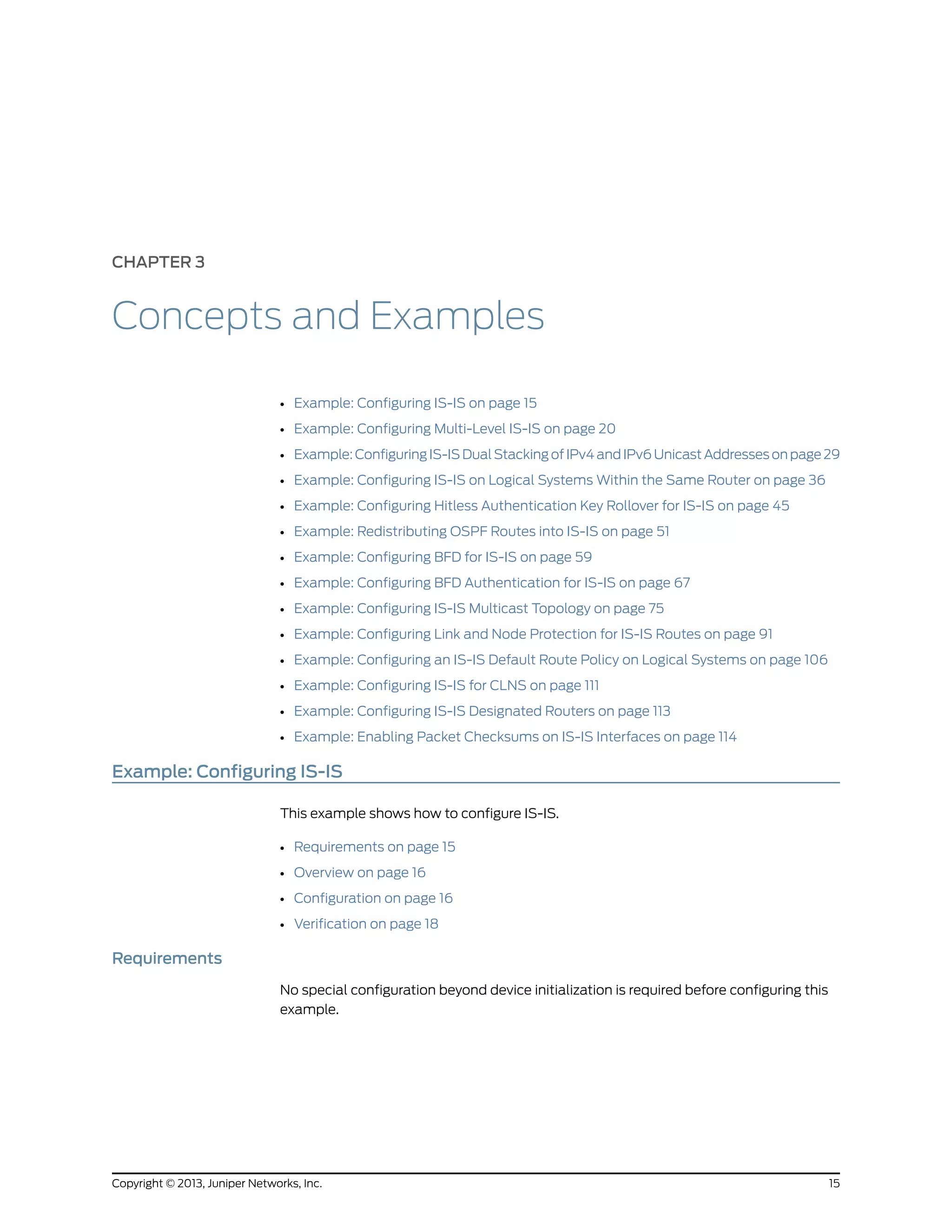 CHAPTER 3
Concepts and Examples
• Example: Configuring IS-IS on page 15
• Example: Configuring Multi-Level IS-IS on page 20
• Example: Configuring IS-IS Dual Stacking of IPv4 and IPv6 Unicast Addresses on page 29
• Example: Configuring IS-IS on Logical Systems Within the Same Router on page 36
• Example: Configuring Hitless Authentication Key Rollover for IS-IS on page 45
• Example: Redistributing OSPF Routes into IS-IS on page 51
• Example: Configuring BFD for IS-IS on page 59
• Example: Configuring BFD Authentication for IS-IS on page 67
• Example: Configuring IS-IS Multicast Topology on page 75
• Example: Configuring Link and Node Protection for IS-IS Routes on page 91
• Example: Configuring an IS-IS Default Route Policy on Logical Systems on page 106
• Example: Configuring IS-IS for CLNS on page 111
• Example: Configuring IS-IS Designated Routers on page 113
• Example: Enabling Packet Checksums on IS-IS Interfaces on page 114
Example: Configuring IS-IS
This example shows how to configure IS-IS.
• Requirements on page 15
• Overview on page 16
• Configuration on page 16
• Verification on page 18
Requirements
No special configuration beyond device initialization is required before configuring this
example.
15Copyright © 2013, Juniper Networks, Inc.
 