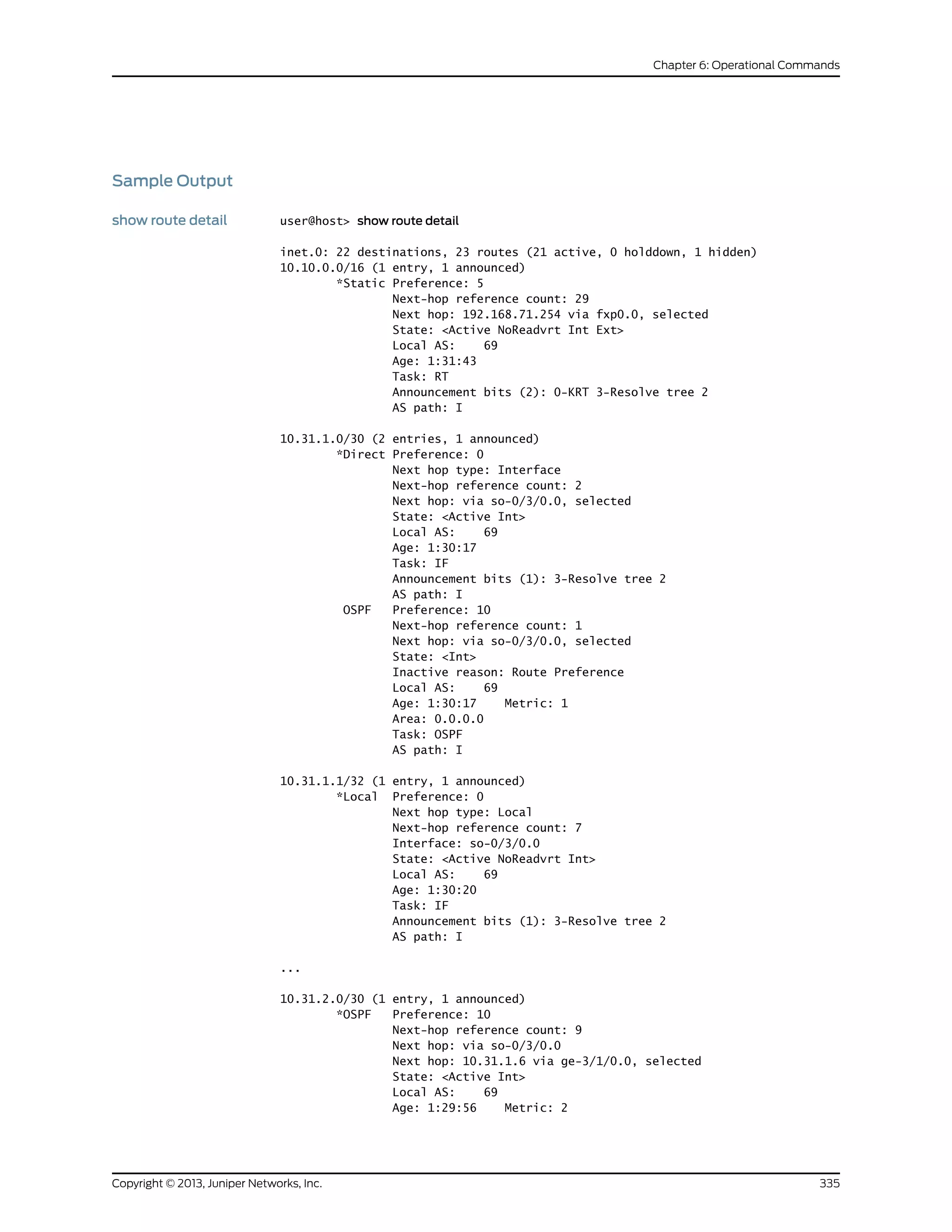 Sample Output
show route detail user@host> show route detail
inet.0: 22 destinations, 23 routes (21 active, 0 holddown, 1 hidden)
10.10.0.0/16 (1 entry, 1 announced)
*Static Preference: 5
Next-hop reference count: 29
Next hop: 192.168.71.254 via fxp0.0, selected
State: <Active NoReadvrt Int Ext>
Local AS: 69
Age: 1:31:43
Task: RT
Announcement bits (2): 0-KRT 3-Resolve tree 2
AS path: I
10.31.1.0/30 (2 entries, 1 announced)
*Direct Preference: 0
Next hop type: Interface
Next-hop reference count: 2
Next hop: via so-0/3/0.0, selected
State: <Active Int>
Local AS: 69
Age: 1:30:17
Task: IF
Announcement bits (1): 3-Resolve tree 2
AS path: I
OSPF Preference: 10
Next-hop reference count: 1
Next hop: via so-0/3/0.0, selected
State: <Int>
Inactive reason: Route Preference
Local AS: 69
Age: 1:30:17 Metric: 1
Area: 0.0.0.0
Task: OSPF
AS path: I
10.31.1.1/32 (1 entry, 1 announced)
*Local Preference: 0
Next hop type: Local
Next-hop reference count: 7
Interface: so-0/3/0.0
State: <Active NoReadvrt Int>
Local AS: 69
Age: 1:30:20
Task: IF
Announcement bits (1): 3-Resolve tree 2
AS path: I
...
10.31.2.0/30 (1 entry, 1 announced)
*OSPF Preference: 10
Next-hop reference count: 9
Next hop: via so-0/3/0.0
Next hop: 10.31.1.6 via ge-3/1/0.0, selected
State: <Active Int>
Local AS: 69
Age: 1:29:56 Metric: 2
335Copyright © 2013, Juniper Networks, Inc.
Chapter 6: Operational Commands
 