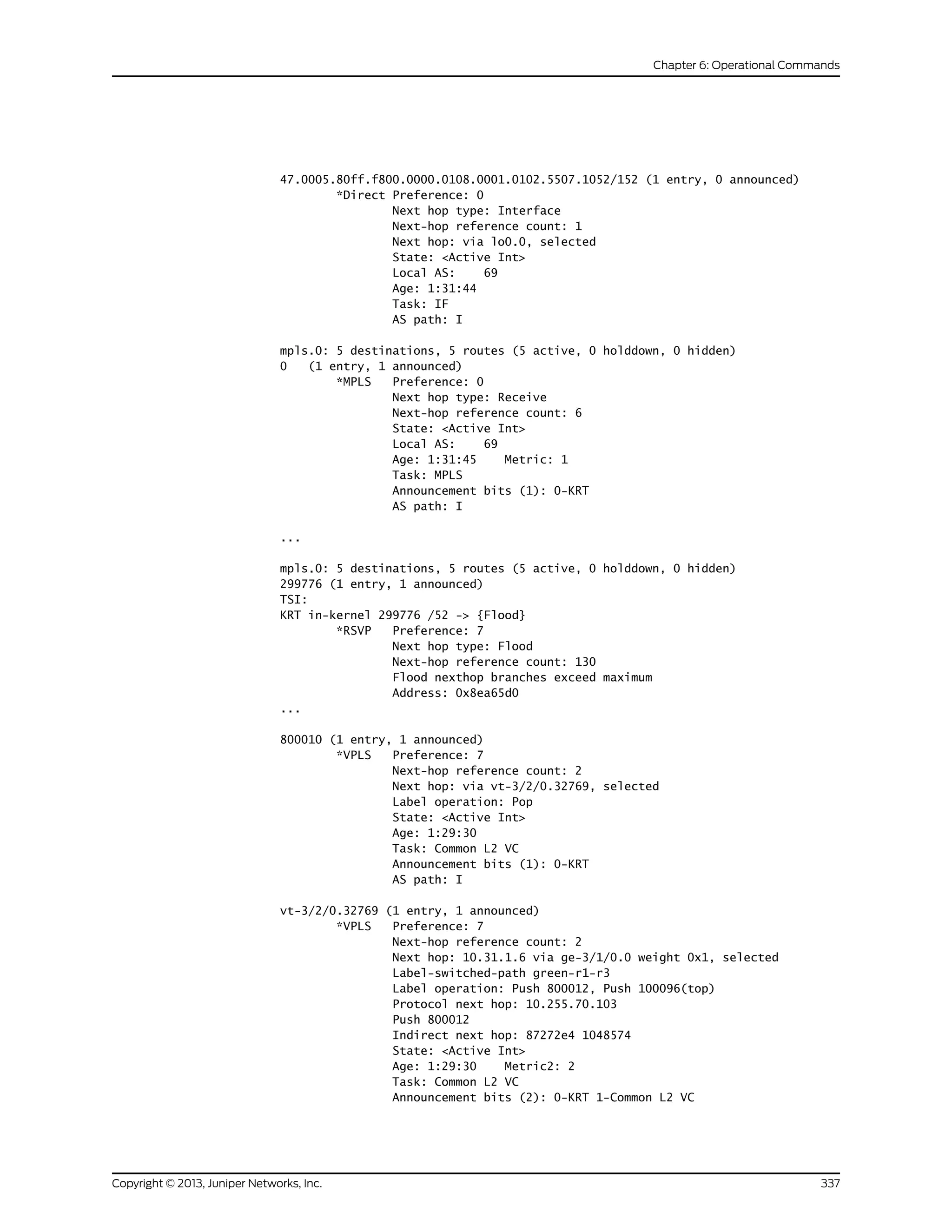 47.0005.80ff.f800.0000.0108.0001.0102.5507.1052/152 (1 entry, 0 announced)
*Direct Preference: 0
Next hop type: Interface
Next-hop reference count: 1
Next hop: via lo0.0, selected
State: <Active Int>
Local AS: 69
Age: 1:31:44
Task: IF
AS path: I
mpls.0: 5 destinations, 5 routes (5 active, 0 holddown, 0 hidden)
0 (1 entry, 1 announced)
*MPLS Preference: 0
Next hop type: Receive
Next-hop reference count: 6
State: <Active Int>
Local AS: 69
Age: 1:31:45 Metric: 1
Task: MPLS
Announcement bits (1): 0-KRT
AS path: I
...
mpls.0: 5 destinations, 5 routes (5 active, 0 holddown, 0 hidden)
299776 (1 entry, 1 announced)
TSI:
KRT in-kernel 299776 /52 -> {Flood}
*RSVP Preference: 7
Next hop type: Flood
Next-hop reference count: 130
Flood nexthop branches exceed maximum
Address: 0x8ea65d0
...
800010 (1 entry, 1 announced)
*VPLS Preference: 7
Next-hop reference count: 2
Next hop: via vt-3/2/0.32769, selected
Label operation: Pop
State: <Active Int>
Age: 1:29:30
Task: Common L2 VC
Announcement bits (1): 0-KRT
AS path: I
vt-3/2/0.32769 (1 entry, 1 announced)
*VPLS Preference: 7
Next-hop reference count: 2
Next hop: 10.31.1.6 via ge-3/1/0.0 weight 0x1, selected
Label-switched-path green-r1-r3
Label operation: Push 800012, Push 100096(top)
Protocol next hop: 10.255.70.103
Push 800012
Indirect next hop: 87272e4 1048574
State: <Active Int>
Age: 1:29:30 Metric2: 2
Task: Common L2 VC
Announcement bits (2): 0-KRT 1-Common L2 VC
337Copyright © 2013, Juniper Networks, Inc.
Chapter 6: Operational Commands
 