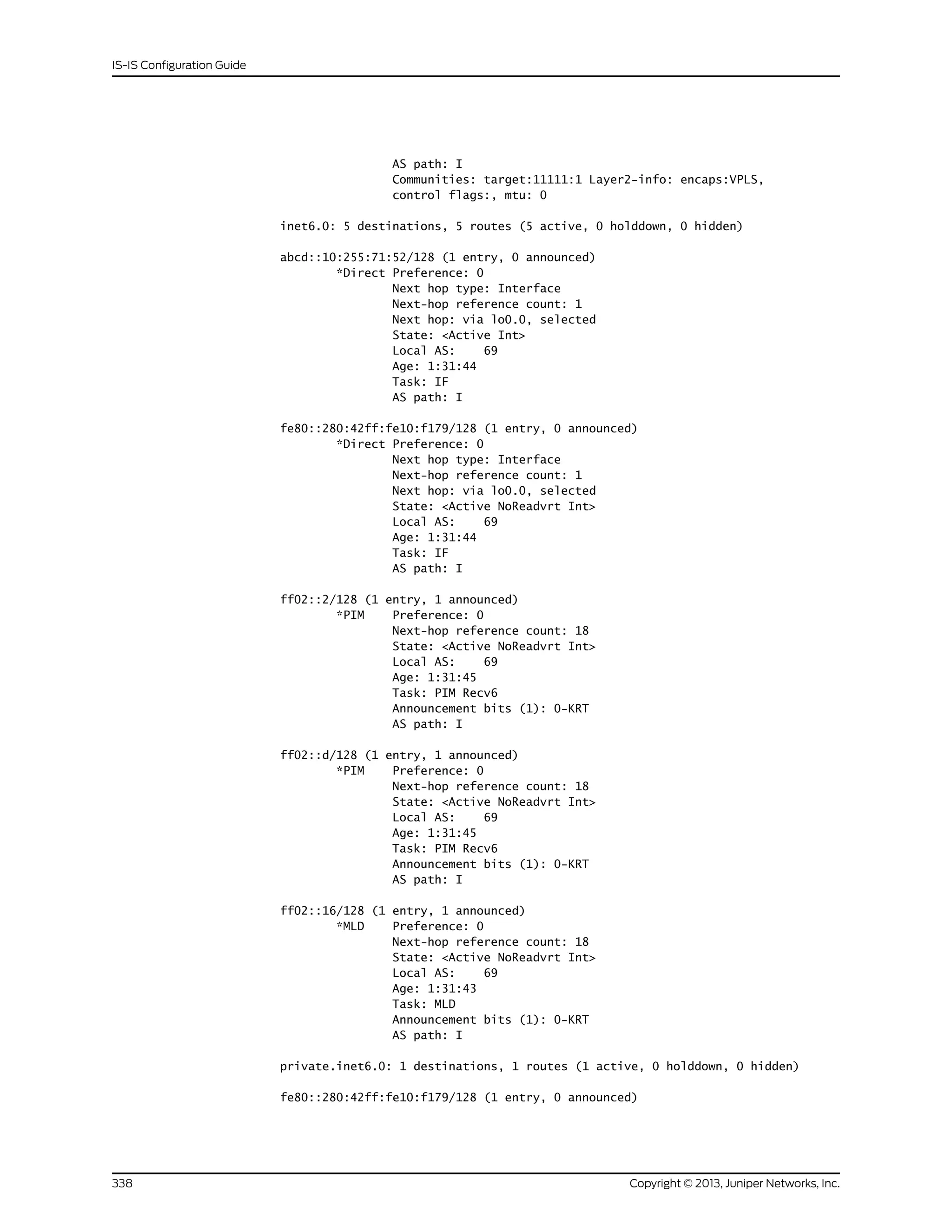 AS path: I
Communities: target:11111:1 Layer2-info: encaps:VPLS,
control flags:, mtu: 0
inet6.0: 5 destinations, 5 routes (5 active, 0 holddown, 0 hidden)
abcd::10:255:71:52/128 (1 entry, 0 announced)
*Direct Preference: 0
Next hop type: Interface
Next-hop reference count: 1
Next hop: via lo0.0, selected
State: <Active Int>
Local AS: 69
Age: 1:31:44
Task: IF
AS path: I
fe80::280:42ff:fe10:f179/128 (1 entry, 0 announced)
*Direct Preference: 0
Next hop type: Interface
Next-hop reference count: 1
Next hop: via lo0.0, selected
State: <Active NoReadvrt Int>
Local AS: 69
Age: 1:31:44
Task: IF
AS path: I
ff02::2/128 (1 entry, 1 announced)
*PIM Preference: 0
Next-hop reference count: 18
State: <Active NoReadvrt Int>
Local AS: 69
Age: 1:31:45
Task: PIM Recv6
Announcement bits (1): 0-KRT
AS path: I
ff02::d/128 (1 entry, 1 announced)
*PIM Preference: 0
Next-hop reference count: 18
State: <Active NoReadvrt Int>
Local AS: 69
Age: 1:31:45
Task: PIM Recv6
Announcement bits (1): 0-KRT
AS path: I
ff02::16/128 (1 entry, 1 announced)
*MLD Preference: 0
Next-hop reference count: 18
State: <Active NoReadvrt Int>
Local AS: 69
Age: 1:31:43
Task: MLD
Announcement bits (1): 0-KRT
AS path: I
private.inet6.0: 1 destinations, 1 routes (1 active, 0 holddown, 0 hidden)
fe80::280:42ff:fe10:f179/128 (1 entry, 0 announced)
Copyright © 2013, Juniper Networks, Inc.338
IS-IS Configuration Guide
 