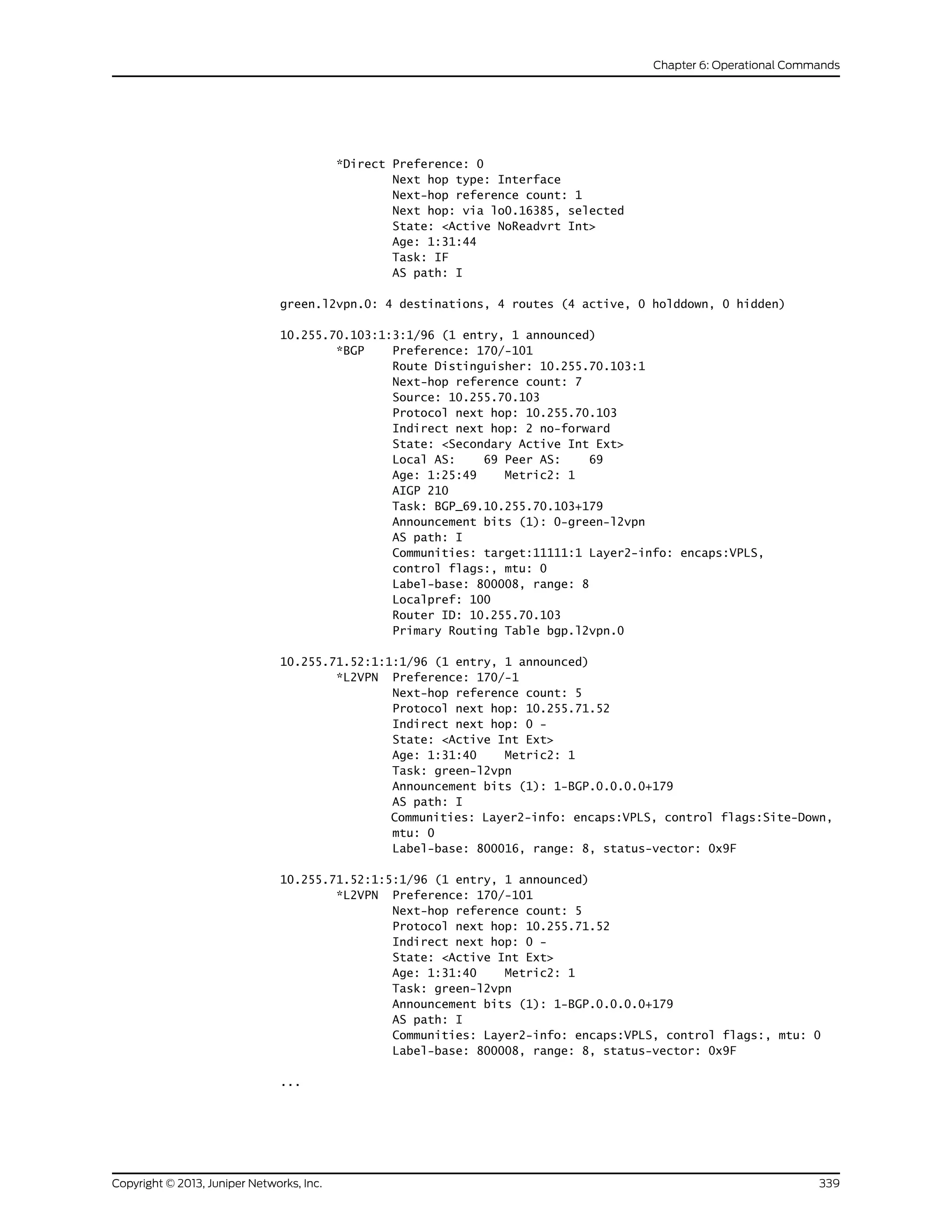 *Direct Preference: 0
Next hop type: Interface
Next-hop reference count: 1
Next hop: via lo0.16385, selected
State: <Active NoReadvrt Int>
Age: 1:31:44
Task: IF
AS path: I
green.l2vpn.0: 4 destinations, 4 routes (4 active, 0 holddown, 0 hidden)
10.255.70.103:1:3:1/96 (1 entry, 1 announced)
*BGP Preference: 170/-101
Route Distinguisher: 10.255.70.103:1
Next-hop reference count: 7
Source: 10.255.70.103
Protocol next hop: 10.255.70.103
Indirect next hop: 2 no-forward
State: <Secondary Active Int Ext>
Local AS: 69 Peer AS: 69
Age: 1:25:49 Metric2: 1
AIGP 210
Task: BGP_69.10.255.70.103+179
Announcement bits (1): 0-green-l2vpn
AS path: I
Communities: target:11111:1 Layer2-info: encaps:VPLS,
control flags:, mtu: 0
Label-base: 800008, range: 8
Localpref: 100
Router ID: 10.255.70.103
Primary Routing Table bgp.l2vpn.0
10.255.71.52:1:1:1/96 (1 entry, 1 announced)
*L2VPN Preference: 170/-1
Next-hop reference count: 5
Protocol next hop: 10.255.71.52
Indirect next hop: 0 -
State: <Active Int Ext>
Age: 1:31:40 Metric2: 1
Task: green-l2vpn
Announcement bits (1): 1-BGP.0.0.0.0+179
AS path: I
Communities: Layer2-info: encaps:VPLS, control flags:Site-Down,
mtu: 0
Label-base: 800016, range: 8, status-vector: 0x9F
10.255.71.52:1:5:1/96 (1 entry, 1 announced)
*L2VPN Preference: 170/-101
Next-hop reference count: 5
Protocol next hop: 10.255.71.52
Indirect next hop: 0 -
State: <Active Int Ext>
Age: 1:31:40 Metric2: 1
Task: green-l2vpn
Announcement bits (1): 1-BGP.0.0.0.0+179
AS path: I
Communities: Layer2-info: encaps:VPLS, control flags:, mtu: 0
Label-base: 800008, range: 8, status-vector: 0x9F
...
339Copyright © 2013, Juniper Networks, Inc.
Chapter 6: Operational Commands
 