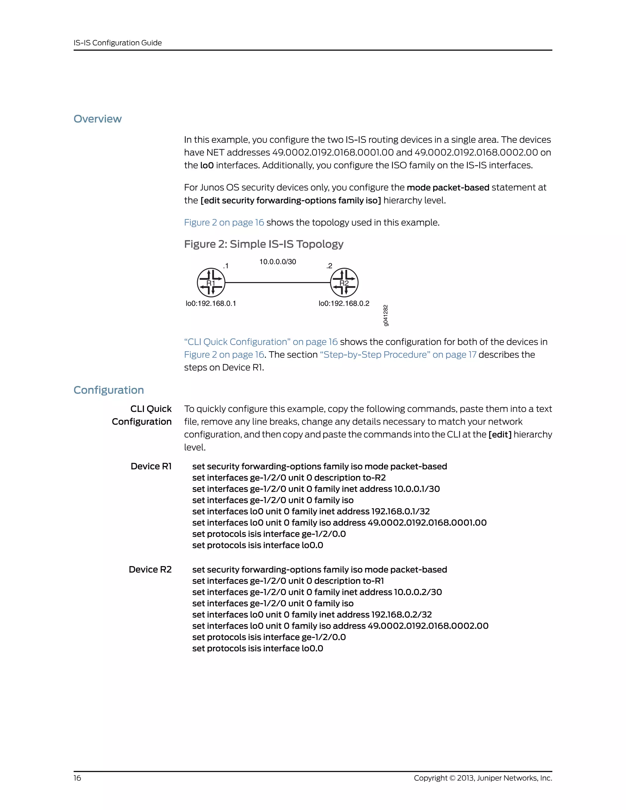 Overview
In this example, you configure the two IS-IS routing devices in a single area. The devices
have NET addresses 49.0002.0192.0168.0001.00 and 49.0002.0192.0168.0002.00 on
the lo0 interfaces. Additionally, you configure the ISO family on the IS-IS interfaces.
For Junos OS security devices only, you configure the mode packet-based statement at
the [edit security forwarding-options family iso] hierarchy level.
Figure 2 on page 16 shows the topology used in this example.
Figure 2: Simple IS-IS Topology
R1
.1
10.0.0.0/30
.2
R2
lo0:192.168.0.1 lo0:192.168.0.2
g041282
“CLI Quick Configuration” on page 16 shows the configuration for both of the devices in
Figure 2 on page 16. The section “Step-by-Step Procedure” on page 17 describes the
steps on Device R1.
Configuration
CLI Quick
Configuration
To quickly configure this example, copy the following commands, paste them into a text
file, remove any line breaks, change any details necessary to match your network
configuration, and then copy and paste the commands into the CLI at the [edit] hierarchy
level.
Device R1 set security forwarding-options family iso mode packet-based
set interfaces ge-1/2/0 unit 0 description to-R2
set interfaces ge-1/2/0 unit 0 family inet address 10.0.0.1/30
set interfaces ge-1/2/0 unit 0 family iso
set interfaces lo0 unit 0 family inet address 192.168.0.1/32
set interfaces lo0 unit 0 family iso address 49.0002.0192.0168.0001.00
set protocols isis interface ge-1/2/0.0
set protocols isis interface lo0.0
Device R2 set security forwarding-options family iso mode packet-based
set interfaces ge-1/2/0 unit 0 description to-R1
set interfaces ge-1/2/0 unit 0 family inet address 10.0.0.2/30
set interfaces ge-1/2/0 unit 0 family iso
set interfaces lo0 unit 0 family inet address 192.168.0.2/32
set interfaces lo0 unit 0 family iso address 49.0002.0192.0168.0002.00
set protocols isis interface ge-1/2/0.0
set protocols isis interface lo0.0
Copyright © 2013, Juniper Networks, Inc.16
IS-IS Configuration Guide
 