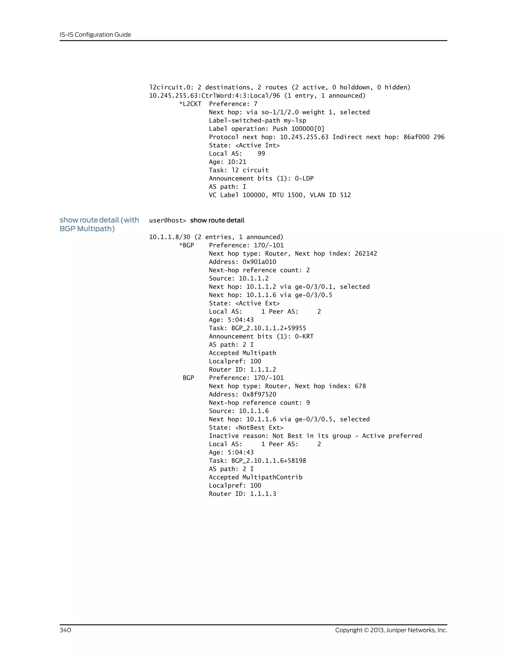 l2circuit.0: 2 destinations, 2 routes (2 active, 0 holddown, 0 hidden)
10.245.255.63:CtrlWord:4:3:Local/96 (1 entry, 1 announced)
*L2CKT Preference: 7
Next hop: via so-1/1/2.0 weight 1, selected
Label-switched-path my-lsp
Label operation: Push 100000[0]
Protocol next hop: 10.245.255.63 Indirect next hop: 86af000 296
State: <Active Int>
Local AS: 99
Age: 10:21
Task: l2 circuit
Announcement bits (1): 0-LDP
AS path: I
VC Label 100000, MTU 1500, VLAN ID 512
showroutedetail(with
BGP Multipath)
user@host> show route detail
10.1.1.8/30 (2 entries, 1 announced)
*BGP Preference: 170/-101
Next hop type: Router, Next hop index: 262142
Address: 0x901a010
Next-hop reference count: 2
Source: 10.1.1.2
Next hop: 10.1.1.2 via ge-0/3/0.1, selected
Next hop: 10.1.1.6 via ge-0/3/0.5
State: <Active Ext>
Local AS: 1 Peer AS: 2
Age: 5:04:43
Task: BGP_2.10.1.1.2+59955
Announcement bits (1): 0-KRT
AS path: 2 I
Accepted Multipath
Localpref: 100
Router ID: 1.1.1.2
BGP Preference: 170/-101
Next hop type: Router, Next hop index: 678
Address: 0x8f97520
Next-hop reference count: 9
Source: 10.1.1.6
Next hop: 10.1.1.6 via ge-0/3/0.5, selected
State: <NotBest Ext>
Inactive reason: Not Best in its group - Active preferred
Local AS: 1 Peer AS: 2
Age: 5:04:43
Task: BGP_2.10.1.1.6+58198
AS path: 2 I
Accepted MultipathContrib
Localpref: 100
Router ID: 1.1.1.3
Copyright © 2013, Juniper Networks, Inc.340
IS-IS Configuration Guide
 
