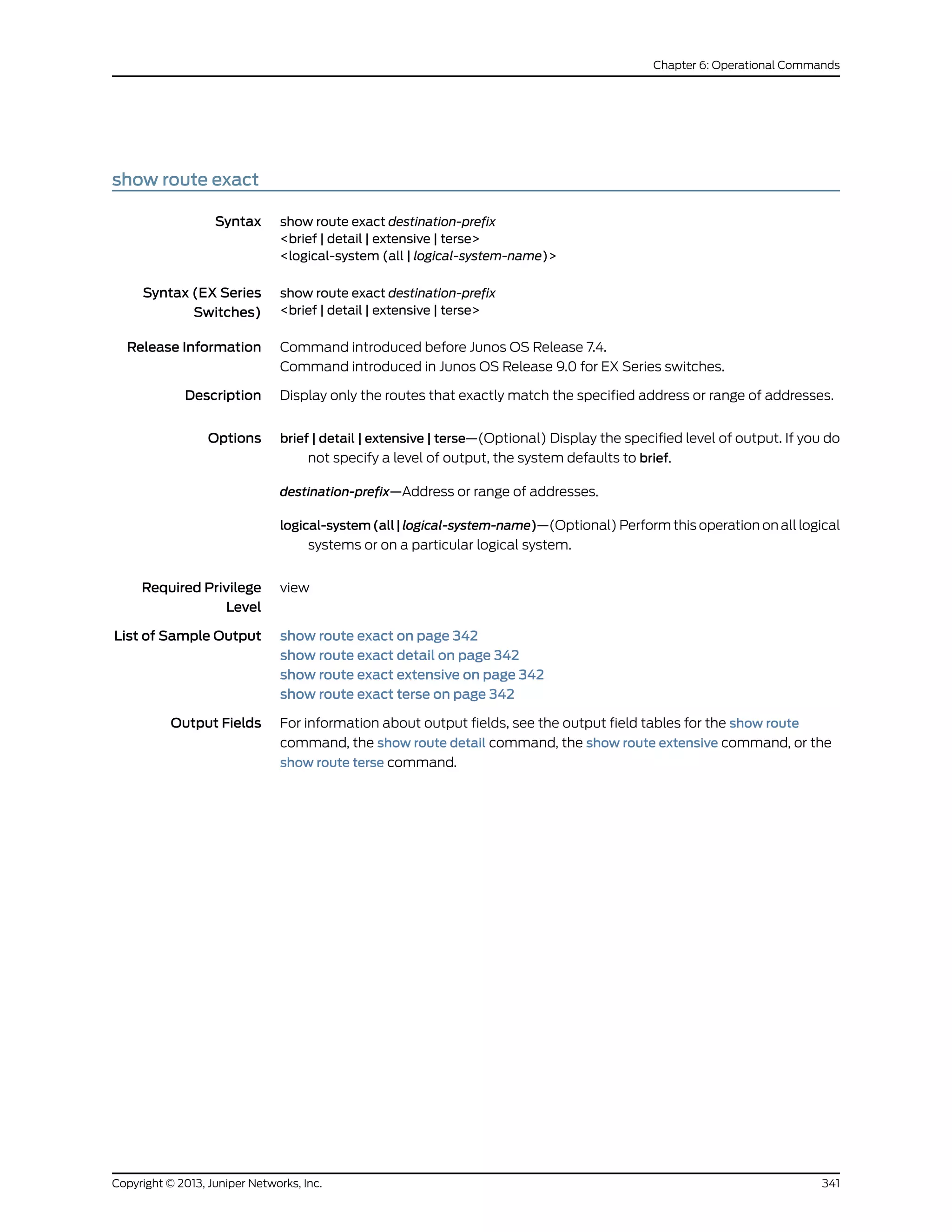 show route exact
Syntax show route exact destination-prefix
<brief | detail | extensive | terse>
<logical-system (all | logical-system-name)>
Syntax (EX Series
Switches)
show route exact destination-prefix
<brief | detail | extensive | terse>
Release Information Command introduced before Junos OS Release 7.4.
Command introduced in Junos OS Release 9.0 for EX Series switches.
Description Display only the routes that exactly match the specified address or range of addresses.
Options brief | detail | extensive | terse—(Optional) Display the specified level of output. If you do
not specify a level of output, the system defaults to brief.
destination-prefix—Address or range of addresses.
logical-system(all|logical-system-name)—(Optional) Perform this operation on all logical
systems or on a particular logical system.
Required Privilege
Level
view
List of Sample Output show route exact on page 342
show route exact detail on page 342
show route exact extensive on page 342
show route exact terse on page 342
Output Fields For information about output fields, see the output field tables for the show route
command, the show route detail command, the show route extensive command, or the
show route terse command.
341Copyright © 2013, Juniper Networks, Inc.
Chapter 6: Operational Commands
 