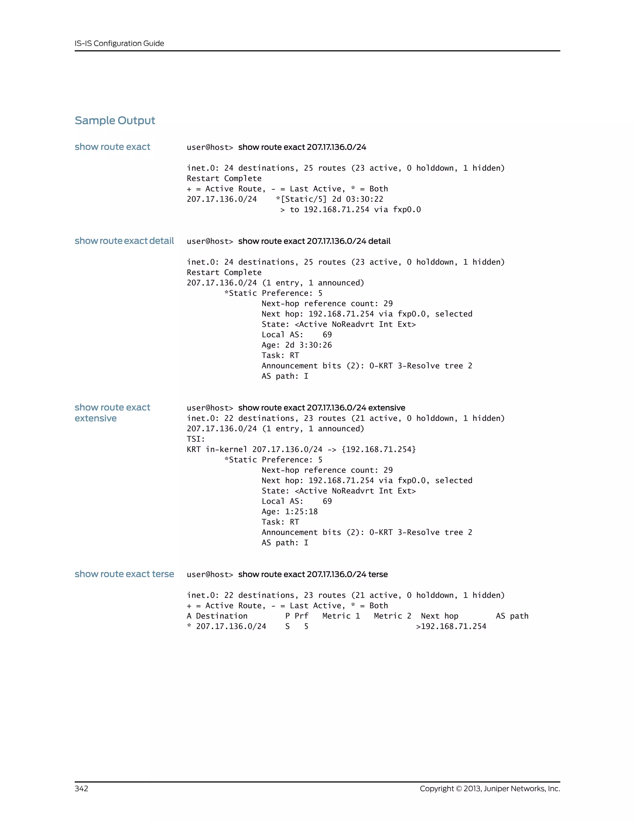 Sample Output
show route exact user@host> show route exact 207.17.136.0/24
inet.0: 24 destinations, 25 routes (23 active, 0 holddown, 1 hidden)
Restart Complete
+ = Active Route, - = Last Active, * = Both
207.17.136.0/24 *[Static/5] 2d 03:30:22
> to 192.168.71.254 via fxp0.0
showrouteexactdetail user@host> show route exact 207.17.136.0/24 detail
inet.0: 24 destinations, 25 routes (23 active, 0 holddown, 1 hidden)
Restart Complete
207.17.136.0/24 (1 entry, 1 announced)
*Static Preference: 5
Next-hop reference count: 29
Next hop: 192.168.71.254 via fxp0.0, selected
State: <Active NoReadvrt Int Ext>
Local AS: 69
Age: 2d 3:30:26
Task: RT
Announcement bits (2): 0-KRT 3-Resolve tree 2
AS path: I
show route exact
extensive
user@host> show route exact 207.17.136.0/24 extensive
inet.0: 22 destinations, 23 routes (21 active, 0 holddown, 1 hidden)
207.17.136.0/24 (1 entry, 1 announced)
TSI:
KRT in-kernel 207.17.136.0/24 -> {192.168.71.254}
*Static Preference: 5
Next-hop reference count: 29
Next hop: 192.168.71.254 via fxp0.0, selected
State: <Active NoReadvrt Int Ext>
Local AS: 69
Age: 1:25:18
Task: RT
Announcement bits (2): 0-KRT 3-Resolve tree 2
AS path: I
show route exact terse user@host> show route exact 207.17.136.0/24 terse
inet.0: 22 destinations, 23 routes (21 active, 0 holddown, 1 hidden)
+ = Active Route, - = Last Active, * = Both
A Destination P Prf Metric 1 Metric 2 Next hop AS path
* 207.17.136.0/24 S 5 >192.168.71.254
Copyright © 2013, Juniper Networks, Inc.342
IS-IS Configuration Guide
 