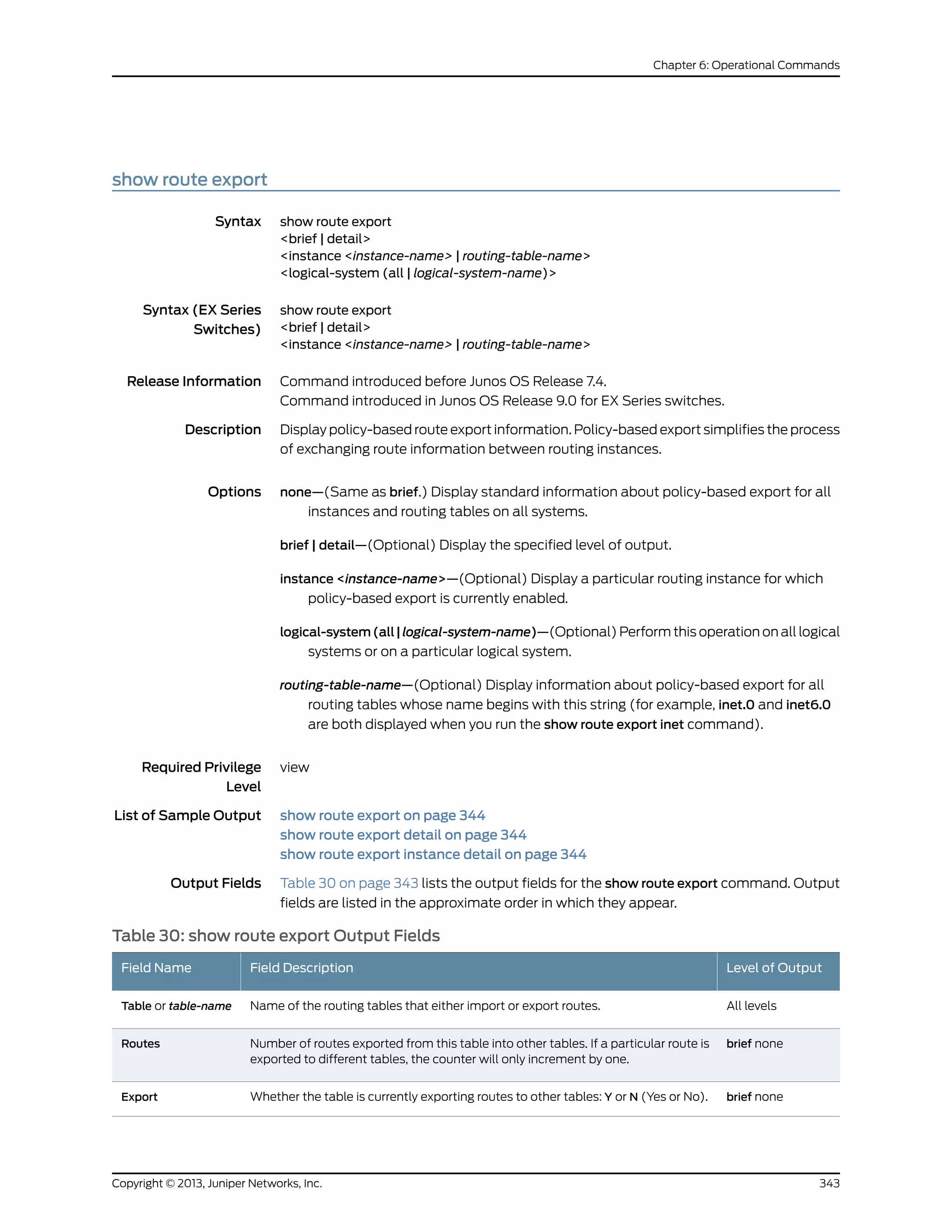 show route export
Syntax show route export
<brief | detail>
<instance <instance-name> | routing-table-name>
<logical-system (all | logical-system-name)>
Syntax (EX Series
Switches)
show route export
<brief | detail>
<instance <instance-name> | routing-table-name>
Release Information Command introduced before Junos OS Release 7.4.
Command introduced in Junos OS Release 9.0 for EX Series switches.
Description Display policy-based route export information. Policy-based export simplifies the process
of exchanging route information between routing instances.
Options none—(Same as brief.) Display standard information about policy-based export for all
instances and routing tables on all systems.
brief | detail—(Optional) Display the specified level of output.
instance <instance-name>—(Optional) Display a particular routing instance for which
policy-based export is currently enabled.
logical-system(all|logical-system-name)—(Optional) Perform this operation on all logical
systems or on a particular logical system.
routing-table-name—(Optional) Display information about policy-based export for all
routing tables whose name begins with this string (for example, inet.0 and inet6.0
are both displayed when you run the show route export inet command).
Required Privilege
Level
view
List of Sample Output show route export on page 344
show route export detail on page 344
show route export instance detail on page 344
Output Fields Table 30 on page 343 lists the output fields for the show route export command. Output
fields are listed in the approximate order in which they appear.
Table 30: show route export Output Fields
Level of OutputField DescriptionField Name
All levelsName of the routing tables that either import or export routes.Table or table-name
brief noneNumber of routes exported from this table into other tables. If a particular route is
exported to different tables, the counter will only increment by one.
Routes
brief noneWhether the table is currently exporting routes to other tables: Y or N (Yes or No).Export
343Copyright © 2013, Juniper Networks, Inc.
Chapter 6: Operational Commands
 