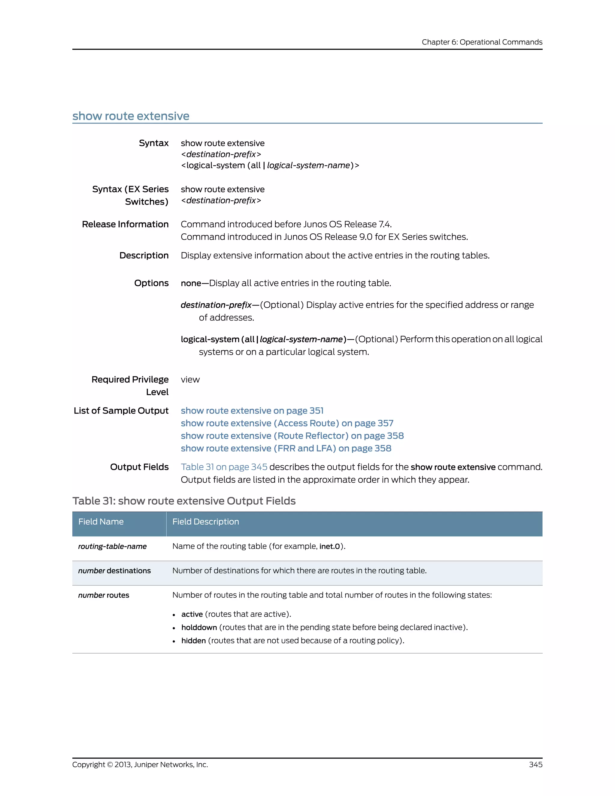 show route extensive
Syntax show route extensive
<destination-prefix>
<logical-system (all | logical-system-name)>
Syntax (EX Series
Switches)
show route extensive
<destination-prefix>
Release Information Command introduced before Junos OS Release 7.4.
Command introduced in Junos OS Release 9.0 for EX Series switches.
Description Display extensive information about the active entries in the routing tables.
Options none—Display all active entries in the routing table.
destination-prefix—(Optional) Display active entries for the specified address or range
of addresses.
logical-system(all|logical-system-name)—(Optional) Perform this operation on all logical
systems or on a particular logical system.
Required Privilege
Level
view
List of Sample Output show route extensive on page 351
show route extensive (Access Route) on page 357
show route extensive (Route Reflector) on page 358
show route extensive (FRR and LFA) on page 358
Output Fields Table 31 on page 345 describes the output fields for the show route extensive command.
Output fields are listed in the approximate order in which they appear.
Table 31: show route extensive Output Fields
Field DescriptionField Name
Name of the routing table (for example, inet.0).routing-table-name
Number of destinations for which there are routes in the routing table.number destinations
Number of routes in the routing table and total number of routes in the following states:
• active (routes that are active).
• holddown (routes that are in the pending state before being declared inactive).
• hidden (routes that are not used because of a routing policy).
number routes
345Copyright © 2013, Juniper Networks, Inc.
Chapter 6: Operational Commands
 