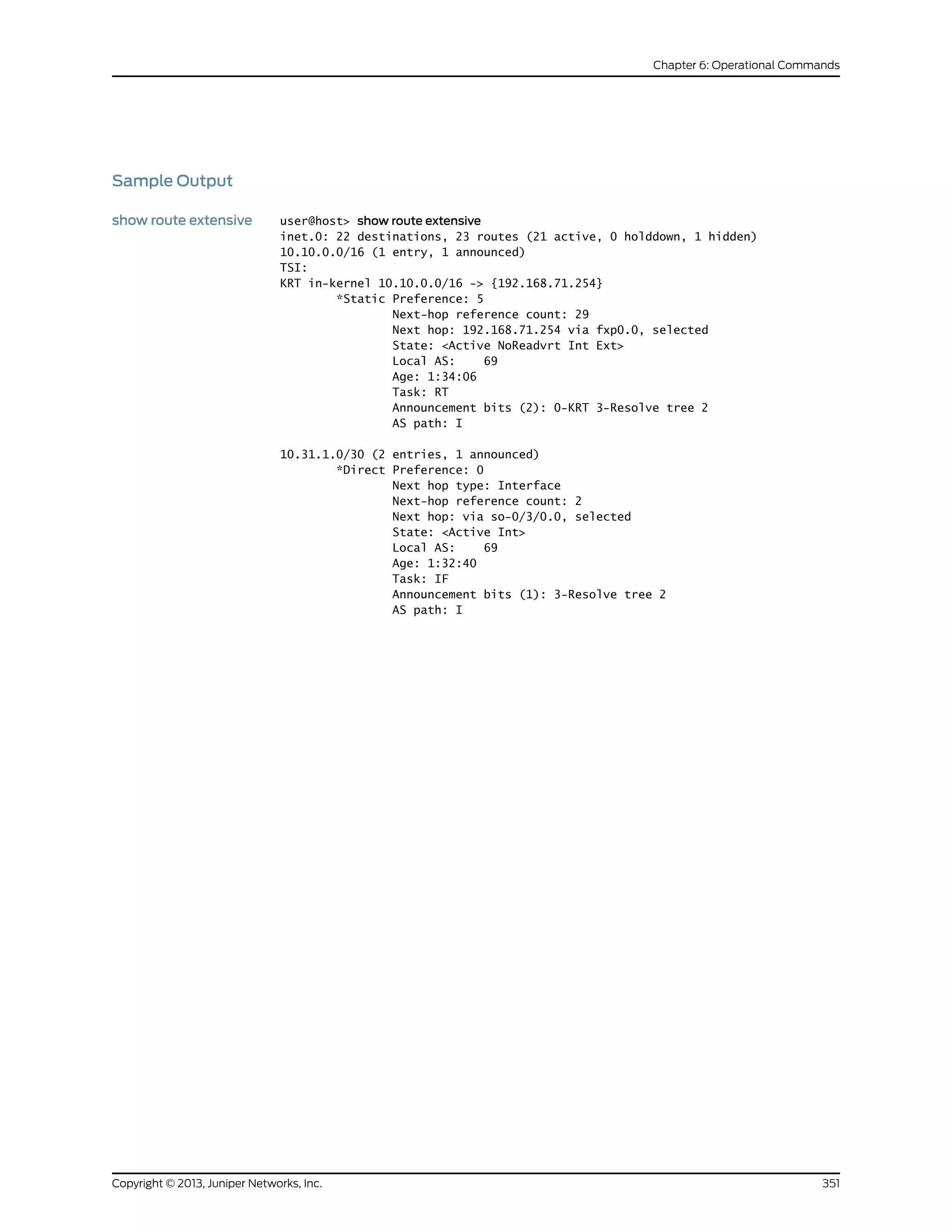 Sample Output
show route extensive user@host> show route extensive
inet.0: 22 destinations, 23 routes (21 active, 0 holddown, 1 hidden)
10.10.0.0/16 (1 entry, 1 announced)
TSI:
KRT in-kernel 10.10.0.0/16 -> {192.168.71.254}
*Static Preference: 5
Next-hop reference count: 29
Next hop: 192.168.71.254 via fxp0.0, selected
State: <Active NoReadvrt Int Ext>
Local AS: 69
Age: 1:34:06
Task: RT
Announcement bits (2): 0-KRT 3-Resolve tree 2
AS path: I
10.31.1.0/30 (2 entries, 1 announced)
*Direct Preference: 0
Next hop type: Interface
Next-hop reference count: 2
Next hop: via so-0/3/0.0, selected
State: <Active Int>
Local AS: 69
Age: 1:32:40
Task: IF
Announcement bits (1): 3-Resolve tree 2
AS path: I
351Copyright © 2013, Juniper Networks, Inc.
Chapter 6: Operational Commands
 