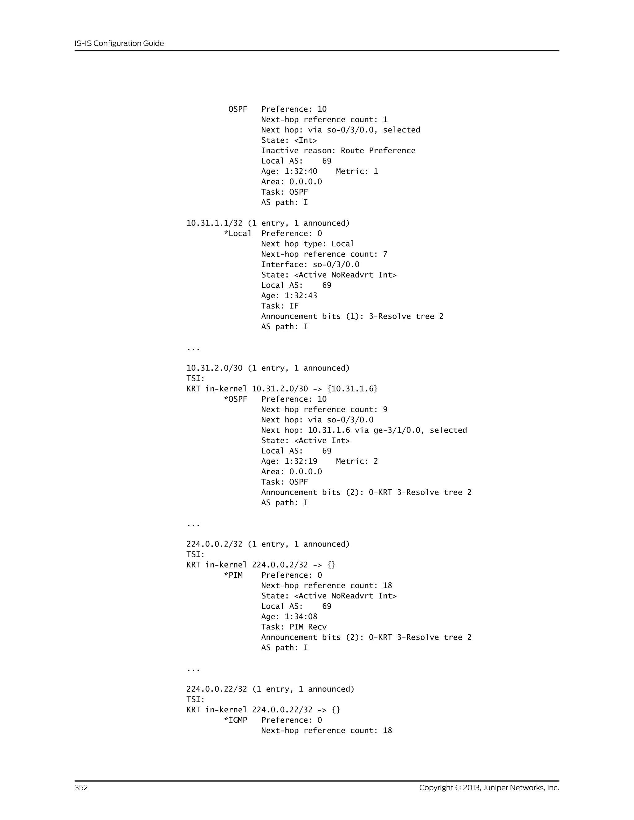 OSPF Preference: 10
Next-hop reference count: 1
Next hop: via so-0/3/0.0, selected
State: <Int>
Inactive reason: Route Preference
Local AS: 69
Age: 1:32:40 Metric: 1
Area: 0.0.0.0
Task: OSPF
AS path: I
10.31.1.1/32 (1 entry, 1 announced)
*Local Preference: 0
Next hop type: Local
Next-hop reference count: 7
Interface: so-0/3/0.0
State: <Active NoReadvrt Int>
Local AS: 69
Age: 1:32:43
Task: IF
Announcement bits (1): 3-Resolve tree 2
AS path: I
...
10.31.2.0/30 (1 entry, 1 announced)
TSI:
KRT in-kernel 10.31.2.0/30 -> {10.31.1.6}
*OSPF Preference: 10
Next-hop reference count: 9
Next hop: via so-0/3/0.0
Next hop: 10.31.1.6 via ge-3/1/0.0, selected
State: <Active Int>
Local AS: 69
Age: 1:32:19 Metric: 2
Area: 0.0.0.0
Task: OSPF
Announcement bits (2): 0-KRT 3-Resolve tree 2
AS path: I
...
224.0.0.2/32 (1 entry, 1 announced)
TSI:
KRT in-kernel 224.0.0.2/32 -> {}
*PIM Preference: 0
Next-hop reference count: 18
State: <Active NoReadvrt Int>
Local AS: 69
Age: 1:34:08
Task: PIM Recv
Announcement bits (2): 0-KRT 3-Resolve tree 2
AS path: I
...
224.0.0.22/32 (1 entry, 1 announced)
TSI:
KRT in-kernel 224.0.0.22/32 -> {}
*IGMP Preference: 0
Next-hop reference count: 18
Copyright © 2013, Juniper Networks, Inc.352
IS-IS Configuration Guide
 