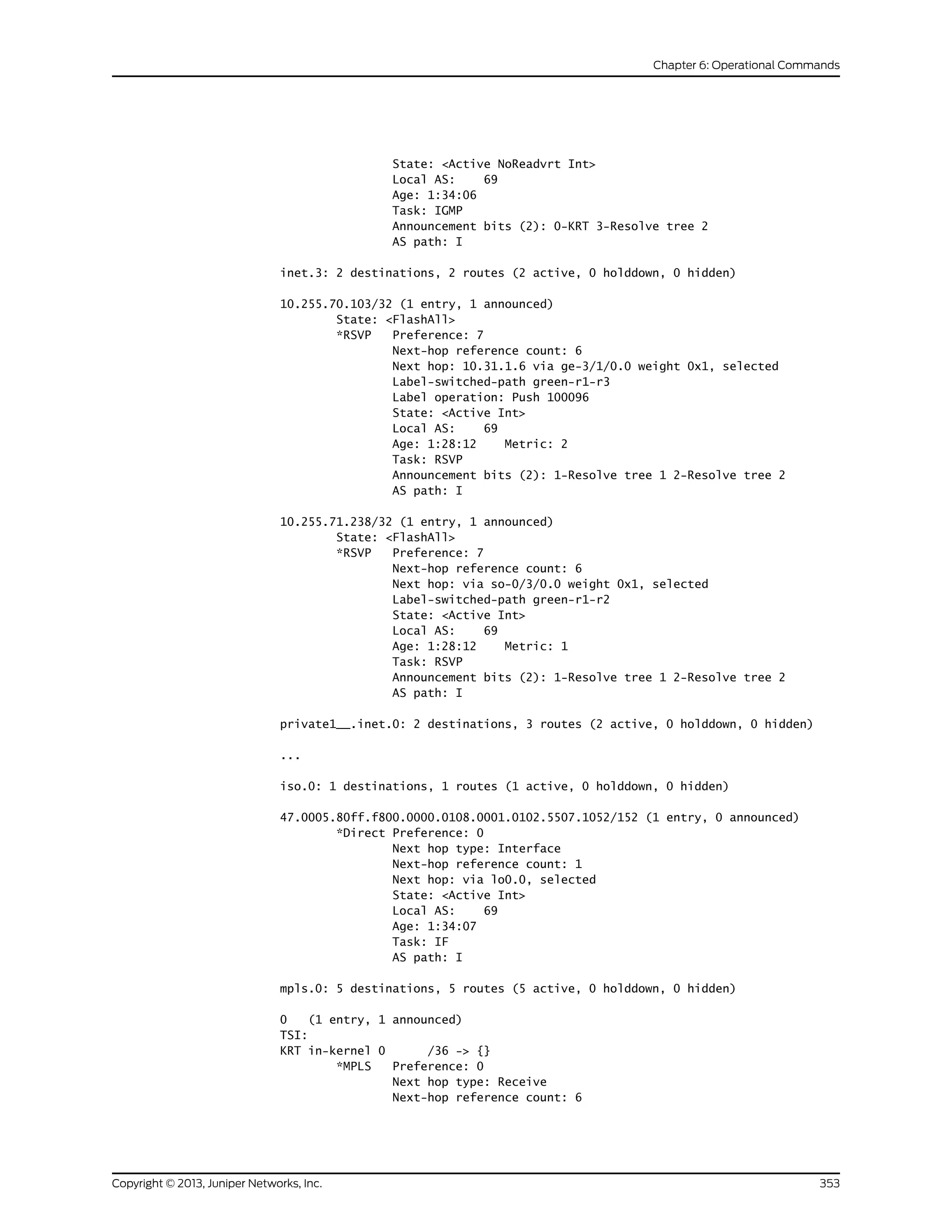 State: <Active NoReadvrt Int>
Local AS: 69
Age: 1:34:06
Task: IGMP
Announcement bits (2): 0-KRT 3-Resolve tree 2
AS path: I
inet.3: 2 destinations, 2 routes (2 active, 0 holddown, 0 hidden)
10.255.70.103/32 (1 entry, 1 announced)
State: <FlashAll>
*RSVP Preference: 7
Next-hop reference count: 6
Next hop: 10.31.1.6 via ge-3/1/0.0 weight 0x1, selected
Label-switched-path green-r1-r3
Label operation: Push 100096
State: <Active Int>
Local AS: 69
Age: 1:28:12 Metric: 2
Task: RSVP
Announcement bits (2): 1-Resolve tree 1 2-Resolve tree 2
AS path: I
10.255.71.238/32 (1 entry, 1 announced)
State: <FlashAll>
*RSVP Preference: 7
Next-hop reference count: 6
Next hop: via so-0/3/0.0 weight 0x1, selected
Label-switched-path green-r1-r2
State: <Active Int>
Local AS: 69
Age: 1:28:12 Metric: 1
Task: RSVP
Announcement bits (2): 1-Resolve tree 1 2-Resolve tree 2
AS path: I
private1__.inet.0: 2 destinations, 3 routes (2 active, 0 holddown, 0 hidden)
...
iso.0: 1 destinations, 1 routes (1 active, 0 holddown, 0 hidden)
47.0005.80ff.f800.0000.0108.0001.0102.5507.1052/152 (1 entry, 0 announced)
*Direct Preference: 0
Next hop type: Interface
Next-hop reference count: 1
Next hop: via lo0.0, selected
State: <Active Int>
Local AS: 69
Age: 1:34:07
Task: IF
AS path: I
mpls.0: 5 destinations, 5 routes (5 active, 0 holddown, 0 hidden)
0 (1 entry, 1 announced)
TSI:
KRT in-kernel 0 /36 -> {}
*MPLS Preference: 0
Next hop type: Receive
Next-hop reference count: 6
353Copyright © 2013, Juniper Networks, Inc.
Chapter 6: Operational Commands
 
