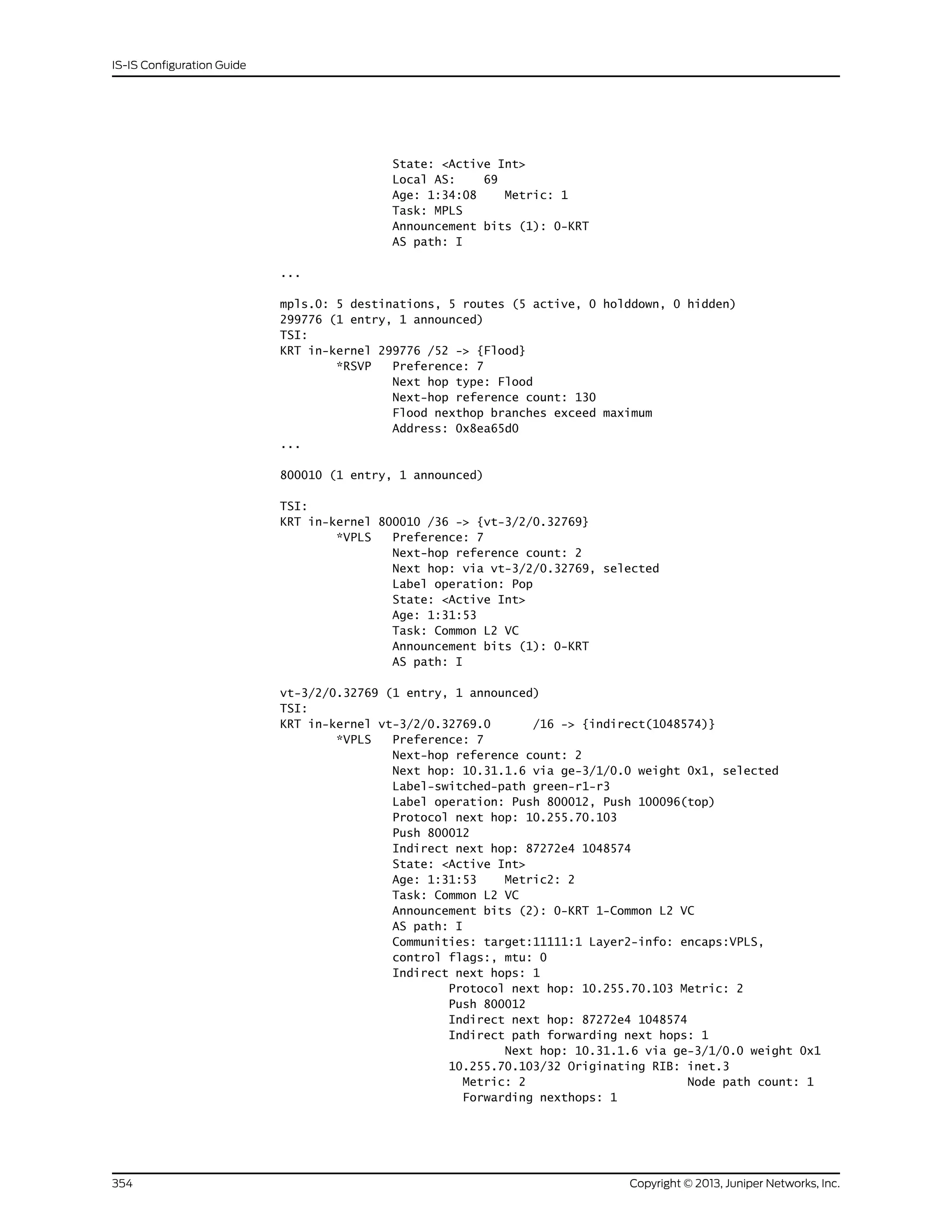State: <Active Int>
Local AS: 69
Age: 1:34:08 Metric: 1
Task: MPLS
Announcement bits (1): 0-KRT
AS path: I
...
mpls.0: 5 destinations, 5 routes (5 active, 0 holddown, 0 hidden)
299776 (1 entry, 1 announced)
TSI:
KRT in-kernel 299776 /52 -> {Flood}
*RSVP Preference: 7
Next hop type: Flood
Next-hop reference count: 130
Flood nexthop branches exceed maximum
Address: 0x8ea65d0
...
800010 (1 entry, 1 announced)
TSI:
KRT in-kernel 800010 /36 -> {vt-3/2/0.32769}
*VPLS Preference: 7
Next-hop reference count: 2
Next hop: via vt-3/2/0.32769, selected
Label operation: Pop
State: <Active Int>
Age: 1:31:53
Task: Common L2 VC
Announcement bits (1): 0-KRT
AS path: I
vt-3/2/0.32769 (1 entry, 1 announced)
TSI:
KRT in-kernel vt-3/2/0.32769.0 /16 -> {indirect(1048574)}
*VPLS Preference: 7
Next-hop reference count: 2
Next hop: 10.31.1.6 via ge-3/1/0.0 weight 0x1, selected
Label-switched-path green-r1-r3
Label operation: Push 800012, Push 100096(top)
Protocol next hop: 10.255.70.103
Push 800012
Indirect next hop: 87272e4 1048574
State: <Active Int>
Age: 1:31:53 Metric2: 2
Task: Common L2 VC
Announcement bits (2): 0-KRT 1-Common L2 VC
AS path: I
Communities: target:11111:1 Layer2-info: encaps:VPLS,
control flags:, mtu: 0
Indirect next hops: 1
Protocol next hop: 10.255.70.103 Metric: 2
Push 800012
Indirect next hop: 87272e4 1048574
Indirect path forwarding next hops: 1
Next hop: 10.31.1.6 via ge-3/1/0.0 weight 0x1
10.255.70.103/32 Originating RIB: inet.3
Metric: 2 Node path count: 1
Forwarding nexthops: 1
Copyright © 2013, Juniper Networks, Inc.354
IS-IS Configuration Guide
 
