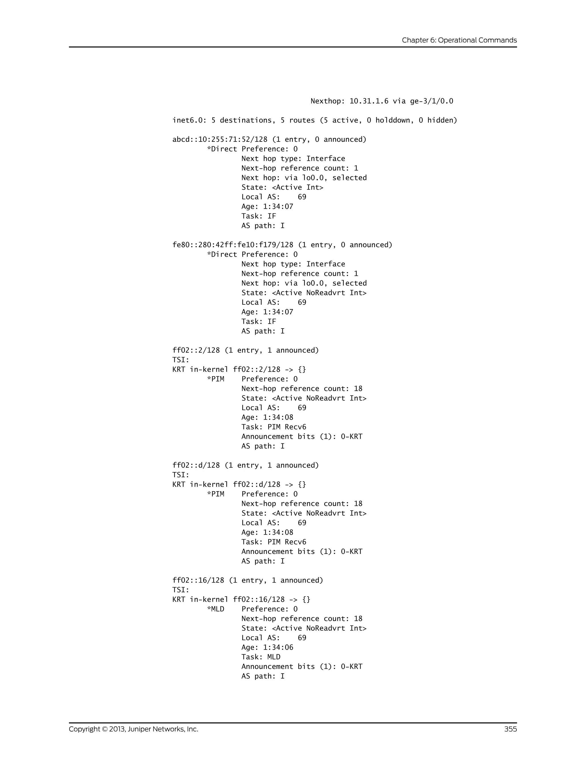 Nexthop: 10.31.1.6 via ge-3/1/0.0
inet6.0: 5 destinations, 5 routes (5 active, 0 holddown, 0 hidden)
abcd::10:255:71:52/128 (1 entry, 0 announced)
*Direct Preference: 0
Next hop type: Interface
Next-hop reference count: 1
Next hop: via lo0.0, selected
State: <Active Int>
Local AS: 69
Age: 1:34:07
Task: IF
AS path: I
fe80::280:42ff:fe10:f179/128 (1 entry, 0 announced)
*Direct Preference: 0
Next hop type: Interface
Next-hop reference count: 1
Next hop: via lo0.0, selected
State: <Active NoReadvrt Int>
Local AS: 69
Age: 1:34:07
Task: IF
AS path: I
ff02::2/128 (1 entry, 1 announced)
TSI:
KRT in-kernel ff02::2/128 -> {}
*PIM Preference: 0
Next-hop reference count: 18
State: <Active NoReadvrt Int>
Local AS: 69
Age: 1:34:08
Task: PIM Recv6
Announcement bits (1): 0-KRT
AS path: I
ff02::d/128 (1 entry, 1 announced)
TSI:
KRT in-kernel ff02::d/128 -> {}
*PIM Preference: 0
Next-hop reference count: 18
State: <Active NoReadvrt Int>
Local AS: 69
Age: 1:34:08
Task: PIM Recv6
Announcement bits (1): 0-KRT
AS path: I
ff02::16/128 (1 entry, 1 announced)
TSI:
KRT in-kernel ff02::16/128 -> {}
*MLD Preference: 0
Next-hop reference count: 18
State: <Active NoReadvrt Int>
Local AS: 69
Age: 1:34:06
Task: MLD
Announcement bits (1): 0-KRT
AS path: I
355Copyright © 2013, Juniper Networks, Inc.
Chapter 6: Operational Commands
 