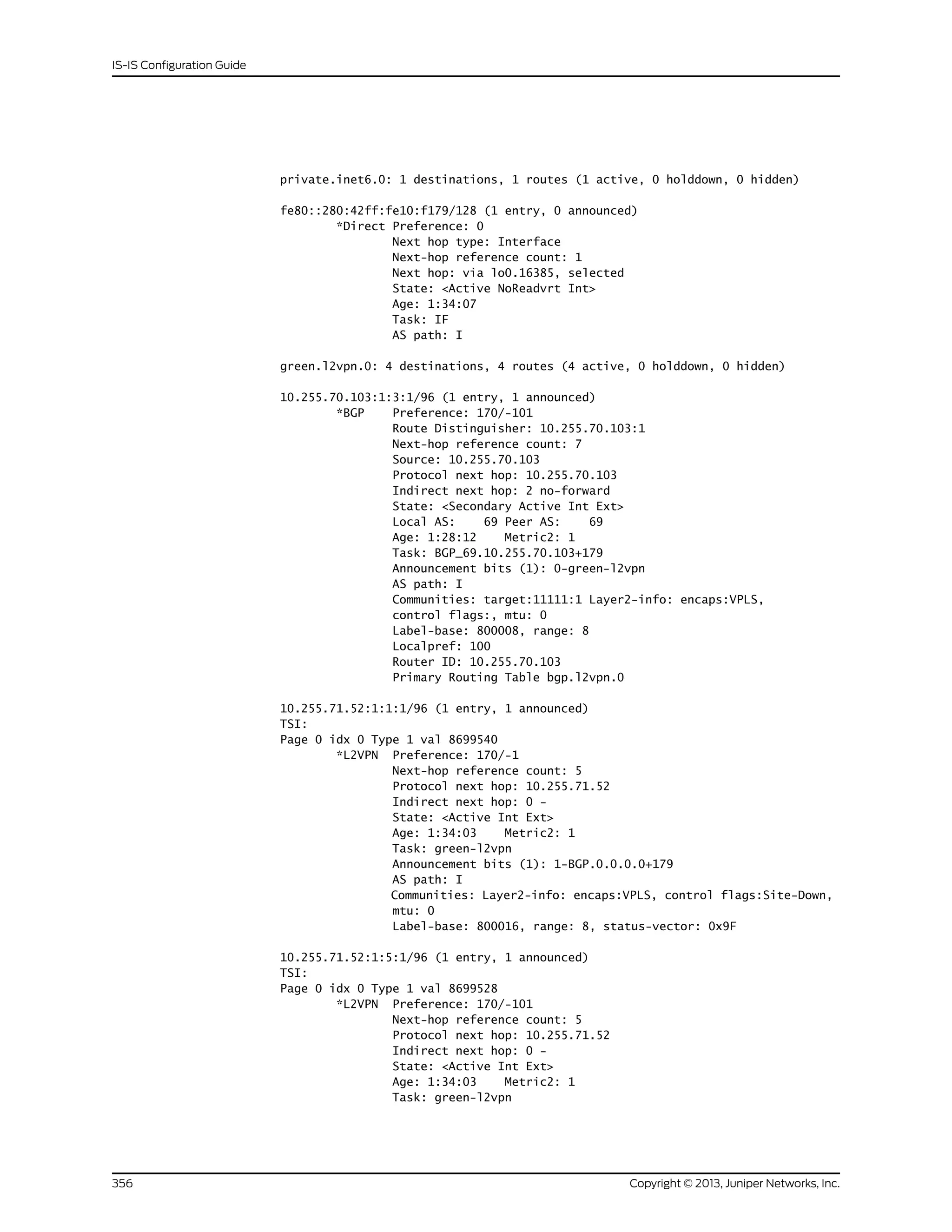 private.inet6.0: 1 destinations, 1 routes (1 active, 0 holddown, 0 hidden)
fe80::280:42ff:fe10:f179/128 (1 entry, 0 announced)
*Direct Preference: 0
Next hop type: Interface
Next-hop reference count: 1
Next hop: via lo0.16385, selected
State: <Active NoReadvrt Int>
Age: 1:34:07
Task: IF
AS path: I
green.l2vpn.0: 4 destinations, 4 routes (4 active, 0 holddown, 0 hidden)
10.255.70.103:1:3:1/96 (1 entry, 1 announced)
*BGP Preference: 170/-101
Route Distinguisher: 10.255.70.103:1
Next-hop reference count: 7
Source: 10.255.70.103
Protocol next hop: 10.255.70.103
Indirect next hop: 2 no-forward
State: <Secondary Active Int Ext>
Local AS: 69 Peer AS: 69
Age: 1:28:12 Metric2: 1
Task: BGP_69.10.255.70.103+179
Announcement bits (1): 0-green-l2vpn
AS path: I
Communities: target:11111:1 Layer2-info: encaps:VPLS,
control flags:, mtu: 0
Label-base: 800008, range: 8
Localpref: 100
Router ID: 10.255.70.103
Primary Routing Table bgp.l2vpn.0
10.255.71.52:1:1:1/96 (1 entry, 1 announced)
TSI:
Page 0 idx 0 Type 1 val 8699540
*L2VPN Preference: 170/-1
Next-hop reference count: 5
Protocol next hop: 10.255.71.52
Indirect next hop: 0 -
State: <Active Int Ext>
Age: 1:34:03 Metric2: 1
Task: green-l2vpn
Announcement bits (1): 1-BGP.0.0.0.0+179
AS path: I
Communities: Layer2-info: encaps:VPLS, control flags:Site-Down,
mtu: 0
Label-base: 800016, range: 8, status-vector: 0x9F
10.255.71.52:1:5:1/96 (1 entry, 1 announced)
TSI:
Page 0 idx 0 Type 1 val 8699528
*L2VPN Preference: 170/-101
Next-hop reference count: 5
Protocol next hop: 10.255.71.52
Indirect next hop: 0 -
State: <Active Int Ext>
Age: 1:34:03 Metric2: 1
Task: green-l2vpn
Copyright © 2013, Juniper Networks, Inc.356
IS-IS Configuration Guide
 
