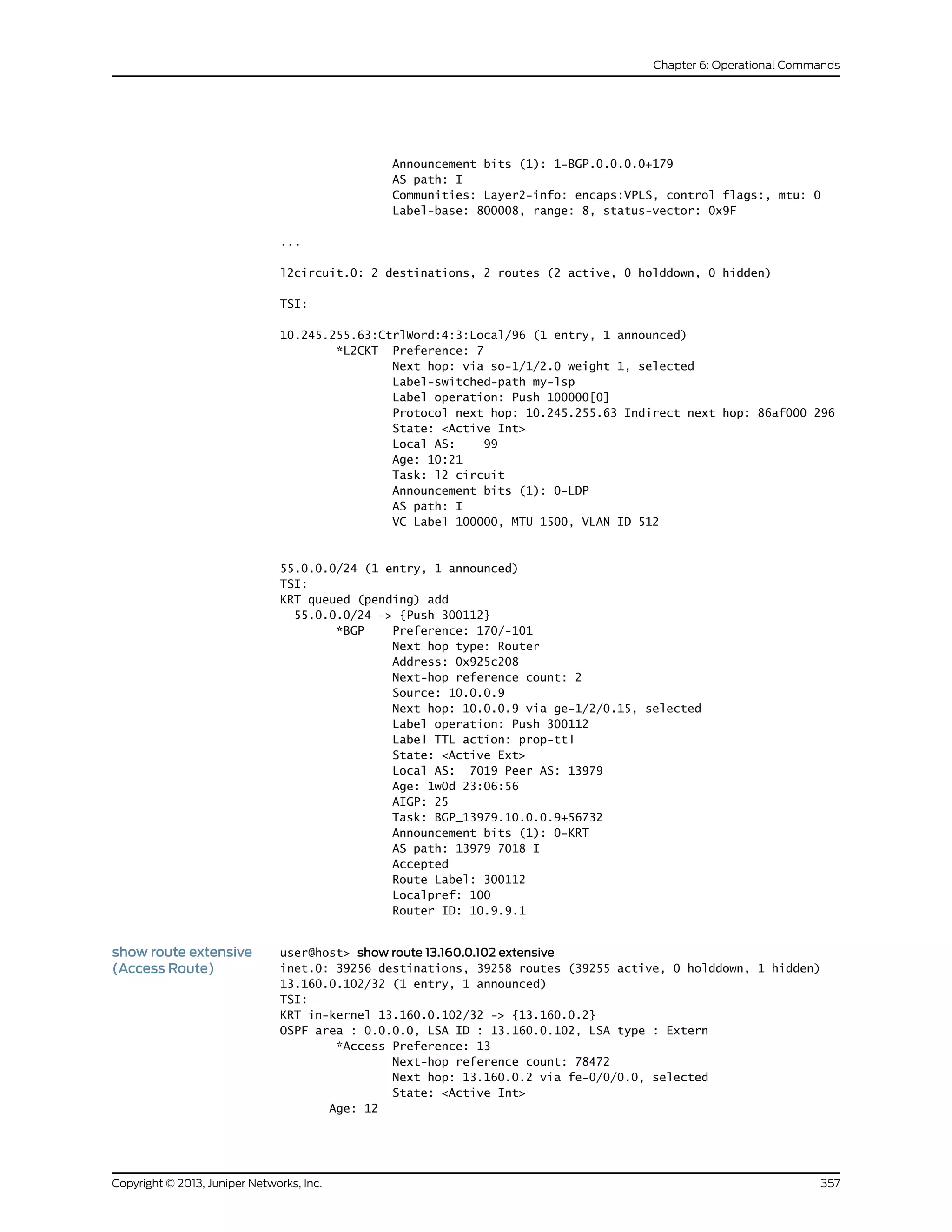 Announcement bits (1): 1-BGP.0.0.0.0+179
AS path: I
Communities: Layer2-info: encaps:VPLS, control flags:, mtu: 0
Label-base: 800008, range: 8, status-vector: 0x9F
...
l2circuit.0: 2 destinations, 2 routes (2 active, 0 holddown, 0 hidden)
TSI:
10.245.255.63:CtrlWord:4:3:Local/96 (1 entry, 1 announced)
*L2CKT Preference: 7
Next hop: via so-1/1/2.0 weight 1, selected
Label-switched-path my-lsp
Label operation: Push 100000[0]
Protocol next hop: 10.245.255.63 Indirect next hop: 86af000 296
State: <Active Int>
Local AS: 99
Age: 10:21
Task: l2 circuit
Announcement bits (1): 0-LDP
AS path: I
VC Label 100000, MTU 1500, VLAN ID 512
55.0.0.0/24 (1 entry, 1 announced)
TSI:
KRT queued (pending) add
55.0.0.0/24 -> {Push 300112}
*BGP Preference: 170/-101
Next hop type: Router
Address: 0x925c208
Next-hop reference count: 2
Source: 10.0.0.9
Next hop: 10.0.0.9 via ge-1/2/0.15, selected
Label operation: Push 300112
Label TTL action: prop-ttl
State: <Active Ext>
Local AS: 7019 Peer AS: 13979
Age: 1w0d 23:06:56
AIGP: 25
Task: BGP_13979.10.0.0.9+56732
Announcement bits (1): 0-KRT
AS path: 13979 7018 I
Accepted
Route Label: 300112
Localpref: 100
Router ID: 10.9.9.1
show route extensive
(Access Route)
user@host> show route 13.160.0.102 extensive
inet.0: 39256 destinations, 39258 routes (39255 active, 0 holddown, 1 hidden)
13.160.0.102/32 (1 entry, 1 announced)
TSI:
KRT in-kernel 13.160.0.102/32 -> {13.160.0.2}
OSPF area : 0.0.0.0, LSA ID : 13.160.0.102, LSA type : Extern
*Access Preference: 13
Next-hop reference count: 78472
Next hop: 13.160.0.2 via fe-0/0/0.0, selected
State: <Active Int>
Age: 12
357Copyright © 2013, Juniper Networks, Inc.
Chapter 6: Operational Commands
 