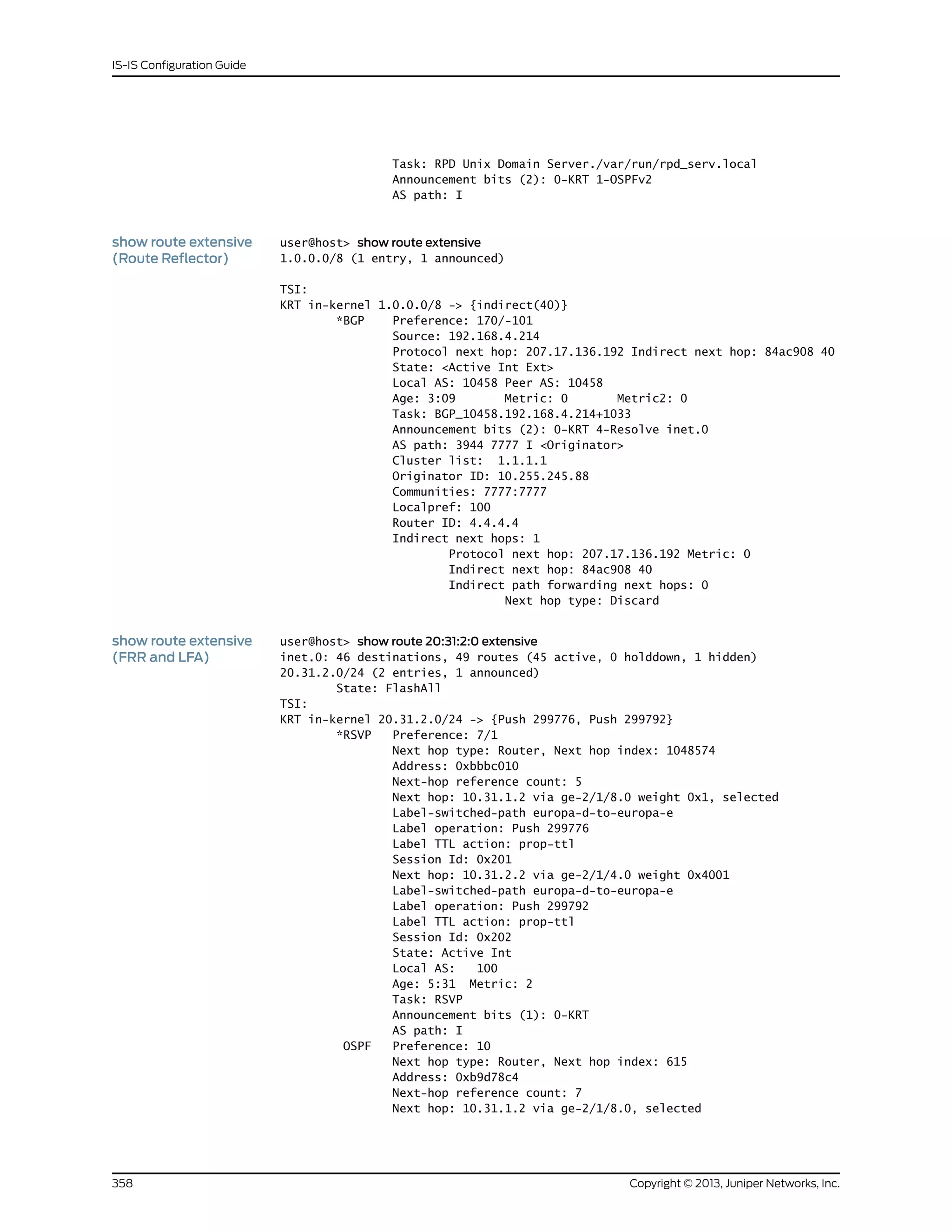 Task: RPD Unix Domain Server./var/run/rpd_serv.local
Announcement bits (2): 0-KRT 1-OSPFv2
AS path: I
show route extensive
(Route Reflector)
user@host> show route extensive
1.0.0.0/8 (1 entry, 1 announced)
TSI:
KRT in-kernel 1.0.0.0/8 -> {indirect(40)}
*BGP Preference: 170/-101
Source: 192.168.4.214
Protocol next hop: 207.17.136.192 Indirect next hop: 84ac908 40
State: <Active Int Ext>
Local AS: 10458 Peer AS: 10458
Age: 3:09 Metric: 0 Metric2: 0
Task: BGP_10458.192.168.4.214+1033
Announcement bits (2): 0-KRT 4-Resolve inet.0
AS path: 3944 7777 I <Originator>
Cluster list: 1.1.1.1
Originator ID: 10.255.245.88
Communities: 7777:7777
Localpref: 100
Router ID: 4.4.4.4
Indirect next hops: 1
Protocol next hop: 207.17.136.192 Metric: 0
Indirect next hop: 84ac908 40
Indirect path forwarding next hops: 0
Next hop type: Discard
show route extensive
(FRR and LFA)
user@host> show route 20:31:2:0 extensive
inet.0: 46 destinations, 49 routes (45 active, 0 holddown, 1 hidden)
20.31.2.0/24 (2 entries, 1 announced)
State: FlashAll
TSI:
KRT in-kernel 20.31.2.0/24 -> {Push 299776, Push 299792}
*RSVP Preference: 7/1
Next hop type: Router, Next hop index: 1048574
Address: 0xbbbc010
Next-hop reference count: 5
Next hop: 10.31.1.2 via ge-2/1/8.0 weight 0x1, selected
Label-switched-path europa-d-to-europa-e
Label operation: Push 299776
Label TTL action: prop-ttl
Session Id: 0x201
Next hop: 10.31.2.2 via ge-2/1/4.0 weight 0x4001
Label-switched-path europa-d-to-europa-e
Label operation: Push 299792
Label TTL action: prop-ttl
Session Id: 0x202
State: Active Int
Local AS: 100
Age: 5:31 Metric: 2
Task: RSVP
Announcement bits (1): 0-KRT
AS path: I
OSPF Preference: 10
Next hop type: Router, Next hop index: 615
Address: 0xb9d78c4
Next-hop reference count: 7
Next hop: 10.31.1.2 via ge-2/1/8.0, selected
Copyright © 2013, Juniper Networks, Inc.358
IS-IS Configuration Guide
 