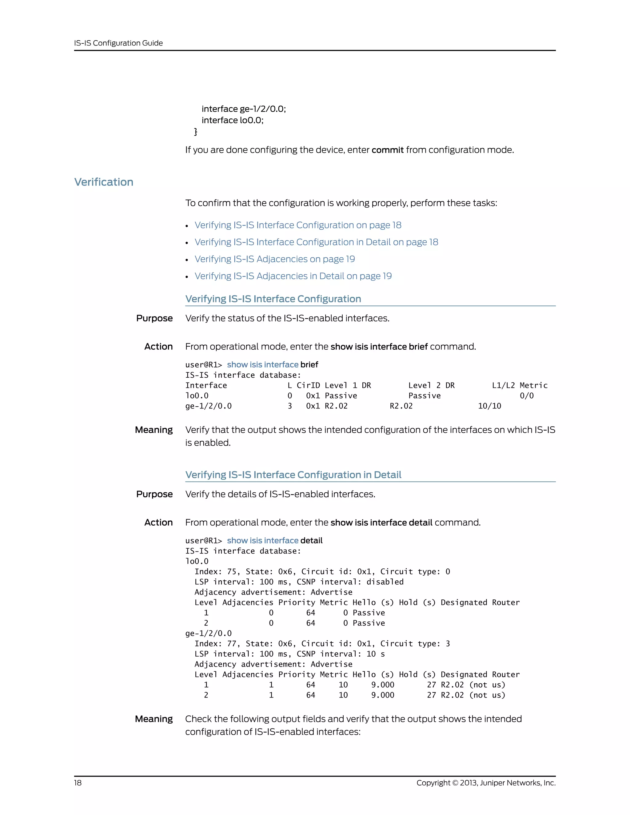 interface ge-1/2/0.0;
interface lo0.0;
}
If you are done configuring the device, enter commit from configuration mode.
Verification
To confirm that the configuration is working properly, perform these tasks:
• Verifying IS-IS Interface Configuration on page 18
• Verifying IS-IS Interface Configuration in Detail on page 18
• Verifying IS-IS Adjacencies on page 19
• Verifying IS-IS Adjacencies in Detail on page 19
Verifying IS-IS Interface Configuration
Purpose Verify the status of the IS-IS-enabled interfaces.
Action From operational mode, enter the show isis interface brief command.
user@R1> show isis interface brief
IS-IS interface database:
Interface L CirID Level 1 DR Level 2 DR L1/L2 Metric
lo0.0 0 0x1 Passive Passive 0/0
ge-1/2/0.0 3 0x1 R2.02 R2.02 10/10
Meaning Verify that the output shows the intended configuration of the interfaces on which IS-IS
is enabled.
Verifying IS-IS Interface Configuration in Detail
Purpose Verify the details of IS-IS-enabled interfaces.
Action From operational mode, enter the show isis interface detail command.
user@R1> show isis interface detail
IS-IS interface database:
lo0.0
Index: 75, State: 0x6, Circuit id: 0x1, Circuit type: 0
LSP interval: 100 ms, CSNP interval: disabled
Adjacency advertisement: Advertise
Level Adjacencies Priority Metric Hello (s) Hold (s) Designated Router
1 0 64 0 Passive
2 0 64 0 Passive
ge-1/2/0.0
Index: 77, State: 0x6, Circuit id: 0x1, Circuit type: 3
LSP interval: 100 ms, CSNP interval: 10 s
Adjacency advertisement: Advertise
Level Adjacencies Priority Metric Hello (s) Hold (s) Designated Router
1 1 64 10 9.000 27 R2.02 (not us)
2 1 64 10 9.000 27 R2.02 (not us)
Meaning Check the following output fields and verify that the output shows the intended
configuration of IS-IS-enabled interfaces:
Copyright © 2013, Juniper Networks, Inc.18
IS-IS Configuration Guide
 
